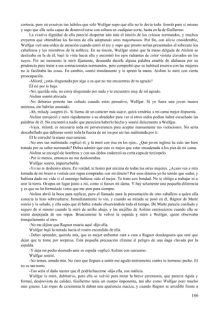 cortesía, pero en evasivas tan hábiles que sólo Wulfgar supo que ella no lo decía todo. Sonrió para sí mismo
y supo que ella sería capaz de desenvolverse con soltura en cualquier corte, hasta en la de Guillermo.
La evasiva dignidad de ella pareció despertar aún más el interés de los celosos normandos, y muchos
creyeron que obtendrían los favores de ella adoptando aires majestuosos. Por fin, con alivio considerable,
Wulfgar oyó una orden de atención cuando entró el rey y supo que pronto serían presentados al soberano los
caballeros y los miembros de la nobleza. En su rincón, Wulfgar sintió que la mano delgada de Aislinn se
deslizaba en la de él, bajó la vista hacia ella y encontró los ojos radiantes de color violeta clavados en los
suyos. Por un momento la miró fijamente, deseando decirle alguna palabra amable de alabanza por su
prudencia para tratar a sus connacionales normandos, pero comprobó que su habitual reserva con las mujeres
no le facilitaba las cosas. En cambio, sonrió tímidamente y le apretó la mano. Aislinn lo miró con cierta
preocupación.
-Milord, ¿estás disgustado por algo o es que no me encuentras de tu agrado?
Él rió por lo bajo.
-No, querida mía, no estoy disgustado por nada y te encuentro muy de mi agrado.
Aislinn sonrió aliviada.
-No deberías ponerte tan ceñudo cuando estás pensativo, Wulfgar. Si yo fuera una joven menos
animosa, me habrías asustado.
-Ah, milady -suspiró él-. Si fueras de un carácter más suave, quizá vendrías a mi cama mejor dispuesta.
Aislinn enrojeció y miró rápidamente a su alrededor para ver si otros oídos podían haber escuchado las
palabras de él. No encontró a nadie que pareciera haberlo hecho y sonrió dulcemente a Wulfgar.
-Vaya, milord, es necesaria toda mi perseverancia para aceptar mansamente tus violaciones. No sería
descabellado que debieras sentir toda la fuerza de mi ira por ser tan maltratada por ti.
Él le estrechó la mano nuevamente.
-No eres tan maltratada -replicó él, y la miró con risa en los ojos-, ¿Qué joven inglesa ha sido tan bien
tratada por su señor normando? Debes admitir que esto es mejor que estar encadenada a los pies de mi cama.
Aislinn se encogió de hombros y con sus dedos enderezó su corta capa de terciopelo.
-Por lo menos, entonces no me deshonrabas.
Wulfgar sonrió, imperturbable.
-Yo no te deshonro ahora. En verdad, te honro por encima de todas las otras mujeres. ¿Acaso ves a otra
tomada de mi brazo o vestida con ropas compradas con mi dinero? Por esos dineros yo he tenido que sudar, y
hubiera dado mi vida si el enemigo hubiese sido el mejor. Te trato con bondad. No te obligo a trabajar ni a
arar la tierra. Ocupas un lugar junto a mí, como si fueses mi dama. Y hay solamente una pequeña diferencia
y es que no he formulado votos que me aten para siempre.
Aislinn abrió la boca para replicar, pero el llamado para la presentación de otro caballero a quien ella
conocía la hizo sobresaltarse. Inmediatamente lo vio, y cuando su mirada se posó en él, Ragnor de Marte
sonrió y la saludó, y ella supo que él había estado observándola todo el tiempo. De Marte parecía confiado y
seguro de sí mismo cuando la miró de arriba abajo, y las mejillas de Aislinn enrojecieron cuando ella se
sintió despojada de sus ropas. Bruscamente le volvió la espalda y miró a Wulfgar, quien observaba
tranquilamente al otro.
-No me dijiste que Ragnor estaría aquí -dijo ella.
Wulfgar bajó la mirada hacia el rostro encendido de ella.
-Debes aprender, querida mía, que es mejor enfrentar cara a cara a Ragnor dondequiera que esté que
dejar que te tome por sorpresa. Esta pequeña precaución elimina el peligro de una daga clavada por la
espalda.
-Y deja mi pecho desnudo ante su espada -replicó Aislinn con sarcasmo.
Wulfgar sonrió.
-No temas, amada mía. No creo que llegues a sentir ese agudo instrumento contra tu hermoso pecho. El
no es tan tonto.
-Eso sería el daño menor que él podría hacerme -dijo ella, con malicia.
Wulfgar la miró, dubitativo, pero ella se volvió para mirar la breve ceremonia, que parecía rígida y
formal, desprovista de calidez. Guillermo tenía un cuerpo imponente, tan alto como Wulfgar pero mucho
más grueso. Las ropas de ceremonia le daban una apariencia maciza, y cuando Ragnor se arrodilló frente a
166
 