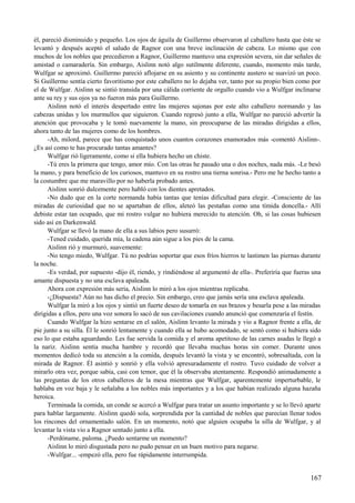 él, pareció disminuido y pequeño. Los ojos de águila de Guillermo observaron al caballero hasta que éste se
levantó y después aceptó el saludo de Ragnor con una breve inclinación de cabeza. Lo mismo que con
muchos de los nobles que precedieron a Ragnor, Guillermo mantuvo una expresión severa, sin dar señales de
amistad o camaradería. Sin embargo, Aislinn notó algo sutilmente diferente, cuando, momento más tarde,
Wulfgar se aproximó. Guillermo pareció aflojarse en su asiento y su continente austero se suavizó un poco.
Si Guillermo sentía cierto favoritismo por este caballero no lo dejaba ver, tanto por su propio bien como por
el de Wulfgar. Aislinn se sintió transida por una cálida corriente de orgullo cuando vio a Wulfgar inclinarse
ante su rey y sus ojos ya no fueron más para Guillermo.
Aislinn notó el interés despertado entre las mujeres sajonas por este alto caballero normando y las
cabezas unidas y los murmullos que siguieron. Cuando regresó junto a ella, Wulfgar no pareció advertir la
atención que provocaba y le tomó nuevamente la mano, sin preocuparse de las miradas dirigidas a ellos,
ahora tanto de las mujeres como de los hombres.
-Ah, milord, parece que has conquistado unos cuantos corazones enamorados más -comentó Aislinn-.
¿Es así como te has procurado tantas amantes?
Wulfgar rió ligeramente, como si ella hubiera hecho un chiste.
-Tú eres la primera que tengo, amor mío. Con las otras he pasado una o dos noches, nada más. -Le besó
la mano, y para beneficio de los curiosos, mantuvo en su rostro una tierna sonrisa.- Pero me he hecho tanto a
la costumbre que me maravillo por no haberla probado antes.
Aislinn sonrió dulcemente pero habló con los dientes apretados.
-No dudo que en la corte normanda había tantas que tenías dificultad para elegir. -Consciente de las
miradas de curiosidad que no se apartaban de ellos, aleteó las pestañas como una tímida doncella.- Allí
debiste estar tan ocupado, que mi rostro vulgar no hubiera merecido tu atención. Oh, si las cosas hubiesen
sido así en Darkenwald.
Wulfgar se llevó la mano de ella a sus labios pero susurró:
-Tened cuidado, querida mía, la cadena aún sigue a los pies de la cama.
Aislinn rió y murmuró, suavemente:
-No tengo miedo, Wulfgar. Tú no podrías soportar que esos fríos hierros te lastimen las piernas durante
la noche.
-Es verdad, por supuesto -dijo él, riendo, y rindiéndose al argumentó de ella-. Preferiría que fueras una
amante dispuesta y no una esclava apaleada.
Ahora con expresión más seria, Aislinn lo miró a los ojos mientras replicaba.
-¿Dispuesta? Aún no has dicho el precio. Sin embargo, creo que jamás sería una esclava apaleada.
Wulfgar la miró a los ojos y sintió un fuerte deseo de tomarla en sus brazos y besarla pese a las miradas
dirigidas a ellos, pero una voz sonora lo sacó de sus cavilaciones cuando anunció que comenzaría el festín.
Cuando Wulfgar la hizo sentarse en el salón, Aislinn levanto la mirada y vio a Ragnor frente a ella, de
pie junto a su silla. Él le sonrió lentamente y cuando ella se hubo acomodado, se sentó como si hubiera sido
eso lo que estaba aguardando. Les fue servida la comida y el aroma apetitoso de las carnes asadas le llegó a
la nariz. Aislinn sentía mucha hambre y recordó que llevaba muchas horas sin comer. Durante unos
momentos dedicó toda su atención a la comida, después levantó la vista y se encontró, sobresaltada, con la
mirada de Ragnor. Él asintió y sonrió y ella volvió apresuradamente el rostro. Tuvo cuidado de volver a
mirarlo otra vez, porque sabía, casi con temor, que él la observaba atentamente. Respondió animadamente a
las preguntas de los otros caballeros de la mesa mientras que Wulfgar, aparentemente imperturbable, le
hablaba en voz baja y le señalaba a los nobles más importantes y a los que habían realizado alguna hazaña
heroica.
Terminada la comida, un conde se acercó a Wulfgar para tratar un asunto importante y se lo llevó aparte
para hablar largamente. Aislinn quedó sola, sorprendida por la cantidad de nobles que parecían llenar todos
los rincones del ornamentado salón. En un momento, notó que alguien ocupaba la silla de Wulfgar, y al
levantar la vista vio a Ragnor sentado junto a ella.
-Perdóname, paloma. ¿Puedo sentarme un momento?
Aislinn lo miró disgustada pero no pudo pensar en un buen motivo para negarse.
-Wulfgar... -empezó ella, pero fue rápidamente interrumpida.
167
 