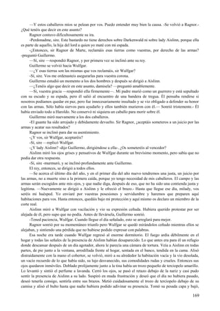 —Y estos caballeros míos se pelean por vos. Puedo entender muy bien la causa. -Se volvió a Ragnor.-
¿Qué tenéis que decir en este asunto?
Ragnor contuvo dificultosamente su ira.
-Perdonadme, sire. Este bastardo no tiene derechos sobre Darkenwald ni sobre lady Aislinn, porque ella
es parte de aquello, la hija del lord a quien yo maté con mi espada.
-¿Entonces, sir Ragnor de Marte, reclamáis esas tierras como vuestras, por derecho de las armas?
-preguntó Guillermo.
—Sí, sire —respondió Ragnor, y por primera vez se inclinó ante su rey.
Guillermo se volvió hacia Wulfgar.
—¿Y esas tierras son las mismas que vos reclamáis, sir Wulfgar?
-Sí, sire. Vos me ordenasteis asegurarlas para vuestra corona.
Guillermo estudió un momento a los dos hombres y después se dirigió a Aislinn.
—¿Tenéis algo que decir en este asunto, damisela? —preguntó amablemente.
—Sí, vuestra gracia —respondió ella firmemente—. Mi padre murió como un guerrero y está sepultado
con su escudo y su espada, pero él salió al encuentro de una bandera de tregua. Él pensaba rendirse si
nosotros podíamos quedar en paz, pero fue innecesariamente insultado y se vio obligado a defender su honor
con las armas. Sólo había siervos para ayudarlo y ellos también murieron con él.— Sonrió tristemente.- Él
había enviado todo a Haroldo. No conservó ni siquiera un caballo para morir sobre él.
Guillermo miró nuevamente a los dos caballeros.
-El guante ha sido arrojado y debidamente devuelto. Sir Ragnor, ¿aceptáis someteros a un juicio por las
armas y acatar sus resultados?
Ragnor se inclinó para dar su asentimiento.
-¿Y vos, sir Wulfgar, aceptaréis?
-Sí, sire —replicó Wulfgar.
-¿Y lady Aislinn? -dijo Guillermo, dirigiéndose a ella-. ¿Os someteréis al vencedor?
Aislinn miró los ojos grises y pensativos de Wulfgar durante un brevísimo momento, pero sabía que no
podía dar otra respuesta.
-Sí, sire -murmuró, y se inclinó profundamente ante Guillermo.
El rey, entonces, se dirigió a todos ellos.
—Se acerca el último día del año, y en el primer día del año nuevo tendremos una justa, un juicio por
las armas, no a muerte sino a la primera caída, porque yo tengo necesidad de mis caballeros. El campo y las
armas serán escogidos ante mis ojos, y que nadie diga, después de eso, que no ha sido una contienda justa y
legítima. —Nuevamente se dirigió a Aislinn y le ofreció el brazo.- Hasta que llegue ese día, milady, vos
seréis mi huésped. Yo enviaré por vuestras posesiones y servidumbre y haremos que preparen aquí
habitaciones para vos. Hasta entonces, quedáis bajo mi protección y aquí mismo os declaro un miembro de la
corte real.
Aislinn miró a Wulfgar con vacilación y vio su expresión ceñuda. Hubiera querido protestar por ser
alejada de él, pero supo que no podía. Antes de llevársela, Guillermo sonrió.
-Tened paciencia, Wulfgar. Cuando llegue el día señalado, esto se arreglará para mejor.
Ragnor sonrió por su momentáneo triunfo pero Wulfgar se quedó mirándolos ceñudo mientras ellos se
alejaban, y sintiendo una pérdida que no hubiese podido expresar con palabras.
Esa noche era tarde cuando Wulfgar regresó al enorme dormitorio. El fuego ardía débilmente en el
hogar y todas las señales de la presencia de Aislinn habían desaparecido. Lo que antes era para él un refugio
donde descansar después de un día agotador, ahora le parecía una cámara de tortura. Veía a Aislinn en todas
partes, de pie junto a la ventana, arrodillada frente al hogar, sentada en el banco, tendida en la cama. Alisó
distraídamente con la mano el cobertor, se volvió, miró a su alrededor la habitación vacía y la vio desolada,
un vacío recuerdo de lo que había sido, su lujo desvanecido, sus comodidades rudas y crueles. Entonces sus
ojos quedaron inmóviles. Doblado prolijamente junto a la tina había un trozo pequeño de terciopelo amarillo.
Lo levantó y sintió el perfume a lavanda. Cerró los ojos, se pasó el retazo debajo de la nariz y casi pudo
sentir la presencia de Aislinn a su lado. Suspiró en muda frustración y deseó que el día no hubiera pasado,
deseó tenerla consigo, sentirla entre sus brazos. Metió cuidadosamente el trozo de terciopelo debajo de su
camisa y alisó el bulto hasta que nadie hubiera podido adivinar su presencia. Tomó su pesada capa y bajó,
169
 