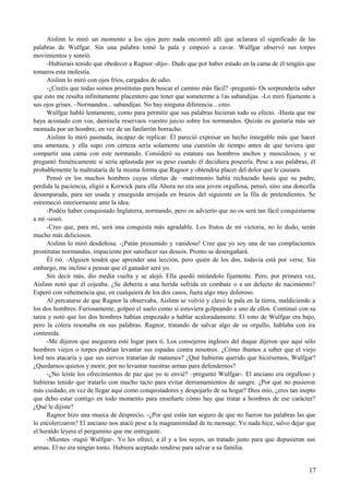 Aislinn lo miró un momento a los ojos pero nada encontró allí que aclarara el significado de las
palabras de Wulfgar. Sin una palabra tomó la pala y empezó a cavar. Wulfgar observó sus torpes
movimientos y sonrió.
-Hubierais tenido que obedecer a Ragnor -dijo-. Dudo que por haber estado en la cama de él tengáis que
tomaros esta molestia.
Aislinn lo miró con ojos fríos, cargados de odio.
-¿Creéis que todas somos prostitutas para buscar el camino más fácil? -preguntó- Os sorprendería saber
que esto me resulta infinitamente placentero que tener que someterme a 1as sabandijas. -Lo miró fijamente a
sus ojos grises. –Normandos... sabandijas. No hay ninguna diferencia... creo.
Wulfgar habló lentamente, como para permitir que sus palabras hicieran todo su efecto. -Hasta que me
haya acostado con vos, damisela reservaos vuestro juicio sobre los normandos. Quizás os gustaría más ser
montada por un hombre, en vez de un fanfarrón borracho.
Aislinn lo miró pasmada, incapaz de replicar. Él pareció expresar un hecho innegable más que hacer
una amenaza, y ella supo con certeza sería solamente una cuestión de tiempo antes de que tuviera que
compartir una cama con este normando. Consideró su estatura sus hombros anchos y musculosos, y se
preguntó frenéticamente si sería aplastada por su peso cuando él decidiera poseerla. Pese a sus palabras, él
probablemente la maltrataría de la misma forma que Ragnor y obtendría placer del dolor que le causara.
Pensó en los muchos hombres cuyas ofertas de –matrimonio había rechazado hasta que su padre,
perdida la paciencia, eligió a Kerwick para ella Ahora no era una joven orgullosa, pensó, sino una doncella
desamparada, para ser usada y enseguida arrojada en brazos del siguiente en la fila de pretendientes. Se
estremeció interiormente ante la idea.
-Podéis haber conquistado Inglaterra, normando, pero os advierto que no os será tan fácil conquistarme
a mí -siseó.
-Creo que, para mí, será una conquista más agradable. Los frutos de mi victoria, no lo dudo, serán
mucho más deliciosos.
Aislinn lo miró desdeñosa. -¡Patán presumido y vanidoso! Cree que yo soy una de sus complacientes
prostitutas normandas, impaciente por satisfacer sus deseos. Pronto se desengañará.
Él rió. -Alguien tendrá que aprender una lección, pero quién de los dos, todavía está por verse. Sin
embargo, me inclino a pensar que el ganador seré yo.
Sin decir más, dio media vuelta y se alejó. Ella quedó mirándolo fijamente. Pero, por primera vez,
Aislinn notó que él cojeaba. ¿Se debería a una herida sufrida en combate o a un defecto de nacimiento?
Esperó con vehemencia que, en cualquiera de los dos casos, fuera algo muy doloroso.
Al percatarse de que Ragnor la observaba, Aislinn se volvió y clavó la pala en la tierra, maldiciendo a
los dos hombres. Furiosamente, golpeó el suelo como si estuviera golpeando a uno de ellos. Continuó con su
tarea y notó que los dos hombres habían empezado a hablar acaloradamente. El tono de Wulfgar era bajo,
pero la cólera resonaba en sus palabras. Ragnor, tratando de salvar algo de su orgullo, hablaba con ira
contenida.
-Me dijeron que asegurara este lugar para ti. Los consejeros ingleses del duque dijeron que aquí sólo
hombres viejos o torpes podrían levantar sus espadas contra nosotros. ¿Cómo íbamos a saber que el viejo
lord nos atacaría y que sus siervos tratarían de matamos? ¿Qué hubieras querido que hiciésemos, Wulfgar?
¿Quedarnos quietos y morir, por no levantar nuestras armas para defendernos?
-¿No leíste los ofrecimientos de paz que yo te envié? –preguntó Wulfgar-. El anciano era orgulloso y
hubieras tenido que tratarlo con mucho tacto para evitar derramamientos de sangre. ¿Por qué no pusieron
más cuidado, en vez de llegar aquí como conquistadores y despojarlo de su hogar? Dios mío, ¿eres tan inepto
que debo estar contigo en todo momento para enseñarte cómo hay que tratar a hombres de ese carácter?
¿Qué le dijiste?
Ragnor hizo una mueca de desprecio. -¿Por qué estás tan seguro de que no fueron tus palabras las que
lo encolerizaron? El anciano nos atacó pese a la magnanimidad de tu mensaje. Yo nada hice, salvo dejar que
el heraldo leyera el pergamino que me entregaste.
-Mientes -rugió Wulfgar-. Yo les ofrecí, a él y a los suyos, un tratado justo para que depusieran sus
armas. El no era ningún tonto. Hubiera aceptado rendirse para salvar a su familia.
17
 