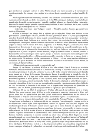 para acostarse en un jergón vacío en el salón. Allí la soledad sería menos evidente y él nuevamente se
sentiría un soldado. Sin embargo, estuvo tendido largo rato sin dormir, ansiando sentir a su lado la calidez de
ella.
Al día siguiente se levantó temprano y encontró a sus caballeros extrañamente silenciosos, pero todos
siguieron con la vista cada uno de los movimientos de él. Fue Milbourne quien finalmente rompió el silencio
cuando saltó de su silla con un juramento y procedió a maldecir a Ragnor y a llamarlo bribón y miserable.
Gowain sólo levantó sus ojos apenados y pareció un zagal enfermo de amor. Beaufonte, por su parte, clavó la
vista en el fuego mientras ponía una olla a calentar.
—Estáis todos muy tristes —dijo Wulfgar, y suspiró—. Alistad los caballos. Tenemos que cumplir con
nuestras obligaciones.
Wulfgar se entregó a un trabajo duro y riguroso que le dejó poco tiempo para perderse en sus
pensamientos. Cuando regresó a la casa, encontró una nota aguardándolo donde se le pedía que compartiera
con el rey la comida de la noche. Su ánimo mejoró considerablemente. Se vistió con cuidado y pronto fue
conducido al salón donde Guillermo y su comitiva iban a comer. Vio con irritación que Ragnor también
estaba presente y su disgusto aumentó cuando el otro se sentó al lado de Aislinn. No se sintió mejor cuando
el paje lo condujo hasta la otra ala de la mesa, la opuesta a la de Aislinn y Ragnor. Aislinn sólo pudo mirar
fugazmente en dirección de él antes que su atención fuera requerida por un conde sentado junto a ella.
Wulfgar admitió que la belleza de ella iluminaba a la corte y notó que Guillermo, obviamente, disfrutaba de
la presencia de la joven. Ella parecía hallarse animada y alegre y respondía cuando le hablaban, charlaba y
hasta relataba historias de antiguos clanes sajones, aunque se mantenía alejada de las manos de Ragnor. Este
individuo, en la compañía del rey, exhibía sus mejores modales y animaba la charla con su ingenio rápido y
su lengua aguda. Sin embargo, miraba continuamente a Aislinn, y si sus manos estaban debidamente
contenidas, sus ojos la devoraban con miradas aparentemente inocentes. Con una sonrisa forzada, Aislinn, en
un momento, le dijo en voz baja:
-¿Me permitiréis permanecer vestida en presencia del rey?
Ragnor rió con fuerza y el ceño de Wulfgar se hizo más sombrío. Para él, la noche se arrastraba
lentamente. Era continuamente consciente de la presencia de Aislinn y se inquietaba cuando la risa de ella
resonaba alegremente en el salón. Se sentía muy incómodo. No podía conversar interminablemente de nada
como parecía ser el deseo de los demás. Sin embargo, durante la comida sintió a menudo los ojos de
Guillermo posados en él y supo que estaba siendo atentamente observado. Respetaba la sabiduría de
Guillermo al permitir el duelo, porque si salía victorioso, nunca más nadie podría cuestionar sus títulos.
Empero, la ausencia de Aislinn lo atormentaba. Trataba de disimularlo, adoptando la actitud de un soldado, y
respondía a las palabras de los lores con una sonrisa forzada, murmullos y asentimientos de cabeza. Bebía de
un cáliz de vino que se calentaba en sus manos y no le proporcionaba tranquilidad. No pudo tener un
momento a solas con Aislinn, y al advertir que Guillermo lo vigilaba, no quiso insistir en ello.
El humor del rey era difícil de comprender y Wulfgar sabía que él era totalmente leal a su propia
Matilda. Con tantas cosas en juego, Wulfgar no podía arriesgarse a hacer una escena que lo dejara mal
parado o que diera a Ragnor motivos para decir que no había actuado honradamente. Por fin renunció a
hablar con ella, se despidió, salió del salón y emprendió tristemente el regreso a su lecho solitario.
Aislinn tuvo un momento de tranquilidad y miró a su alrededor. Notó que Wulfgar se había marchado.
Su buen humor la abandonó, y se sintió acometida por una gran pena. Presentó una pobre excusa y se retiró a
sus habitaciones, donde Hlynn estaba aguardándola. Contuvo las lágrimas hasta que pudo despedir a la
muchachita por el resto de la noche. Cuando estuvo segura en su cama, derramó sus lágrimas sobre la
almohada y lloró larga y amargamente. La corte era un lugar fascinante y los normandos la trataban con una
deferencia que era fácil de aceptar. Cuando se había enterado de que Wulfgar estaría presente, se sintió
eufórica y aguardó ansiosamente la oportunidad de verlo. Nadie hubiera podido decir de ella que era una
humilde muchacha campesina, ni siquiera Gwyneth de haber estado presente. Hasta Ragnor se mostró
agradable, cuando sus ojos no la miraban como si quisieran devorarla. Pero cada vez que miró a Wulfgar, él
estaba mirando hacia otra parte, y por la expresión ceñuda de él, ella supo que estaba irritado y
malhumorado. Él lucía un atuendo de suave color castaño, que en su cuerpo alto y esbelto rivalizaba con las
ropas más lujosas de Guillermo. En toda la noche, no pudieron cambiar una sola palabra, ninguna nota de
ternura o atención le llegó de él, y ella sollozó con renovado brío al pensar en la indiferencia de Wulfgar.
170
 