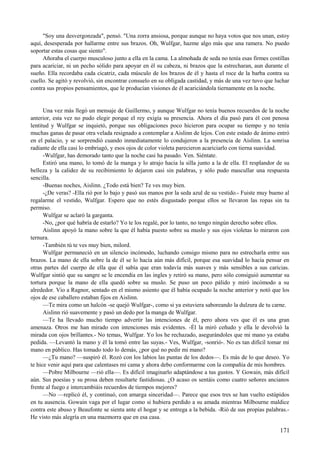 "Soy una desvergonzada", pensó. "Una zorra ansiosa, porque aunque no haya votos que nos unan, estoy
aquí, desesperada por hallarme entre sus brazos. Oh, Wulfgar, hazme algo más que una ramera. No puedo
soportar estas cosas que siento".
Añoraba el cuerpo musculoso junto a ella en la cama. La almohada de seda no tenía esas firmes costillas
para acariciar, ni un pecho sólido para apoyar en él su cabeza, ni brazos que la estrecharan, aun durante el
sueño. Ella recordaba cada cicatriz, cada músculo de los brazos de él y hasta el roce de la barba contra su
cuello. Se agitó y revolvió, sin encontrar consuelo en su obligada castidad, y más de una vez tuvo que luchar
contra sus propios pensamientos, que le producían visiones de él acariciándola tiernamente en la noche.
Una vez más llegó un mensaje de Guillermo, y aunque Wulfgar no tenía buenos recuerdos de la noche
anterior, esta vez no pudo elegir porque el rey exigía su presencia. Ahora el día pasó para él con penosa
lentitud y Wulfgar se inquietó, porque sus obligaciones poco hicieron para ocupar su tiempo y no tenía
muchas ganas de pasar otra velada resignado a contemplar a Aislinn de lejos. Con este estado de ánimo entró
en el palacio, y se sorprendió cuando inmediatamente lo condujeron a la presencia de Aislinn. La sonrisa
radiante de ella casi lo embriagó, y esos ojos de color violeta parecieron acariciarlo con tierna suavidad.
-Wulfgar, has demorado tanto que la noche casi ha pasado. Ven. Siéntate.
Estiró una mano, lo tomó de la manga y lo atrajo hacia la silla junto a la de ella. El resplandor de su
belleza y la calidez de su recibimiento lo dejaron casi sin palabras, y sólo pudo mascullar una respuesta
sencilla.
-Buenas noches, Aislinn. ¿Todo está bien? Te ves muy bien.
-¿De veras? -Ella rió por lo bajo y pasó sus manos por la seda azul de su vestido.- Fuiste muy bueno al
regalarme el vestido, Wulfgar. Espero que no estés disgustado porque ellos se llevaron las ropas sin tu
permiso.
Wulfgar se aclaró la garganta.
-No, ¿por qué habría de estarlo? Yo te los regalé, por lo tanto, no tengo ningún derecho sobre ellos.
Aislinn apoyó la mano sobre la que él había puesto sobre su muslo y sus ojos violetas lo miraron con
ternura.
-También tú te ves muy bien, milord.
Wulfgar permaneció en un silencio incómodo, luchando consigo mismo para no estrecharla entre sus
brazos. La mano de ella sobre la de él se lo hacía aún más difícil, porque esa suavidad lo hacía pensar en
otras partes del cuerpo de ella que él sabía que eran todavía más suaves y más sensibles a sus caricias.
Wulfgar sintió que su sangre se le encendía en las ingles y retiró su mano, pero sólo consiguió aumentar su
tortura porque la mano de ella quedó sobre su muslo. Se puso un poco pálido y miró incómodo a su
alrededor. Vio a Ragnor, sentado en el mismo asiento que él había ocupado la noche anterior y notó que los
ojos de ese caballero estaban fijos en Aislinn.
—Te mira como un halcón -se quejó Wulfgar-, como si ya estuviera saboreando la dulzura de tu carne.
Aislinn rió suavemente y pasó un dedo por la manga de Wulfgar.
—Te ha llevado mucho tiempo advertir las intenciones de él, pero ahora ves que él es una gran
amenaza. Otros me han mirado con intenciones más evidentes. -Él la miró ceñudo y ella le devolvió la
mirada con ojos brillantes.- No temas, Wulfgar. Yo los he rechazado, asegurándoles que mi mano ya estaba
pedida. —Levantó la mano y él la tomó entre las suyas.- Ves, Wulfgar, -sonrió-. No es tan difícil tomar mi
mano en público. Has tomado todo lo demás, ¿por qué no pedir mi mano?
—¿Tu mano? —suspiró él. Rozó con los labios las puntas de los dedos—. Es más de lo que deseo. Yo
te hice venir aquí para que calentases mi cama y ahora debo conformarme con la compañía de mis hombres.
—Pobre Milbourne —rió ella—. Es difícil imaginarlo adaptándose a tus gustos. Y Gowain, más difícil
aún. Sus poesías y su prosa deben resultarte fastidiosas. ¿O acaso os sentáis como cuatro señores ancianos
frente al fuego e intercambiáis recuerdos de tiempos mejores?
—No —replicó él, y continuó, con amarga sinceridad—. Parece que esos tres se han vuelto estúpidos
en tu ausencia. Gowain vaga por el lugar como si hubiera perdido a su amada mientras Milbourne maldice
contra este abuso y Beaufonte se sienta ante el hogar y se entrega a la bebida. -Rió de sus propias palabras.-
He visto más alegría en una mazmorra que en esa casa.
171
 