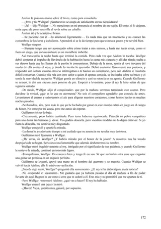 Aislinn le puso una mano sobre el brazo, como para consolarlo.
—¿Pero y tú, Wulfgar? ¿Sanhurst no se ocupa de satisfacerte en tus necesidades?
—¡Ja! —dijo Wulfgar—. No menciones en mi presencia el nombre de ese sajón. El tonto, si lo dejaran,
sería capaz de poner una silla al revés sobre un caballo.
Aislinn rió y le acarició el brazo.
—Sé paciente con él —lo amonestó ligeramente—. Es nada más que un muchacho y no conoce las
costumbres de los lores y caballeros. Aprenderá si se le da tiempo para que conozca gustos y te servirá bien.
Wulfgar suspiró.
—Siempre tengo que ser aconsejado sobre cómo tratar a mis siervos, y hasta me harán creer, como si
fuera un ciego, que ese oso robusto es un mozalbete imberbe.
Así transcurrió la noche hasta que terminó la comida. Pero cada vez que Aislinn lo tocaba, Wulfgar
debió contener el impulso de llevársela de la habitación hasta la cama más cercana y allí dar rienda suelta a
sus deseos hasta que las llamas de la pasión lo consumieran. Debajo de la mesa, sentía el roce inocente del
muslo de ella contra el suyo, y donde lo tocaba lo quemaba. Debió controlar férreamente sus pasiones, y
responder con soltura cuando otros lo interrogaban o le hacían un comentario, pero con Aislinn le resultaba
difícil conversar. Cuando ella reía con otro señor a quien él apenas conocía, se inclinaba sobre su brazo y él
sentía la suavidad de su pecho. Wulfgar gemía en silencio y casi se retorcía en su agonía. Cuando Guillermo
se acercó, le dio una excusa para ponerse de pie. Empezó a levantarse, pero el rey le hizo señas de que
siguiera sentado.
-De modo, Wulfgar -dijo el conquistador- que por la mañana veremos terminado este asunto. Pero
decidme la verdad, ¿qué es lo que os atormenta? No sois el compañero agradable que conocía de antes.
Levantemos el cuerno y saboreemos el ale para aligerar nuestros corazones, como hemos hecho en muchas
noches pasadas.
-Perdonadme, sire, pero todo lo que yo he luchado por ganar en este mundo estará en juego en el campo
de honor. No temo por mi causa, pero me canso de esperar.
Guillermo rió por lo bajo.
-Ciertamente, poco habéis cambiado. Pero temo haberme equivocado. Parecéis un pobre compañero
para una dama tan hermosa y vivaz. Vos podéis desearla, pero vuestros modales no lo dejan entrever. Si yo
fuera la doncella, me sentiría muy disgustado.
Wulfgar enrojeció y apartó la mirada.
-La dama ha estado tanto tiempo a mi cuidado que su ausencia me resulta muy dolorosa.
Guillermo miró fijamente a Wulfgar.
-¿De veras, sir Wulfgar? ¿Y habéis mirado por el honor de la joven? A nosotros nos ha tocado
despojarla de su hogar. Sería una cosa lamentable que además deshonremos su nombre.
Wulfgar miró inquisitivamente al rey, intrigado por el significado de sus palabras, y cuando Guillermo
le sostuvo la mirada, continuó en tono más ligero.
-Tranquilizaos, Wulfgar. Os conozco bien y tengo fe en vos. Sé que no haríais otra cosa que engastar
una gema tan preciosa en un engarce perfecto.
Guillermo se levantó, apoyó una mano en el hombro del guerrero y se marchó. Cuando Wulfgar se
volvió hacia Aislinn, ella lo miró con vacilación.
¿Sucede algo malo, Wulfgar? -preguntó ella suavemente-. ¿El rey te ha dado alguna mala noticia?
-No -respondió él secamente-. Me gustaría que ya hubiera pasado el día de mañana a fin de poder
llevarte de aquí. Ragnor es un tonto si cree que te cederé a él. Eres mía y no permitiré que me aparten de ti.
-Pero Wulfgar, -murmuró Aislinn-, ¿qué vas a hacer? El rey ha hablado.
Wulfgar enarcó una ceja y la miró.
-¿Hacer? Vaya, querida mía, ganaré, por supuesto.
172
 
