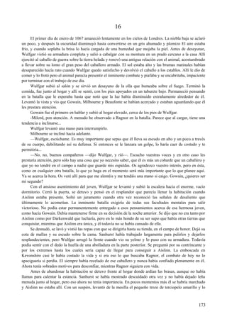 16
El primer día de enero de 1067 amaneció lentamente en los cielos de Londres. La niebla baja se aclaró
un poco, y después la oscuridad disminuyó hasta convertirse en un gris ahumado y plomizo El aire estaba
frío, y cuando soplaba la brisa lo hacía cargada de una humedad que mojaba la piel. Antes de desayunar,
Wulfgar vistió su armadura completa y salió a cabalgar con su montura en un prado cercano a la casa Allí
ejercitó al caballo de guerra sobre la tierra helada y renovó una antigua relación con el animal, acostumbrado
a llevar sobre su lomo el gran peso del caballero armado. El sol estaba alto y las brumas matinales habían
desaparecido hacía rato cuando Wulfgar quedo satisfecho y devolvió el caballo a los establos. Allí le dio de
comer y lo frotó pero el animal parecía presentir el inminente combate y piafaba y se encabritaba, impaciente
por terminar con el trabajo de ese día.
Wulfgar subió al salón y se sirvió un desayuno de la olla que humeaba sobre el fuego. Terminó la
comida, fue junto al hogar y allí se sentó, con los pies apoyados en un taburete bajo. Permaneció pensando
en la batalla que le esperaba hasta que notó que la luz había disminuido extrañamente alrededor de él.
Levantó la vista y vio que Gowain, Milbourne y Beaufonte se habían acercado y estaban aguardando que él
les prestara atención.
Gowain fue el primero en hablar y subió al hogar elevado, cerca de los pies de Wulfgar.
-Milord, pon atención. A menudo he observado a Ragnor en la batalla. Parece que al cargar, tiene una
tendencia a inclinarse...
Wulfgar levantó una mano para interrumpirlo.
Milbourne se inclinó hacia adelante.
—Wulfgar, escúchame. Es muy importante que sepas que él lleva su escudo en alto y un poco a través
de su cuerpo, debilitando así su defensa. Si entonces se le lanzara un golpe, lo haría caer de costado y te
permitiría...
—No, no, buenos compañeros —dijo Wulfgar, y rió—. Escucho vuestras voces y en otro caso les
prestaría atención, pero sólo hay una cosa que yo necesito saber, que él es más un cobarde que un caballero y
que yo no tendré en el campo a nadie que guarde mis espaldas. Os agradezco vuestro interés, pero en ésta,
como en cualquier otra batalla, lo que yo haga en el momento será más importante que lo que planee aquí.
Ya se acerca la hora. Os veré allí para que me alentéis y me tendáis una mano si caigo. Gowain, ¿quieres ser
mi segundo?
Con el ansioso asentimiento del joven, Wulfgar se levantó y subió la escalera hacia el enorme, vacío
dormitorio. Cerró la puerta, se detuvo y pensó en el resplandor que parecía llenar la habitación cuando
Aislinn estaba presente. Soltó un juramento cuando otra vez reconoció las señales de desaliento que
últimamente lo acometían. La inminente batalla exigiría de todas sus facultades mentales para salir
victorioso. No podía estar permanentemente entregado a esos pensamientos acerca de esa hermosa joven,
como hacía Gowain. Debía mantenerse firme en su decisión de la noche anterior. Se dijo que no era tanto por
Aislinn como por Darkenwald que lucharía, pero en lo más hondo de su ser supo que había otras tierras que
conquistar, mientras que Aislinn era única, y él todavía no se había cansado de ella.
Se desnudó, se lavó y vistió las ropas con que se dirigiría hasta su tienda, en el campo de honor. Dejó su
cota de mallas y su escudo sobre la cama. Sanhurst había trabajado largamente para pulirlos y dejarlos
resplandecientes, pero Wulfgar arrugó la frente cuando vio su yelmo y lo puso con su armadura. Todavía
podía sentir con el dedo la huella de una abolladura en la parte posterior. Se preguntó por su contrincante y
por los extremos hasta los cuales sería capaz de llegar para conseguir a Aislinn. La emboscada en
Kevonshire casi le había costado la vida y si era eso lo que buscaba Ragnor, el combate de hoy no lo
apaciguaría si perdía. El siempre había recelado de ese caballero y nunca había confiado plenamente en él.
Ahora tenía sobrados motivos para desconfiar, mientras Ragnor siguiera con vida.
Antes de abandonar la habitación se detuvo frente al hogar donde ardían las brasas, aunque no había
llamas para calentar la estancia. Sanhurst se había mostrado descuidado otra vez y no había dejado leña
menuda junto al hogar, pero eso ahora no tenía importancia. En pocos momentos más él se habría marchado
y Aislinn no estaba allí. Con un suspiro, levantó de la mesilla el pequeño trozo de terciopelo amarillo y lo
173
 