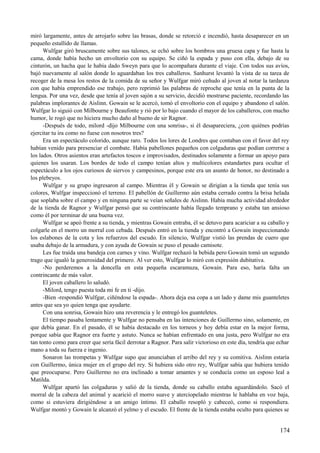 miró largamente, antes de arrojarlo sobre las brasas, donde se retorció e incendió, hasta desaparecer en un
pequeño estallido de llamas.
Wulfgar giró bruscamente sobre sus talones, se echó sobre los hombros una gruesa capa y fue hasta la
cama, donde había hecho un envoltorio con su equipo. Se ciñó la espada y puso con ella, debajo de su
cinturón, un hacha que le había dado Sweyn para que lo acompañara durante el viaje. Con todos sus avíos,
bajó nuevamente al salón donde lo aguardaban los tres caballeros. Sanhurst levantó la vista de su tarea de
recoger de la mesa los restos de la comida de su señor y Wulfgar miró ceñudo al joven al notar la tardanza
con que había emprendido ese trabajo, pero reprimió las palabras de reproche que tenía en la punta de la
lengua. Por una vez, desde que tenía al joven sajón a su servicio, decidió mostrarse paciente, recordando las
palabras implorantes de Aislinn. Gowain se le acercó, tomó el envoltorio con el equipo y abandono el salón.
Wulfgar lo siguió con Milbourne y Beaufonte y rió por lo bajo cuando el mayor de los caballeros, con mucho
humor, le rogó que no hiciera mucho daño al bueno de sir Ragnor.
-Después de todo, milord -dijo Milbourne con una sonrisa-, si él desapareciera, ¿con quiénes podrías
ejercitar tu ira como no fuese con nosotros tres?
Era un espectáculo colorido, aunque raro. Todos los lores de Londres que contaban con el favor del rey
habían venido para presenciar el combate. Había pabellones pequeños con colgaduras que podían correrse a
los lados. Otros asientos eran artefactos toscos e improvisados, destinados solamente a formar un apoyo para
quienes los usaran. Los bordes de todo el campo tenían altos y multicolores estandartes para ocultar el
espectáculo a los ojos curiosos de siervos y campesinos, porque este era un asunto de honor, no destinado a
los plebeyos.
Wulfgar y su grupo ingresaron al campo. Mientras él y Gowain se dirigían a la tienda que tenía sus
colores, Wulfgar inspeccionó el terreno. El pabellón de Guillermo aún estaba cerrado contra la brisa helada
que soplaba sobre el campo y en ninguna parte se veían señales de Aislinn. Había mucha actividad alrededor
de la tienda de Ragnor y Wulfgar pensó que su contrincante había llegado temprano y estaba tan ansioso
como él por terminar de una buena vez.
Wulfgar se apeó frente a su tienda, y mientras Gowain entraba, él se detuvo para acariciar a su caballo y
colgarle en el morro un morral con cebada. Después entró en la tienda y encontró a Gowain inspeccionando
los eslabones de la cota y los refuerzos del escudo. En silencio, Wulfgar vistió las prendas de cuero que
usaba debajo de la armadura, y con ayuda de Gowain se puso el pesado camisote.
Les fue traída una bandeja con carnes y vino. Wulfgar rechazó la bebida pero Gowain tomó un segundo
trago que igualó la generosidad del primero. Al ver esto, Wulfgar lo miró con expresión dubitativa.
-No perderemos a la doncella en esta pequeña escaramuza, Gowain. Para eso, haría falta un
contrincante de más valor.
El joven caballero lo saludó.
-Milord, tengo puesta toda mi fe en ti -dijo.
-Bien -respondió Wulfgar, ciñéndose la espada-. Ahora deja esa copa a un lado y dame mis guanteletes
antes que sea yo quien tenga que ayudarte.
Con una sonrisa, Gowain hizo una reverencia y le entregó los guanteletes.
El tiempo pasaba lentamente y Wulfgar no pensaba en las intenciones de Guillermo sino, solamente, en
que debía ganar. En el pasado, él se había destacado en los torneos y hoy debía estar en la mejor forma,
porque sabía que Ragnor era fuerte y astuto. Nunca se habían enfrentado en una justa, pero Wulfgar no era
tan tonto como para creer que sería fácil derrotar a Ragnor. Para salir victorioso en este día, tendría que echar
mano a toda su fuerza e ingenio.
Sonaron las trompetas y Wulfgar supo que anunciaban el arribo del rey y su comitiva. Aislinn estaría
con Guillermo, única mujer en el grupo del rey. Si hubiera sido otro rey, Wulfgar sabía que hubiera tenido
que preocuparse. Pero Guillermo no era inclinado a tomar amantes y se conducía como un esposo leal a
Matilda.
Wulfgar apartó las colgaduras y salió de la tienda, donde su caballo estaba aguardándolo. Sacó el
morral de la cabeza del animal y acarició el morro suave y aterciopelado mientras le hablaba en voz baja,
como si estuviera dirigiéndose a un amigo íntimo. El caballo resopló y cabeceó, como si respondiera.
Wulfgar montó y Gowain le alcanzó el yelmo y el escudo. El frente de la tienda estaba oculto para quienes se
174
 
