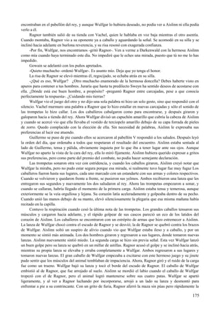 encontraban en el pabellón del rey, y aunque Wulfgar lo hubiera deseado, no podía ver a Aislinn ni ella podía
verlo a él.
Ragnor también salió de su tienda con Vachel, quien le hablaba en voz baja mientras el otro asentía.
Cuando montaba, Ragnor vio a su oponente ya a caballo y aguardando la señal. Se acomodó en su silla y se
inclinó hacia adelante en burlona reverencia, y su risa resonó con exagerada confianza.
-Por fin, Wulfgar, nos encontramos -gritó Ragnor-. Ven a verme a Darkenwald con la hermosa Aislinn
como mía cuando haya terminado este día. No impediré que le eches una mirada, puesto que tú no me lo has
impedido.
Gowain se adelantó con los puños apretados.
-Quieto muchacho -ordenó Wulfgar-. Es asunto mío. Deja que yo tenga el honor.
La risa de Ragnor se elevó mientras él, regocijado, se echaba atrás en su silla.
-¿Qué es eso, Wulfgar? ¿Otro muchacho enamorado de la hermosa doncella? Debes haberte visto en
apuros para contener a tus hombres. Juraría que hasta tu predilecto Sweyn ha sentido deseos de acostarse con
ella. ¿Dónde está ese buen hombre, a propósito? -preguntó Ragnor entre carcajadas, pese a que conocía
perfectamente la respuesta-. ¿Cuidando mis tierras?
Wulfgar vio el juego del otro y no dijo una sola palabra ni hizo un solo gesto, sino que respondió con el
silencio. Vachel murmuro una palabra a Ragnor que lo hizo estallar en nuevas carcajadas y sólo el sonido de
las trompetas lo hizo callar. Los dos caballeros cabalgaron como para encontrarse, y después giraron y
galoparon hacia a tienda del rey. Ahora Wulfgar divisó un capuchón amarillo que cubría la cabeza de Aislinn
y cuando se acercó vio que ella llevaba el vestido de terciopelo amarillo debajo de su capa forrada de pieles
de zorro. Quedo complacido con la elección de ella. Sin necesidad de palabras, Aislinn le expresaba sus
preferencias al lucir ese atuendo.
Guillermo se puso de pie cuando ellos se acercaron al pabellón V respondió a los saludos. Después leyó
la orden del día, que ordenaba a todos que respetaran el resultado del encuentro. Aislinn estaba sentada al
lado de Guillermo, tensa y pálida, obviamente inquieta por lo que iba a tener lugar ante sus ojos. Aunque
Wulfgar no aparto la vista de la cara del rey, ella lo miró fijamente. Aislinn hubiera querido expresar a gritos
sus preferencias, pero como parte del premio del combate, no podía hacer semejante declaración.
Las trompetas sonaron otra vez con estridencia, y cuando los caballos giraron, Aislinn creyó notar que
Wulfgar la miraba, pero no pudo estar segura porque esa mirada, si realmente tuvo lugar fue muy fugaz Los
caballeros fueron hasta sus lugares, cada uno marcado con un estandarte con sus armas y colores respectivos.
Cuando se volvieron y quedaron frente a frente, se pusieron sus yelmos. Ambos recibieron una lanza que les
entregaron sus segundos y nuevamente los dos saludaron al rey. Ahora las trompetas empezaron a sonar, y
cuando se callaran, habría llegado el momento de la primera carga. Aislinn estaba tensa y temerosa, aunque
exteriormente se la veía orgullosa y lejana. Su corazón latía aceleradamente y golpeaba dentro de su pecho.
Cuando unió las manos debajo de su manto, elevó silenciosamente la plegaria que esa misma mañana había
recitado en la capilla.
Contuvo la respiración cuando cesó la última nota de las trompetas. Los grandes caballos tensaron sus
músculos y cargaron hacia adelante, y el rápido golpear de sus cascos pareció un eco de los latidos del
corazón de Aislinn. Los caballeros se encontraron con un estrépito de armas que hizo estremecer a Aislinn.
La lanza de Wulfgar chocó contra el escudo de Ragnor y se desvió; la de Ragnor se quebró contra los brazos
de Wulfgar. Aislinn soltó un suspiro de alivio cuando vio que Wulfgar estaba ileso y a caballo, y por un
momento se sintió más animada. Los dos hombres giraron y regresaron a sus lugares, donde tomaron nuevas
lanzas. Aislinn nuevamente sintió miedo. La segunda carga se hizo sin previa señal. Esta vez Wulfgar lanzó
un buen golpe pero su lanza se quebró en un millar de astillas. Ragnor acusó el golpe y se inclinó hacia atrás,
mientras su propia lanza se elevaba y erraba completamente a Wulfgar. Ambos regresaron a sus lugares y
tomaron nuevas lanzas. El gran caballo de Wulfgar empezaba a excitarse con este hermoso juego y su jinete
pudo sentir que los músculos del animal temblaban de impaciencia. Ahora, Ragnor giró y el ruido de la carga
fue como un trueno. Wulfgar bajó su lanza y tocó el borde del escudo de Ragnor. El caballo de Wulfgar
embistió al de Ragnor, que fue arrojado al suelo. Aislinn se mordió el labio cuando el caballo de Wulfgar
tropezó con el de Ragnor, pero el animal logró mantenerse sobre sus cuatro patas. Wulfgar se apartó
ligeramente, y al ver a Ragnor luchando por incorporarse, arrojó a un lado su lanza y desmontó para
enfrentar a pie a su contrincante. Con un grito de furia, Ragnor aferró la maza sin púas pero rápidamente la
175
 