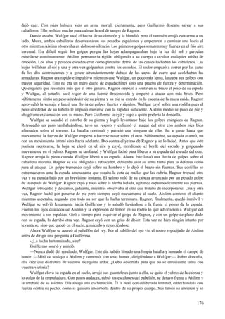dejó caer. Con púas hubiera sido un arma mortal, ciertamente, pero Guillermo deseaba salvar a sus
caballeros. Ello no hizo mucho para calmar la sed de sangre de Ragnor.
Donde estaba, Wulfgar sacó el hacha de su cinturón y la blandió, pero él también arrojó esta arma a un
lado. Ahora, ambos caballeros desenvainaron sus pesados espadones y empezaron a caminar uno hacia el
otro mientras Aislinn observaba en doloroso silencio. Los primeros golpes sonaron muy fuertes en el frío aire
invernal. Era difícil seguir los golpes porque las hojas relampagueaban bajo la luz del sol y parecían
estrellarse continuamente. Aislinn permanecía rígida, obligando a su cuerpo a ocultar cualquier atisbo de
emoción. Los altos y pesados escudos eran como pantallas detrás de las cuales luchaban los caballeros. Las
hojas brillaban al sol y una y otra vez golpeaban contra los escudos. El sudor empezó a correr por las caras
de los dos contrincantes y a gotear abundantemente debajo de las capas de cuero que acolchaban las
armaduras. Ragnor era rápido e impulsivo mientras que Wulfgar, un poco más lento, lanzaba sus golpes con
mayor seguridad. Esto no era un mero duelo de espadachines sino una prueba de fuerza y determinación.
Quienquiera que resistiera más que el otro ganaría. Ragnor empezó a sentir en su brazo el peso de su espada
y Wulfgar, al notarlo, sacó vigor de una fuente desconocida y empezó a atacar con más bríos. Pero
súbitamente sintió un peso alrededor de su pierna y su pie se enredó en la cadena de la maza caída. Ragnor
aprovechó la ventaja y lanzó una lluvia de golpes fuertes y rápidos. Wulfgar cayó sobre una rodilla pues el
peso alrededor de su tobillo le impidió moverse con la rapidez suficiente. Aislinn medio se puso de pie y
ahogó una exclamación con su mano. Pero Guillermo la oyó y supo a quién prefería la doncella.
Wulfgar se sacudió el estorbo de su pierna y logró levantarse bajo los golpes enérgicos de Ragnor.
Retrocedió un paso tambaleándose, tuvo un respiro y enfrentó el ataque del otro con ambos pies bien
afirmados sobre el terreno. La batalla continuó y pareció que ninguno de ellos iba a ganar hasta que
nuevamente la fuerza de Wulfgar empezó a hacerse notar sobre el otro. Súbitamente, su espada avanzó, no
con un movimiento lateral sino hacia adelante. Dio contra el yelmo de Ragnor y se lo ladeó. Antes que éste
pudiera recobrarse, la hoja se elevó en el aire y cayó, mordiendo el borde del escudo y golpeando
nuevamente en el yelmo. Ragnor se tambaleó y Wulfgar luchó para liberar a su espada del escudo del otro.
Ragnor arrojó la pieza cuando Wulfgar liberó a su espada. Ahora, éste lanzó una lluvia de golpes sobre el
caballero moreno. Ragnor se vio obligado a retroceder, debiendo usar su arma tanto para la defensa como
para el ataque. Un golpe tremendo cayó sobre su hombro y le dejó el brazo sin fuerzas. Sus costillas se
estremecieron ante la espada amenazante que rozaba la cota de mallas que las cubría. Ragnor tropezó otra
vez y su espada bajó por un brevísimo instante. El yelmo voló de su cabeza arrancado por un pesado golpe
de la espada de Wulfgar. Ragnor cayó y rodó sobre la hierba helada, agitando espasmódicamente sus piernas.
Wulfgar retrocedió y descansó, jadeante, mientras observaba al otro que trataba de incorporarse. Una y otra
vez, Ragnor luchó por ponerse de pie pero siempre cayó nuevamente al suelo. Aislinn contuvo el aliento
mientras esperaba, rogando con todo su ser que la lucha terminara. Ragnor, finalmente, quedó inmóvil y
Wulfgar se volvió lentamente hacia Guillermo y lo saludó llevándose a la frente el pomo de la espada.
Fueron los ojos dilatados de Aislinn y la expresión de temor en su rostro lo que advirtieron a Wulfgar del
movimiento a sus espaldas. Giró a tiempo para esquivar el golpe de Ragnor, y con un golpe de plano dado
con su espada, lo derribó otra vez. Ragnor cayó con un grito de dolor. Esta vez no hizo ningún intento por
levantarse, sino que quedó en el suelo, gimiendo y retorciéndose.
Ahora Wulfgar se acercó al pabellón del rey. Por el rabillo del ojo vio el rostro regocijado de Aislinn
antes de dirigir una pregunta a Guillermo.
-¿La lucha ha terminado, sire?
Guillermo sonrió y asintió.
—Nunca dudé del resultado, Wulfgar. Este día habéis librado una limpia batalla y honrado el campo de
honor. —Miró de soslayo a Aislinn y comentó, con seco humor, dirigiéndose a Wulfgar:— Pobre doncella,
ella cree que disfrutará de vuestro mezquino ardor. ¿Debo advertirla para que no se entusiasme tanto con
vuestra victoria?
Wulfgar clavó su espada en el suelo, arrojó sus guanteletes junto a ella, se quitó el yelmo de la cabeza y
lo colgó de la empuñadura. Con pasos audaces, subió los escalones del pabellón, se detuvo frente a Aislinn y
la arrebató de su asiento. Ella ahogó una exclamación. Él la besó con deliberada lentitud, estrechándola con
fuerza contra su pecho, como si quisiera absorberla dentro de su propio cuerpo. Sus labios se abrieron y se
176
 