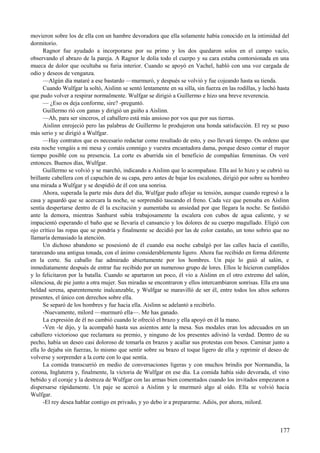 movieron sobre los de ella con un hambre devoradora que ella solamente había conocido en la intimidad del
dormitorio.
Ragnor fue ayudado a incorporarse por su primo y los dos quedaron solos en el campo vacío,
observando el abrazo de la pareja. A Ragnor le dolía todo el cuerpo y su cara estaba contorsionada en una
mueca de dolor que ocultaba su furia interior. Cuando se apoyó en Vachel, habló con una voz cargada de
odio y deseos de venganza.
—Algún día mataré a ese bastardo —murmuró, y después se volvió y fue cojeando hasta su tienda.
Cuando Wulfgar la soltó, Aislinn se sentó lentamente en su silla, sin fuerza en las rodillas, y luchó hasta
que pudo volver a respirar normalmente. Wulfgar se dirigió a Guillermo e hizo una breve reverencia.
— ¿Eso os deja conforme, sire? -preguntó.
Guillermo rió con ganas y dirigió un guiño a Aislinn.
—Ah, para ser sinceros, el caballero está más ansioso por vos que por sus tierras.
Aislinn enrojeció pero las palabras de Guillermo le produjeron una honda satisfacción. El rey se puso
más serio y se dirigió a Wulfgar.
—Hay contratos que es necesario redactar como resultado de esto, y eso llevará tiempo. Os ordeno que
esta noche vengáis a mi mesa y comáis conmigo y vuestra encantadora dama, porque deseo contar el mayor
tiempo posible con su presencia. La corte es aburrida sin el beneficio de compañías femeninas. Os veré
entonces. Buenos días, Wulfgar.
Guillermo se volvió y se marchó, indicando a Aislinn que lo acompañase. Ella así lo hizo y se cubrió su
brillante cabellera con el capuchón de su capa, pero antes de bajar los escalones, dirigió por sobre su hombro
una mirada a Wulfgar y se despidió de él con una sonrisa.
Ahora, superada la parte más dura del día, Wulfgar pudo aflojar su tensión, aunque cuando regresó a la
casa y aguardó que se acercara la noche, se sorprendió tascando el freno. Cada vez que pensaba en Aislinn
sentía despertarse dentro de él la excitación y aumentaba su ansiedad por que llegara la noche. Se fastidió
ante la demora, mientras Sanhurst subía trabajosamente la escalera con cubos de agua caliente, y se
impacientó esperando el baño que se llevaría el cansancio y los dolores de su cuerpo magullado. Eligió con
ojo crítico las ropas que se pondría y finalmente se decidió por las de color castaño, un tono sobrio que no
llamaría demasiado la atención.
Un dichoso abandono se posesionó de él cuando esa noche cabalgó por las calles hacia el castillo,
tarareando una antigua tonada, con el ánimo considerablemente ligero. Ahora fue recibido en forma diferente
en la corte. Su caballo fue admirado abiertamente por los hombres. Un paje lo guió al salón, e
inmediatamente después de entrar fue recibido por un numeroso grupo de lores. Ellos le hicieron cumplidos
y lo felicitaron por la batalla. Cuando se apartaron un poco, él vio a Aislinn en el otro extremo del salón,
silenciosa, de pie junto a otra mujer. Sus miradas se encontraron y ellos intercambiaron sonrisas. Ella era una
beldad serena, aparentemente inalcanzable, y Wulfgar se maravilló de ser él, entre todos los altos señores
presentes, el único con derechos sobre ella.
Se separó de los hombres y fue hacia ella. Aislinn se adelantó a recibirlo.
-Nuevamente, milord —murmuró ella—. Me has ganado.
La expresión de él no cambió cuando le ofreció el brazo y ella apoyó en él la mano.
-Ven -le dijo, y la acompañó hasta sus asientos ante la mesa. Sus modales eran los adecuados en un
caballero victorioso que reclamara su premio, y ninguno de los presentes adivinó la verdad. Dentro de su
pecho, había un deseo casi doloroso de tomarla en brazos y acallar sus protestas con besos. Caminar junto a
ella lo dejaba sin fuerzas, lo mismo que sentir sobre su brazo el toque ligero de ella y reprimir el deseo de
volverse y sorprender a la corte con lo que sentía.
La comida transcurrió en medio de conversaciones ligeras y con muchos brindis por Normandía, la
corona, Inglaterra y, finalmente, la victoria de Wulfgar en ese día. La comida había sido devorada, el vino
bebido y el coraje y la destreza de Wulfgar con las armas bien comentados cuando los invitados empezaron a
dispersarse rápidamente. Un paje se acercó a Aislinn y le murmuró algo al oído. Ella se volvió hacia
Wulfgar.
-El rey desea hablar contigo en privado, y yo debo ir a prepararme. Adiós, por ahora, milord.
177
 