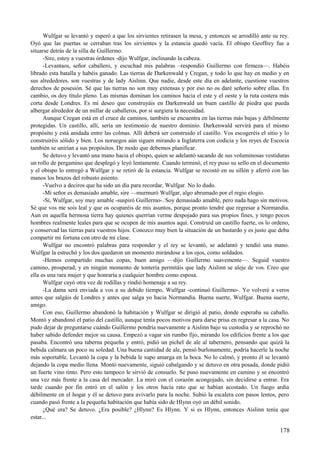 Wulfgar se levantó y esperó a que los sirvientes retirasen la mesa, y entonces se arrodilló ante su rey.
Oyó que las puertas se cerraban tras los sirvientes y la estancia quedó vacía. El obispo Geoffrey fue a
situarse detrás de la silla de Guillermo.
-Sire, estoy a vuestras órdenes -dijo Wulfgar, inclinando la cabeza.
-Levantaos, señor caballero, y escuchad mis palabras –respondió Guillermo con firmeza—. Habéis
librado esta batalla y habéis ganado. Las tierras de Darkenwald y Cregan, y todo lo que hay en medio y en
sus alrededores, son vuestras y de lady Aislinn. Que nadie, desde este día en adelante, cuestione vuestros
derechos de posesión. Sé que las tierras no son muy extensas y por eso no os daré señorío sobre ellas. En
cambio, os doy título pleno. Las mismas dominan los caminos hacia el este y el oeste y la ruta costera más
corta desde Londres. Es mi deseo que construyáis en Darkenwald un buen castillo de piedra que pueda
albergar alrededor de un millar de caballeros, por si surgiera la necesidad.
Aunque Cregan está en el cruce de caminos, también se encuentra en las tierras más bajas y débilmente
protegidas. Un castillo, allí, sería un testimonio de nuestro dominio. Darkenwald servirá para el mismo
propósito y está anidada entre las colmas. Allí deberá ser construido el castillo. Vos escogeréis el sitio y lo
construiréis sólido y bien. Los noruegos aún siguen mirando a Inglaterra con codicia y los reyes de Escocia
también se unirían a sus propósitos. De modo que debemos planificar.
Se detuvo y levantó una mano hacia el obispo, quien se adelantó sacando de sus voluminosas vestiduras
un rollo de pergamino que desplegó y leyó lentamente. Cuando terminó, el rey puso su sello en el documento
y el obispo lo entregó a Wulfgar y se retiró de la estancia. Wulfgar se recostó en su sillón y aferró con las
manos los brazos del robusto asiento.
-Vuelvo a deciros que ha sido un día para recordar, Wulfgar. No lo dudo.
-Mi señor es demasiado amable, sire —murmuró Wulfgar, algo abrumado por el regio elogio.
-Sí, Wulfgar, soy muy amable -suspiró Guillermo-. Soy demasiado amable, pero nada hago sin motivos.
Sé que vos me sois leal y que os ocuparéis de mis asuntos, porque pronto tendré que regresar a Normandía.
Aun en aquella hermosa tierra hay quienes querrían verme despojado para sus propios fines, y tengo pocos
hombres realmente leales para que se ocupen de mis asuntos aquí. Construid un castillo fuerte, os lo ordeno,
y conservad las tierras para vuestros hijos. Conozco muy bien la situación de un bastardo y es justo que deba
compartir mi fortuna con otro de mi clase.
Wulfgar no encontró palabras para responder y el rey se levantó, se adelantó y tendió una mano.
Wulfgar la estrechó y los dos quedaron un momento mirándose a los ojos, como soldados.
-Hemos compartido muchas copas, buen amigo —dijo Guillermo suavemente—. Seguid vuestro
camino, prosperad, y en ningún momento de tontería permitáis que lady Aislinn se aleje de vos. Creo que
ella es una rara mujer y que honraría a cualquier hombre como esposa.
Wulfgar cayó otra vez de rodillas y rindió homenaje a su rey.
-La dama será enviada a vos a su debido tiempo, Wulfgar -continuó Guillermo-. Yo volveré a veros
antes que salgáis de Londres y antes que salga yo hacia Normandía. Buena suerte, Wulfgar. Buena suerte,
amigo.
Con eso, Guillermo abandonó la habitación y Wulfgar se dirigió al patio, donde esperaba su caballo.
Montó y abandonó el patio del castillo, aunque tenía pocos motivos para darse prisa en regresar a la casa. No
pudo dejar de preguntarse cuándo Guillermo pondría nuevamente a Aislinn bajo su custodia y se reprochó no
haber sabido defender mejor su causa. Empezó a vagar sin rumbo fijo, mirando los edificios frente a los que
pasaba. Encontró una taberna pequeña y entró, pidió un pichel de ale al tabernero, pensando que quizá la
bebida calmara un poco su soledad. Una buena cantidad de ale, pensó burlonamente, podría hacerle la noche
más soportable. Levantó la copa y la bebida le supo amarga en la boca. No lo calmó, y pronto él se levantó
dejando la copa medio llena. Montó nuevamente, siguió cabalgando y se detuvo en otra posada, donde pidió
un fuerte vino tinto. Pero esto tampoco le sirvió de consuelo. Se puso nuevamente en camino y se encontró
una vez más frente a la casa del mercader. La miró con el corazón acongojado, sin decidirse a entrar. Era
tarde cuando por fin entró en el salón y los otros hacía rato que se habían acostado. Un fuego ardía
débilmente en el hogar y él se detuvo para avivarlo para la noche. Subió la escalera con pasos lentos, pero
cuando pasó frente a la pequeña habitación que había sido de Hlynn oyó un débil sonido.
¿Qué era? Se detuvo. ¿Era posible? ¿Hlynn? Es Hlynn. Y si es Hlynn, entonces Aislinn tenía que
estar...
178
 