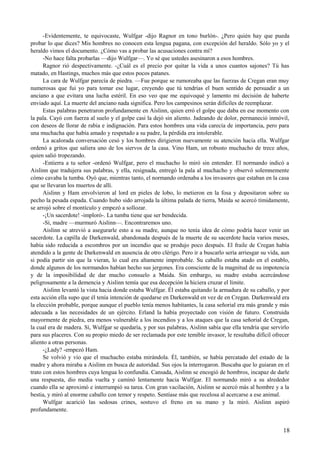 -Evidentemente, te equivocaste, Wulfgar -dijo Ragnor en tono burlón-. ¿Pero quién hay que pueda
probar lo que dices? Mis hombres no conocen esta lengua pagana, con excepción del heraldo. Sólo yo y el
heraldo vimos el documento. ¿Cómo vas a probar las acusaciones contra mí?
-No hace falta probarlas —dijo Wulfgar—. Yo sé que ustedes asesinaron a esos hombres.
Ragnor rió despectivamente. -¿Cuál es el precio por quitar la vida a unos cuantos sajones? Tú has
matado, en Hastings, muchos más que estos pocos patanes.
La cara de Wulfgar parecía de piedra. —Fue porque se rumoreaba que las fuerzas de Cregan eran muy
numerosas que fui yo para tomar ese lugar, creyendo que tú tendrías el buen sentido de persuadir a un
anciano a que evitara una lucha estéril. En eso veo que me equivoqué y lamento mi decisión de haberte
enviado aquí. La muerte del anciano nada significa. Pero los campesinos serán difíciles de reemplazar.
Estas palabras penetraron profundamente en Aislinn, quien erró el golpe que daba en ese momento con
la pala. Cayó con fuerza al suelo y el golpe casi la dejó sin aliento. Jadeando de dolor, permaneció inmóvil,
con deseos de llorar de rabia e indignación. Para estos hombres una vida carecía de importancia, pero para
una muchacha que había amado y respetado a su padre, la pérdida era intolerable.
La acalorada conversación cesó y los hombres dirigieron nuevamente su atención hacia ella. Wulfgar
ordenó a gritos que saliera uno de los siervos de la casa. Vino Ham, un robusto muchacho de trece años,
quien salió tropezando.
-Entierra a tu señor -ordenó Wulfgar, pero el muchacho lo miró sin entender. El normando indicó a
Aislinn que tradujera sus palabras, y ella, resignada, entregó la pala al muchacho y observó solemnemente
cómo cavaba la tumba. Oyó que, mientras tanto, el normando ordenaba a los invasores que estaban en la casa
que se llevaran los muertos de allí.
Aislinn y Ham envolvieron al lord en pieles de lobo, lo metieron en la fosa y depositaron sobre su
pecho la pesada espada. Cuando hubo sido arrojada la última palada de tierra, Maida se acercó tímidamente,
se arrojó sobre el montículo y empezó a sollozar.
-¡Un sacerdote! -imploró-. La tumba tiene que ser bendecida.
-Sí, madre —murmuró Aislinn—. Encontraremos uno.
Aislinn se atrevió a asegurarle esto a su madre, aunque no tenía idea de cómo podría hacer venir un
sacerdote. La capilla de Darkenwald, abandonada después de la muerte de su sacerdote hacía varios meses,
había sido reducida a escombros por un incendio que se produjo poco después. El fraile de Cregan había
atendido a la gente de Darkenwald en ausencia de otro clérigo. Pero ir a buscarlo sería arriesgar su vida, aun
si podía partir sin que la vieran, lo cual era altamente improbable. Su caballo estaba atado en el establo,
donde algunos de los normandos habían hecho sus jergones. Era consciente de la magnitud de su impotencia
y de la imposibilidad de dar mucho consuelo a Maida. Sin embargo, su madre estaba acercándose
peligrosamente a la demencia y Aislinn temía que esa decepción la hiciera cruzar el límite.
Aislinn levantó la vista hacia donde estaba Wulfgar. Él estaba quitando la armadura de su caballo, y por
esta acción ella supo que él tenía intención de quedarse en Darkenwald en vez de en Cregan. Darkenwald era
la elección probable, porque aunque el pueblo tenía menos habitantes, la casa señorial era más grande y más
adecuada a las necesidades de un ejército. Erland la había proyectado con visión de futuro. Construida
mayormente de piedra, era menos vulnerable a los incendios y a los ataques que la casa señorial de Cregan,
la cual era de madera. Sí, Wulfgar se quedaría, y por sus palabras, Aislinn sabía que ella tendría que servirlo
para sus placeres. Con su propio miedo de ser reclamada por este temible invasor, le resultaba difícil ofrecer
aliento a otras personas.
-¿Lady? -empezó Ham.
Se volvió y vio que el muchacho estaba mirándola. Él, también, se había percatado del estado de la
madre y ahora miraba a Aislinn en busca de autoridad. Sus ojos la interrogaron. Buscaba que lo guiaran en el
trato con estos hombres cuya lengua lo confundía. Cansada, Aislinn se encogió de hombros, incapaz de darle
una respuesta, dio media vuelta y caminó lentamente hacia Wulfgar. El normando miró a su alrededor
cuando ella se aproximó e interrumpió su tarea. Con gran vacilación, Aislinn se acercó más al hombre y a la
bestia, y miró al enorme caballo con temor y respeto. Sentíase más que recelosa al acercarse a ese animal.
Wulfgar acarició las sedosas crines, sostuvo el freno en su mano y la miró. Aislinn aspiró
profundamente.
18
 