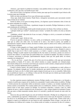 -Entonces, ¿qué importa tu puñado de monedas o unas palabras dichas en un lugar santo? ¿Dónde está
la diferencia, salvo que atas a un hombre de por vida?
Ella volvió el rostro y las lágrimas volvieron a brotar, pues supo que él no entendía lo que la hacía a ella
la misma mujer que él deseaba.
Habló con tanta suavidad que él tuvo que esforzarse para escucharla.
-Estoy aquí, donde deseas tenerme. Puedo llorar y entregarme nuevamente, pero nuevamente resistiré
hasta el límite de mi voluntad.
Inclinó la cabeza, en un gesto de amarga derrota, y las lágrimas cayeron lentamente sobre el dorso de
sus manos enlazadas en su regazo.
Incapaz de soportar el verla llorar, e igualmente incapaz de consolarla, Wulfgar finalmente se volvió y
salió airadamente de la habitación.
En el salón, fue hasta el hogar donde quedó mirando pensativo las llamas. Hizo rechinar sus dientes.
"¿Siempre tendré que violarla?", murmuró para sí mismo. "¿Cuándo ella vendrá a mí como yo desearía
tenerla?"
-¿Hablabais, milord? -dijo detrás de él una voz nasal, y Wulfgar se volvió y se encontró con Sanhurst,
quien lo miraba fijamente.
-¡Cerdo sajón! -rugió-. Sal de mi vista.
El joven se apresuró a obedecer a su amo y arriba, en la habitación, Aislinn oyó la voz de Wulfgar y
supo que su cólera caía sobre otros. Se levantó de la cama y fue hasta la puerta, casi perdida su
determinación. Suspiró, meneó la cabeza, fue hasta la ventana, apoyó la cabeza en los vidrios y miró hacia la
ciudad oscura y brumosa.
El fuego se había apagado en el hogar cuando Wulfgar vino nuevamente al dormitorio, Aislinn, en la
cama, cerró los ojos y fingió dormir, escuchándolo moverse en la habitación a oscuras. Después la cama se
hundió bajo el peso de él. Ella lo sintió acercarse y se limitó a suspirar y moverse semidormida. Sin
embargo, Wulfgar no pudo soportar la proximidad de ella. Sus manos se movieron y pronto sus caricias se
hicieron más audaces. La atrajo hasta que quedó debajo de él, acostada de espaldas. Sus labios se unieron y
la besaron, suavemente al principio, apasionadamente después, hasta que ella quedó débil, sin aliento,
sometida a la voluntad de él.
—No, no, por favor —susurró ella, pero él no hizo caso de sus palabras y ella supo que nuevamente
había perdido su batalla. Él la tomó y ella sollozó mientras su cuerpo respondía con voluntad propia.
Nuevamente debajo de él, el torrente creció hasta que oscureció a todo lo demás y después pareció levantarla
en sus olas y arrojarla rápidamente hacia su perdición.
Cuando la pasión amainó, ella quedó exhausta en brazos de él y extrañamente no sintió sollozos ni
lágrimas. Se preguntó intrigada por la extraña satisfacción que parecía llenarla ahora y por los tiernos
modales de él para con ella. Le había hecho regalos después de jurar que no era su costumbre. Había dicho
que no peleaba por mujeres, y, sin embargo, lo hizo por ella. De modo que era evidente que él poda cambiar
de opinión y que podría cambiar nuevamente.
Los días siguientes pasaron rápidamente mientras Wulfgar atendía a sus obligaciones y era llamado a
menudo al castillo para ocuparse de los detalles de su propiedad. Cuando estaban juntos en público, Wulfgar
y Aislinn parecían dos enamorados; había un demorarse cuando se tocaban y sus miradas resplandecían de
ternura cuando se encontraban. Pero cuando estaban solos en su habitación, Aislinn se volvía fría y remota y
parecía temer al más ligero contacto de Wulfgar. Su resistencia empezaba a cansarlo. Cada vez, debía
empezar de nuevo y atacar la fortaleza de ella con paciencia y vigor, aunque después de terminado el juego,
ella, que antes se había mantenido retraída, ahora se le acercaba y gozaba del consuelo de estar entre sus
brazos.
Hacía tres días que había llegado una carta de Guillermo liberando a Wulfgar de sus obligaciones en la
corte y ordenándole que regresara a Darkenwald y se ocupara de las tareas que allí requerían su presencia.
Ese día él se vio absorbido por una cantidad de asuntos que atender y regresó tarde. Aislinn comió sola y
después lo esperó en la habitación con una fuente de carne calentándose frente al hogar y una jarra de ale
enfriándose en el alféizar de la ventana. En su última noche en Londres, se acercaron los dos a la ventana y
180
 