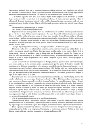 contemplaron la ciudad, hasta que la luna estuvo sobre sus cabezas, mientras entre ellos había una quietud,
una serenidad y contento que no habían experimentado antes. Aislinn se apoyó en Wulfgar y él permaneció
detrás de ella rodeándola con los brazos. Ella disfrutó de esos momentos como nunca lo había
A la mañana siguiente hubo prisa. Los últimos objetos fueron empacados en envoltorios y llevados
abajo. Aislinn se vistió y se envolvió en la abrigada capa forrada de pieles que tanto apreciaba y bajó al
salón, donde desayunó rápidamente antes de ir a los establos. Su pequeña yegua roana estaba atada a la parte
posterior del carro, sin silla ni brida. Ella se volvió intrigada y encontró a Gowain, quien la observaba de
cerca.
-Señor caballero, ¿yo voy a viajar en el carro?
-No, milady. Vuestra montura está más allá.
El joven levantó una mano y señaló. Hubo una extraña sonrisa en sus labios pero no dijo nada más sino
que se volvió y se alejó. Aislinn lo miró sorprendida y fue hacia donde él le había indicado con su ademán.
Allí, en el establo, estaba la hermosa yegua de pelaje rucio moteado. Sobre el lomo estaba su silla para
montar de lado y adelante una abrigada manta para que se cubriera las piernas durante el viaje. Aislinn pasó
una mano por el flanco del animal y admiró su suave color gris azulado. Súbitamente sintió una presencia a
sus espaldas, se volvió y encontró a Wulfgar, quien la miraba con una sonrisa divertida. Ella abrió la boca,
pero fue él quien habló.
-Es tuya -dijo Wulfgar bruscamente, y se encogió de hombros-, Te debía una yegua.
Dio media vuelta, llevó a su caballo afuera y montó. Aislinn sintió nuevamente una calidez dentro de su
pecho y nuevamente recordó que él había dicho que nunca gastaba mucho en sus mujeres. Feliz, llevó su
yegua afuera y miró a su alrededor, pues no había nadie que la ayudase a montar. Sir Gowain vio la
situación, saltó aparatosamente de su caballo, le tendió una mano y la instaló cuidadosamente sobre la silla,
después de lo cual la arropó abrigadamente con la manta. Enseguida, el joven volvió a montar y el grupo se
puso en movimiento.
Aislinn no recibió ni una palabra ni un gesto de Wulfgar, de modo que buscó en la caravana un lugar a
unos pasos detrás de él. Se abrieron camino cuidadosamente por las calles de Londres, seguidos del
rechinante carro detrás de los caballeros y los arqueros cerrando la marcha. Cruzaron el puente y por el
camino que atravesaba Southwark salieron a campo abierto. Allí, Wulfgar miró una y otra vez hacia atrás,
como para asegurarse de que todo iba bien a sus espaldas. Por fin levantó las riendas de su caballo y aguardó
hasta que Aislinn estuvo a su lado. Enseguida continuaron la marcha y ella sonrió, porque ahora ocupaba el
lugar de una esposa al lado de su señor.
Empezó a hacer frío y esa noche hicieron un campamento con tiendas, una para Wulfgar y Aislinn, otra
para los caballeros y una tercera para el resto de los hombres. Hlynn debió acomodarse en el espacio que
pudo encontrar en el carro, que quedó cerca de la tienda de Wulfgar. Fue encendido un gran fuego, y después
de una comida caliente, se retiraron a las tiendas para protegerse del aire helado de la noche. Todo quedó en
silencio y Aislinn podía ver la luz vacilante de las llamas a través de las paredes de la tienda. Grandes y
abrigadas mantas los cubrían y pronto ella sintió que Wulfgar se le ponía más cerca y que su mano a
empezaba a explorar. Llegó un ruido desde el carro donde Hlynn estaba preparando su jergón y Wulfgar
pareció irritarse. Pero pasaron unos momentos y nuevamente Aislinn sintió que él la tocaba y nuevamente,
como a propósito, llegó un ruido desde el carro. El se apartó. Ella lo oyó maldecir en voz baja y después su
voz se convirtió en un airado susurro.
-Esa da tantos golpes como un toro en un corral de apareamiento.
Nuevamente se le acercó y nuevamente lo intentó, y nuevamente Hlynn hizo ruidos en el carro. Wulfgar
gruñó una maldición, se puso de lado y levantó la piel hasta su mentón. Aislinn rió por lo bajo del fastidio de
él y supo que por esa noche estaría segura. Poco después, se acurrucó contra la espalda de él para calentarse.
El día siguiente amaneció frío y radiante y los caballos despedían al respirar nubecillas de vapor que se
condensaban en las bridas y se congelaban. Nuevamente se pusieron en camino y Aislinn se sintió muy
dichosa, porque sabía que esa noche la pasarían en su hogar, en Darkenwald.
181
 