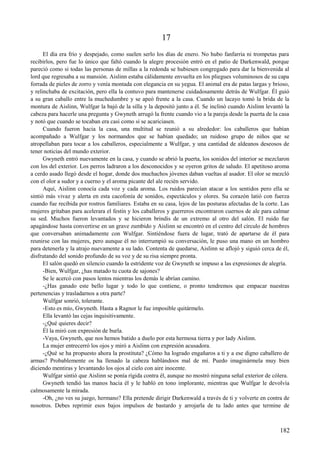 17
El día era frío y despejado, como suelen serlo los días de enero. No hubo fanfarria ni trompetas para
recibirlos, pero fue lo único que faltó cuando la alegre procesión entró en el patio de Darkenwald, porque
pareció como si todas las personas de millas a la redonda se hubiesen congregado para dar la bienvenida al
lord que regresaba a su mansión. Aislinn estaba cálidamente envuelta en los pliegues voluminosos de su capa
forrada de pieles de zorro y venía montada con elegancia en su yegua. El animal era de patas largas y brioso,
y relinchaba de excitación, pero ella la contuvo para mantenerse cuidadosamente detrás de Wulfgar. Él guió
a su gran caballo entre la muchedumbre y se apeó frente a la casa. Cuando un lacayo tomó la brida de la
montura de Aislinn, Wulfgar la bajó de la silla y la depositó junto a él. Se inclinó cuando Aislinn levantó la
cabeza para hacerle una pregunta y Gwyneth arrugó la frente cuando vio a la pareja desde la puerta de la casa
y notó que cuando se tocaban era casi como si se acariciasen.
Cuando fueron hacia la casa, una multitud se reunió a su alrededor: los caballeros que habían
acompañado a Wulfgar y los normandos que se habían quedado; un ruidoso grupo de niños que se
atropellaban para tocar a los caballeros, especialmente a Wulfgar, y una cantidad de aldeanos deseosos de
tener noticias del mundo exterior.
Gwyneth entró nuevamente en la casa, y cuando se abrió la puerta, los sonidos del interior se mezclaron
con los del exterior. Los perros ladraron a los desconocidos y se oyeron gritos de saludo. El apetitoso aroma
a cerdo asado llegó desde el hogar, donde dos muchachos jóvenes daban vueltas al asador. El olor se mezcló
con el olor a sudor y a cuerno y el aroma picante del ale recién servido.
Aquí, Aislinn conocía cada voz y cada aroma. Los ruidos parecían atacar a los sentidos pero ella se
sintió más vivaz y alerta en esta cacofonía de sonidos, espectáculos y olores. Su corazón latió con fuerza
cuando fue recibida por rostros familiares. Estaba en su casa, lejos de las posturas afectadas de la corte. Las
mujeres gritaban para acelerara el festín y los caballeros y guerreros encontraron cuernos de ale para calmar
su sed. Muchos fueron levantados y se hicieron brindis de un extremo al otro del salón. El ruido fue
apagándose hasta convertirse en un grave zumbido y Aislinn se encontró en el centro del círculo de hombres
que conversaban animadamente con Wulfgar. Sintiéndose fuera de lugar, trató de apartarse de él para
reunirse con las mujeres, pero aunque él no interrumpió su conversación, le puso una mano en un hombro
para detenerla y la atrajo nuevamente a su lado. Contenta de quedarse, Aislinn se aflojó y siguió cerca de él,
disfrutando del sonido profundo de su voz y de su risa siempre pronta.
El salón quedó en silencio cuando la estridente voz de Gwyneth se impuso a las expresiones de alegría.
-Bien, Wulfgar, ¿has matado tu cuota de sajones?
Se le acercó con pasos lentos mientras los demás le abrían camino.
-¿Has ganado este bello lugar y todo lo que contiene, o pronto tendremos que empacar nuestras
pertenencias y trasladarnos a otra parte?
Wulfgar sonrió, tolerante.
-Esto es mío, Gwyneth. Hasta a Ragnor le fue imposible quitármelo.
Ella levantó las cejas inquisitivamente.
-¿Qué quieres decir?
Él la miró con expresión de burla.
-Vaya, Gwyneth, que nos hemos batido a duelo por esta hermosa tierra y por lady Aislinn.
La mujer entrecerró los ojos y miró a Aislinn con expresión acusadora.
-¿Qué se ha propuesto ahora la prostituta? ¿Cómo ha logrado engañaros a ti y a ese digno caballero de
armas? Probablemente os ha llenado la cabeza hablándoos mal de mí. Puedo imaginármela muy bien
diciendo mentiras y levantando los ojos al cielo con aire inocente.
Wulfgar sintió que Aislinn se ponía rígida contra él, aunque no mostró ninguna señal exterior de cólera.
Gwyneth tendió las manos hacia él y le habló en tono implorante, mientras que Wulfgar le devolvía
calmosamente la mirada.
-Oh, ¿no ves su juego, hermano? Ella pretende dirigir Darkenwald a través de ti y volverte en contra de
nosotros. Debes reprimir esos bajos impulsos de bastardo y arrojarla de tu lado antes que termine de
182
 