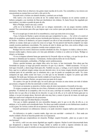 dominaros. Harías bien en observar a las gentes mejor nacidas de la corte. Tus costumbres y tus retozos con
esta prostituta no sientan bien a un lord, y ella será tu fin.
Gwyneth miró a Aislinn con altanero desdén y continuó con su tirada.
-Ella vuelve a los siervos en contra de mí. En verdad, hasta se interpuso en mi camino cuando yo
hubiera castigado a ese insolente de Ham por desobedecer mis órdenes. Sí, hasta Sweyn fue engañado por
esta traidora y sin duda se pondrá de parte de ella.
Miró a Wulfgar, enarcó una ceja y sonrió.
-¿Ella no te ha hablado de su afecto por su antiguo enamorado y de sus juegos mientras estabas
ausente? Fue conveniente para ellos que trajeses aquí a ese esclavo para que pudieran retozar cuando tú no
estabas.
No se le escapó que el rostro de él se ensombrecía y creyó que tenía éxito en su juego.
-Vaya, la buena de Haylan a quien enviaste para que compartiera la casa... —Se volvió y le sonrió al
objeto de sus palabras, quien estaba un poco incómoda pero hermosa y vestida con otro de los antiguos trajes
de Aislinn.- Aislinn se le abalanzó y no quiso compartir con ella ni el más miserable de sus harapos para que
cubriese su cuerpo, hasta que yo puse las cosas en su lugar. No me pareció mal hacerla compartir sus ropas
cuando nosotras pasábamos necesidades. Por encima de todo lo demás que hizo, esta esclava obligó a una
mujer libre a que asara carne y preparase comida como cualquier sierva.
Wulfgar miró los rostros silenciosos reunidos alrededor de ellos. En algunos vio duda y cólera en otros.
Gowain estaba rígido y furioso junto a él, listo para defender a Aislinn si su señor no lo hacía. Wulfgar se
dirigió a su hermana.
-Yo no oí ninguna calumnia hasta que apareciste tú, Gwyneth -dijo en voz baja, y vio que los ojos de su
hermana se dilataban por la sorpresa-. Ciertamente, Aislinn nada ha dicho de ti ni de Haylan.
Gwyneth tartamudeó, confundida, y Wulfgar sonrió sardónicamente.
-Parece, querida hermana, que ningún labio salvo los tuyos, te han traicionado. Pero ahora que has
formulado tus quejas, te ruego que prestes atención a lo que voy a decirte. —Habló secamente.- Yo soy el
lord aquí, Gwyneth, y ahora tengo título para ello. También soy juez, y verdugo, si así lo decido. Entiéndelo
bien, aquí no se aplicará ningún castigo sino por decisión mía y tú no tienes ningún derecho personal para
reclamar parte de mi autoridad, que es solamente mía y que no puede ser usurpada por nadie. Tú, como
cualquiera de aquí, debes acatar mis leyes y te diré que no me detendré si alguna vez pienso que debo
castigarte. De modo que, hermana, pon mucho cuidado en lo que haces o dices.
Señaló con la mirada a Haylan, con gran temor por parte de la mujer.
-En cuanto a los que he enviado aquí, los envié para que sirviesen en estas tierras con todo el talento
que posean y ninguno de ellos fue autorizado a residir en esta casa.
Volvió por un momento su atención a Aislinn, antes de mirar nuevamente a Gwyneth en los ojos.
-Te niegas a aceptar que Aislinn me sirve bien y fielmente en todas las cosas y trata de reparar lo que tú
perturbas. Yo disfruto de su compañía y ella vive en mi casa y está bajo mi custodia, lo mismo que tú. Debo
decirte otra vez que ella es la dama de mi elección. Lo que es de ella, yo se lo cedo de buena gana por su
trabajo, si no por mi propio deseo. Kerwick sabe esto muy bien y conoce el peso de mi mano, de modo que
dudo que osaría tocar cualquiera de mis posesiones.
Señaló las ropas que llevaban Haylan y Gwyneth.
-Veo que os habéis apropiado de esos miserables harapos, pero lo que es de ella, de ella es, y en
adelante, si se lo quitáis será considerado hurto. No deseo que andéis entrando en mis habitaciones cuando se
os dé la gana. No volváis a entrar allí sin mi permiso o el permiso de Aislinn.
Gwyneth permaneció en embarazoso silencio y no pudo encontrar ninguna réplica para arrojarle a la
cara.
-En deferencia a tu padre y nuestra madre, digo esto con suavidad —continuó él—. Pero anda con
mucho cuidado a fin de no hacerme perder otra vez la paciencia.
-No esperaba que comprendieses mi situación, Wulfgar -suspiró Gwyneth-. ¿Qué soy yo para ti sino
una hermana?
Se volvió y salió con una serena dignidad que engañó a algunos. Haylan la miró desconcertada hasta
que desapareció y después fue hasta el hogar, donde se asaban un cerdo y algunos animales de caza.
Encontró a Kerwick, quien la miraba con una expresión burlona en sus claros ojos azules.
183
 