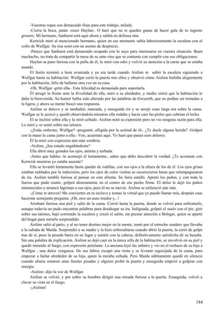 -Vuestras ropas son demasiado finas para este trabajo, milady.
-Cierra la boca, patán -siseó Haylan-. O haré que no te queden ganas de hacer gala de tu ingenio
grosero. Mi hermano, Sanhurst está aquí ahora y saldrá en defensa mía.
Kerwick miró al mencionado hermano, quien en ese momento subía laboriosamente la escalera con el
cofre de Wulfgar. Su risa sonó con un asomo de desprecio.
-Parece que Sanhurst está demasiado ocupado con lo suyo para interesarse en vuestra situación. Buen
muchacho, no trata de compartir la mesa de su amo sino que se contenta con cumplir con sus obligaciones.
Haylan se puso furiosa con la pulla de él, lo miró con odio y volvió su atención a la carne que se estaba
asando.
El festín terminó a hora avanzada y ya era tarde cuando Aislinn m subió la escalera siguiendo a
Wulfgar hasta su habitación. Wulfgar cerró la puerta tras ellos y observó cómo Aislinn bailaba alegremente
por la habitación, feliz de hallarse otra vez en su casa.
-Oh, Wulfgar -gritó ella-. Esta felicidad es demasiado para soportarla.
Él arrugó la frente ante la frivolidad de ella, miró a su alrededor, y medio sintió que la habitación le
daba la bienvenida. Su humor había sido alterado por las palabras de Gwyneth, que no podían ser tomadas a
la ligera, y ahora su mente buscó una respuesta.
Aislinn se detuvo y se tambaleó, mareada, y enseguida rió y se arrojó cuan larga era sobre la cama.
Wulfgar se le acercó y quedó observándola mientras ella rodaba y hacía caer las pieles que cubrían el lecho.
El se inclinó sobre ella y la miró ceñudo. Aislinn notó su expresión pero no vio ninguna razón para ella.
Lo miró y se sentó sobre sus talones.
-¿Estás enfermo, Wulfgar? -preguntó, afligida por la actitud de él-. ¿Te duele alguna herida? -Golpeó
con la mano la cama junto a ella.- Ven, acuéstate aquí. Yo haré que pasen esos dolores.
Él la miró con expresión aún más sombría.
-Aislinn, ¿has estado engañándome?
Ella abrió muy grandes los ojos, atónita y turbada.
-Antes que hables -le aconsejó él lentamente-, sabes que debo descubrir la verdad. ¿Te acostaste con
Kerwick mientras yo estaba ausente?
Ella se levantó lentamente hasta quedar de rodillas, con sus ojos a la altura de los de él. Los ojos grises
estaban nublados por la indecisión, pero los ojos de color violeta se oscurecieron hasta que relampaguearon
de ira. Aislinn tembló furiosa al pensar en esta afrenta. Su furia estalló. Apretó los puños, y con toda la
fuerza que pudo reunir, golpeó directamente en el centro de ese pecho firme. El dolor le dejó los puños
entumecidos y arrancó lágrimas a sus ojos, pero él no se movió. Aislinn se enfureció aún más.
-¡Cómo te atreves! Me conviertes en tu esclava y tomas la virtud que yo puedo llamar mía, después osas
hacerme semejante pregunta. ¡Oh, eres un asno traidor y...!
Arrebató furiosa una piel y saltó de la cama. Corrió hasta la puerta, donde se volvió para enfrentarlo,
aunque todavía no pudo encontrar palabras para desahogar su ira. Indignada, golpeó el suelo con el pie, giró
sobre sus talones, bajó corriendo la escalera y cruzó el salón, sin prestar atención a Bolsgar, quien se apartó
del hogar para mirarla sorprendido.
Aislinn salió al patio, y al no tener destino mejor en la mente, tomó por el estrecho sendero que llevaba
a la cabaña de Maida. Sorprendió a su madre y la hizo sobresaltarse cuando abrió la puerta, la cerró de golpe
tras de sí, puso la pesada barra en su lugar y asintió con la cabeza, definitivamente satisfecha de su hazaña.
Sin una palabra de explicación, Aislinn se dejó caer en la única silla de la habitación, se envolvió en su piel y
quedó mirando al fuego, con expresión petulante. La anciana leyó las señales y vio en el rechazo de su hija a
Wulfgar , una dulce venganza. De sus labios escapó una risita y se levantó regocijada de la cama, para
empezar a bailar alrededor de su hija, quien la miraba ceñuda. Pero Maida súbitamente quedó en silencio
cuando afuera sonaron unas fuertes pisadas y alguien probó la puerta y enseguida empezó a golpear con
energía.
-Aislinn -dijo la voz de Wulfgar.
Aislinn se volvió, y por sobre su hombro dirigió una mirada furiosa a la puerta. Enseguida, volvió a
clavar su vista en el fuego.
-¡Aislinn!
184
 