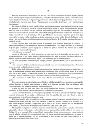 18
Eran los primeros días del segundo mes del año y las nieves del invierno se habían alejado, pero las
lluvias heladas seguían llegando con regularidad y nubes bajas flotaban sobre las colinas. A menudo, densas
nieblas llegaban rodando desde el pantano y permanecían todo el día sobre la pequeña aldea. El frío húmedo
entraba hasta los huesos y hacía desear vehementemente la proximidad de un fuego vivo y crepitante para
entrar en calor.
La cabaña de Maida se enfrió cuando Aislinn apartó cuidadosamente a un rincón del hogar las brasas
que quedaban, a fin de poder retirar las cenizas acumuladas y limpiar el fogón. Aislinn sabía que Wulfgar
debía de estar en el establo con sus caballos, atendiéndolos según era su costumbre cuando no tenía
demasiadas cosas que hacer. Aislinn había aprovechado esta oportunidad para ocuparse del bienestar de su
madre y llevarle un poco de comida, a fin de que Maida no tuviera que aventurarse en la lluvia para
conseguirla. La mujer estaba sentada en su rústica cama, con su sonrisa medio demente bailándole en los
labios y los ojos brillantes en el interminable crepúsculo del interior de la cabaña, mientras observaba el
trabajo de su hija.
Aislinn sintió un dolor en la parte inferior de su espalda y se incorporó para tratar de calmarlo. El
súbito movimiento hizo que la habitación pareciera girar brevemente y ella apoyó una mano en la chimenea
de piedra para sostenerse. Cuando enjugó de su frente una gota de humedad, las palabras de su madre
resonaron en el silencio de la habitación.
-¿El niño ya se ha movido?
Aislinn se sobresaltó y se volvió para mirar a la mujer, con las cejas levantadas por la sorpresa y los
labios entreabiertos en una rápida negativa. Bajó de la piedra del hogar y se sentó. Sus manos aferraron la
pequeña escoba de ramas que tenía en el regazo y ella levantó los ojos en un mudo pedido.
-¿Creíste que podrías ocultármelo para siempre, criatura? -preguntó Maida, con los ojos brillantes de
regocijo.
-No —murmuró Aislinn, sintiéndose un poco sofocada en el aire confinado de la cabaña-. Demasiado
tiempo he estado ocultándomelo a mí misma.
Había sabido desde hacía cierto tiempo que estaba encinta. Había un endurecimiento en sus pechos y su
regla no había llegado a tiempo desde aquella noche con Ragnor. Una aflicción creció dentro de su pecho
junto con un dolor sordo, y el peso de las palabras de su madre pareció caer como un nudo frío en su barriga
cuando por primera vez reconoció para sí misma la simiente que allí crecía y se formaba.
-Aja. -La voz de su madre crepitó en sus oídos.- Sé que estás encinta, mi pequeña Aislinn, ¿pero de
quién?
Una risa estridente resonó en la habitación. Maida se echó hacia atrás, levantó las manos y se golpeó las
rodillas. Después se inclinó hacia adelante y señaló a su hija con un dedo. Una risa sibilante salió
entrecortadamente con sus palabras cuando susurró roncamente:
-¡Mira, hija mía! No estés triste. Mira. -Se meció regocijada en la cama.- Qué dulce venganza nos
tomaremos de estos bribones caballeros normandos. Un bastardo de un bastardo.
Aislinn levantó horrorizada la vista al pensar que podría llevar en su seno un niño bastardo. No podía
compartir el regocijo de su madre y súbitamente sintió la necesidad de estar sola. Buscó su capa y
apresuradamente huyó del olor sofocante del lugar.
El frío de la niebla sobre su cara la refrescó y empezó a caminar lentamente, tomando el camino largo
para regresar a la casa, entre los sauces que marcaban el borde del pantano. Permaneció un momento en la
orilla de un arroyuelo cantarino y creyó sentir que el agua se reía de ella. Aislinn, una vez tan orgullosa,
caída tan bajo. ¿De quién es el bastardo que llevas en tu seno? ¿De quién? ¿De quién?
Quería gritar su angustia, su tormento, pero sólo miró atontada las aguas oscuras y agitadas y las formas
grises de los árboles, medio ocultos por la niebla, mientras se preguntaba si podría hablar de este asunto con
Wulfgar. El no se mostraría feliz, porque obtenía mucho placer de sus nocturnos retozos y este estado de
cosas lo afligiría e irritaría. Un pensamiento le vino a la mente pero lo desechó rápidamente; no quería ni
pensar que él pudiera arrojarlos a ella y a la criatura de su lado. Su tarea era clara. Debía encararlo en la
primera oportunidad que estuvieran a solas.
186
 