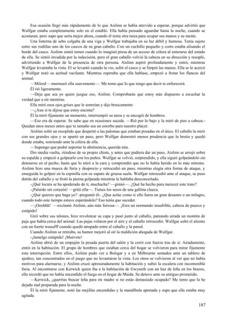 Esa ocasión llegó más rápidamente de lo que Aislinn se había atrevido a esperar, porque advirtió que
Wulfgar estaba completamente solo en el establo. Ella había pensado aguardar hasta la noche, cuando se
acostaran, pero supo que sería mejor ahora, cuando él tenía otra tarea para ocupar sus manos y su mente.
Una linterna de sebo colgaba de una viga y Wulfgar trabajaba en su luz débil y humosa. Tenía sujeto
entre sus rodillas uno de los cascos de su gran caballo. Con un cuchillo pequeño y corto estaba alisando el
borde del casco. Aislinn sintió temor cuando lo imaginó presa de un acceso de cólera al enterarse del estado
de ella. Se sintió invadida por la indecisión, pero el gran caballo volvió la cabeza en su dirección y resopló,
advirtiendo a Wulfgar de la presencia de otra persona. Aislinn aspiró profundamente y entró, mientras
Wulfgar levantaba la vista. El se levantó cuando la vio, soltó el casco y se limpió las manos. Ella se le acercó
y Wulfgar notó su actitud vacilante. Mientras esperaba que ella hablase, empezó a frotar los flancos del
animal.
—Milord —murmuró ella suavemente—. Me temo que lo que tengo que decir te enfurecerá.
Él rió ligeramente.
—Deja que sea yo quien juzgue eso, Aislinn. Comprobarás que estoy más dispuesto a escuchar la
verdad que a oír mentiras.
Ella miró esos ojos grises que le sonreían y dijo bruscamente:
—¿Aun si te dijese que estoy encinta?
Él la miró fijamente un momento, interrumpió su tarea y se encogió de hombros.
—Eso era de esperar. Se sabe que en ocasiones sucede. —Rió por lo bajo y la miró de pies a cabeza.-
Quedan unos meses antes que tu tamaño sea un estorbo para nuestro placer.
Aislinn soltó un resoplido que despertó a las palomas que estaban posadas en el ático. El caballo la miró
con sus grandes ojos y se apartó un paso, pero Wulfgar demostró menos prudencia que la bestia y quedó
donde estaba, sonriendo ante la cólera de ella.
—Supongo que podré soportar la abstinencia, querida mía.
Dio media vuelta, riéndose de su propio chiste, y antes que pudiera dar un paso, Aislinn se arrojó sobre
su espalda y empezó a golpearlo con los puños. Wulfgar se volvió, sorprendido, y ella siguió golpeándolo sin
detenerse en el pecho, hasta que lo miró a la cara y comprendió que no lo había herido en lo más mínimo.
Aislinn hizo una mueca de furia y desprecio y retrocedió un paso, mientras elegía otra forma de ataque, y
enseguida lo golpeó en la espinilla con su zapato de gruesa suela. Wulfgar retrocedió ante el ataque, se puso
detrás del caballo y se frotó la pierna golpeada mientras le hablaba desconcertado.
-¿Qué locura se ha apoderado de ti, muchacha? —gimió—. ¿Qué ha hecho para merecer este trato?
-¡Palurdo sin corazón! —gritó ella—. Tienes los sesos de una gallina clueca.
-¿Qué quieres que haga yo? -preguntó él-. ¿Que actúe como si ello fuera un gran desastre o un milagro,
cuando todo este tiempo estuve esperándolo? Eso tenía que suceder.
—¡Ooohhh! —exclamó Aislinn, aún más furiosa—. ¡Eres un normando insufrible, cabeza de puerco y
estúpido!
Giró sobre sus talones, hizo revolotear su capa y pasó junto al caballo, pateando airada un montón de
paja que había cerca del animal. Las pajas volaron por el aire y el caballo retrocedió. Wulfgar soltó el aliento
con un fuerte wuuufff cuando quedó atrapado entre el caballo y la pared.
Cuando Aislinn se retiraba, su humor mejoró al oír la maldición ahogada de Wulfgar.
-¡Jamelgo estúpido! ¡Muévete!
Aislinn abrió de un empujón la pesada puerta del salón y la cerró con fuerza tras de sí. Airadamente,
entró en la habitación. El grupo de hombres que estaban cerca del hogar se volvieron para mirar fijamente
esta interrupción. Entre ellos, Aislinn pudo ver a Bolsgar y a sir Milbourne sentados ante un tablero de
ajedrez, tan concentrados en el juego que no levantaron la vista. Los otros se volvieron al ver que no había
motivos para alarmarse, y Aislinn cruzó apresuradamente la habitación y subió la escalera con incontenible
furia. Al encontrarse con Kerwick quien iba a la habitación de Gwyneth con un haz de leña en los brazos,
ella recordó que no había encendido el fuego en el hogar de Maida. Se detuvo ante su antiguo prometido.
—Kerwick, ¿querrías buscar leña para mi madre si no estás demasiado ocupado? Me temo que la he
dejado mal preparada para la noche.
Él la miró fijamente, notó las mejillas encendidas y la mandíbula apretada y supo que ella estaba muy
agitada.
187
 
