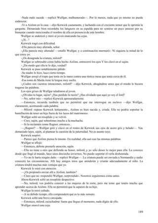 -Nada malo sucede —replicó Wulfgar, malhumorado—. Por lo menos, nada que yo mismo no pueda
enderezar.
-Vi a Aislinn en la casa —dijo Kerwick cautamente, y luchando con el creciente temor que le oprimía la
garganta. Demasiado bien recordaba los latigazos en su espalda para no sentirse un poco ansioso por su
bienestar cuando mencionaba el nombre de ella en presencia de este hombre.
Wulfgar se enderezó y miró al joven enarcando las cejas.
-¿Sí...?
Kerwick tragó con dificultad.
-Ella parecía muy alterada, señor.
-¡Ella parecía muy alterada! —estalló Wulfgar, y a continuación murmuró-: Ni siquiera la mitad de lo
que estoy yo.
-¿Os desagrada la criatura, milord?
Wulfgar se sobresaltó como había hecho Aislinn, entrecerró los ojos Y los clavó en el sajón.
- ¿De modo que ella te lo dijo, verdad?
Kerwick se puso notablemente pálido.
-Su madre lo hizo, hace cierto tiempo.
Wulfgar arrojó el trapo que tenía en la mano contra una rústica mesa que tenía cerca de él.
-Esa tonta de Maida tiene la lengua muy suelta.
-¿Cuáles son vuestras intenciones, milord? —dijo Kerwick, ahogándose antes que el miedo le hiciera
tragarse las palabras.
Los ojos grises de Wulfgar taladraron al joven.
-¿Olvidas tu lugar, sajón? ¿Has perdido la razón? ¿Has olvidado que aquí yo soy el lord?
—No, señor mío —replicó Kerwick apresuradamente.
—Entonces, recuerda también que no permitiré que me interrogue un esclavo —dijo Wulfgar,
claramente, acentuando cada palabra.
—Milord -repuso Kerwick lentamente-, Aislinn es bien nacida y, criada. Ella no podría soportar la
humillación de tener un hijo fuera de los lazos del matrimonio.
Wulfgar soltó un resoplido y se volvió.
—Creo, sajón, que subestimas mucho a la muchacha.
—Si lo reclamáis como Ragnor, entonces...
—¿Ragnor? —Wulfgar giró y clavó en el rostro de Kerwick sus ojos de acero gris y helado—. Vas
demasiado lejos, sajón, al plantear la cuestión de la paternidad. No es asunto tuyo.
Kerwick suspiró.
—Parece que Aislinn piensa lo mismo. En realidad, ella usó casi las mismas palabras.
Wulfgar se aflojó.
—Entonces, debiste prestarle atención, sajón.
—Ella no tiene a otro que defienda su honor, milord, y yo sólo deseo lo mejor para ella. La conozco
desde que llegó al mundo, hace unos dieciocho inviernos. No puedo soportar el verla deshonrada.
—Yo no le haría ningún daño —replicó Wulfgar—. La criatura puede ser enviada a Normandía y nadie
conocerá las circunstancias. Allí hay amigos míos que atenderán y criarán adecuadamente al niño. La
criatura tendrá muchas más ventajas que yo.
Kerwick lo miró con atención.
—¿Os proponéis enviar allí a Aislinn, también?
—Claro que no -respondió Wulfgar, sorprendido-. Nosotros seguiremos como antes.
Ahora Kerwick soltó un resoplido despectivo.
—No, milord, vos podréis conocer a las mujeres de la corte, pero me temo que tenéis mucho que
aprender acerca de Aislinn. Ella no permitirá que la separen de su hijo.
Wulfgar lo miró ceñudo.
—A su debido tiempo, ella comprenderá qué es lo más sensato.
Kerwick soltó una breve carcajada.
—Entonces, milord, escuchadme: hasta que llegue el momento, nada digáis de ello.
Wulfgar enarcó una ceja.
189
 