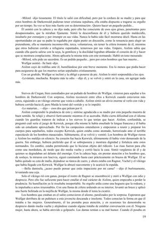 -Milord –dijo tiesamente. El título le salió con dificultad, pero por la cordura de su madre y para que
estos hombres de Darkenwald pudieran tener cristiana sepultura, ella estaba dispuesta a tragarse su orgullo
por un tiempo. Su voz se hizo más fuerte con su determinación-. Quiero hacer un pequeño pedido...
Él asintió con la cabeza y no dijo nada, pero ella fue consciente de esos ojos grises, penetrantes pero
desapasionados, que la miraban fijamente. Sintió la desconfianza de él y hubiera querido maldecidlo,
insultarlo por extranjero y por irrumpir en sus vidas. Nunca le había sido fácil mostrarse dócil. Hasta en las
oportunidades en que su padre la regañaba por algún punto en discusión, como la renuencia para elegir un
pretendiente, ella se mantenía inconmovible, terca, voluntariosa, sin temer la cólera tronante de él, mientras
que otros hubieran corrido a refugiarse espantados, temerosos por sus vidas. Empero, Aislinn sabía que
cuando ella quería salirse con la suya, la gentileza y la docilidad lograban ablandar el corazón de él y hacer
que se mostrara complaciente. Ahora aplicaría la misma treta con este normando. Habló en tono mesurado:
-Milord, sólo pido un sacerdote. Es un pedido pequeño... pero por estos hombres que han muerto...
Wulfgar asintió. -Se hará -dijo.
Aislinn cayó de rodillas ante él, humillándose por este breve momento. Era lo menos que podía hacer
para asegurarse de que los muertos serían sepultados cristianamente.
Con un gruñido, Wulfgar se inclinó y la obligó a ponerse de pie. Aislinn lo miró sorprendida a los ojos.
-Levántate, muchacha. Respeto más tu odio —dijo él, y se volvió y entró en la casa, sin agregar nada
más.
Siervos de Cregan, bien custodiados por un puñado de hombres de Wulfgar, vinieron para sepultar a los
hombres de Darkenwald. Con sorpresa, Aislinn reconoció entre ellos a Kerwick cuando estuvieron más
cerca, siguiendo a un vikingo enorme que venía a caballo. Aislinn sintió un alivio enorme al verlo con vida y
hubiera corrido hacia él, pero Maida la tomó del vestido y se lo impidió.
-Lo matarían... —dijo— esos dos que pelean por tí.
Aislinn comprendió la prudencia de esto y sintióse agradecida a su madre por esta pequeña muestra de
buen sentido. Se relajó y observó furtivamente mientras él se acercaba. Hubo cierta dificultad con el idioma
cuando los guardias trataron de indicar a los siervos lo que tenían que hacer. Aislinn, confundida, se
preguntó cuál sería el juego de Kerwick, porque ella misma le había enseñado la lengua francesa y él había
sido un estudiante aprovechado. Por fin los campesinos entendieron y empezaron a reunir y preparar los
cuerpos para sepultarlos, todos excepto Kerwick, quien estaba como atontado, horrorizado ante el terrible
espectáculo de los hombres masacrados. Súbitamente, él se volvió y vomitó. Los hombres de Wulfgar rieron
y Aislinn los maldijo en silencio. Su corazón fue hacia Kerwick; últimamente él había visto demasiado de la
guerra. Sin embargo, hubiera preferido que él se sobrepusiera y mostrara dignidad y fortaleza ante estos
normandos. En cambio, estaba permitiendo que lo hicieran objeto del ridículo. Las risas fueron para ella
como una mordedura, de modo que dio media vuelta y corrió hacia la casa. Sintió vergüenza de él y de
quienes se degradaban así delante del enemigo. Con la cabeza baja, sin prestar atención a los hombres que,
de soslayo, la miraron con lascivia, siguió caminando hasta caer prácticamente en brazos de Wulfgar. El se
había quitado su cota de malla, dejándose su túnica de cuero, y ahora estaba con Ragnor, Vachel y el vikingo
que había llegado con Kerwick. Wulfgar la abrazó suavemente y le acarició la espalda.
—Bella damisela, ¿acaso puedo pensar que estás impaciente por mi cama? —dijo él burlonamente,
levantando una ceja.
Solo el vikingo rió con ganas, porque el rostro de Ragnor se ensombreció y miró a Wulfgar con odio y
desprecio. Pero ello fue suficiente para hacer estallar el mal carácter de Aislinn, quien empezaba a perder la
prudencia. Su humillación ya le resultaba insoportable. Su orgullo ardía como una hoguera que la rodeara, y
la impulsaba a actos irrazonables. Con una llama de cólera ardiendo en su interior, levantó un brazo y aplicó
una fuerte bofetada en la mejilla de Wulfgar, la misma donde él tenía la cicatriz.
Los hombres que estaban en el salón contuvieron el aliento, paralizados por la sorpresa. Esperaron que
Wulfgar derribara de un puñetazo a esta jovencita descarada e insolente. Todos conocían la forma en que él
trataba a las mujeres. Generalmente, él les prestaba poca atención, y en ocasiones les demostraba su
desprecio dando media vuelta y alejándose cuando alguna trataba de entablar conversación con él. Ninguna
mujer, hasta ahora, se había atrevido a golpearlo. Las damas temían a su mal humor. Cuando él posaba en
19
 