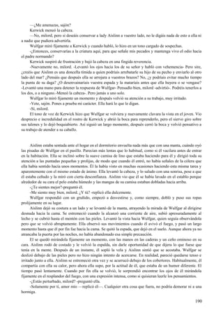 —¿Me amenazas, sajón?
Kerwick meneó la cabeza.
—No, milord, pero si deseáis conservar a lady Aislinn a vuestro lado, no le digáis nada de esto a ella ni
a nadie que pudiera advertirla.
Wulfgar miró fijamente a Kerwick y cuando habló, lo hizo en un tono cargado de sospechas.
-¿Entonces, conservarías a la criatura aquí, para que señale mis pecados y mantenga vivo el odio hacia
el padre normando?
Kerwick suspiró de frustración y bajó la cabeza en una fingida reverencia.
-Nuevamente no, milord. -Levantó los ojos hacia los de su señor y habló con vehemencia- Pero sire,
¿creéis que Aislinn es una doncella tímida a quien podríais arrebatarle su hijo de su pecho y enviarlo al otro
lado del mar? ¿Pensáis que después ella se arrojara a vuestros brazos? No, ¿y podríais evitar mucho tiempo
la punta de su daga? ¿O desenvainaríais vuestra espada y la mataríais antes que ella huyera o se vengase?
-Levantó una mano para detener la respuesta de Wulfgar- Pensadlo bien, milord -advirtió-. Podréis tenerlos a
los dos, o a ninguno.-Meneó la cabeza-. Pero jamás a uno solo.
Wulfgar lo miró fijamente un momento y después volvió su atención a su trabajo, muy irritado.
-Vete, sajón. Pones a prueba mi carácter. Ella hará lo que le digan.
-Sí, milord.
El tono de voz de Kerwick hizo que Wulfgar se volviera y nuevamente clavara la vista en el joven. Vio
desprecio e incredulidad en el rostro de Kerwick y abrió la boca para reprenderlo, pero el siervo giro sobre
sus talones y lo dejó boquiabierto. Así siguió un largo momento, después cerró la boca y volvió pensativo a
su trabajo de atender a su caballo.
Aislinn estaba sentada ante el hogar en el dormitorio envuelta nada más que con una manta, cuándo oyó
las pisadas de Wulfgar en el pasillo. Parecían más lentas que lo habitual, como si él vacilara antes de entrar
en la habitación. Ella se inclinó sobre la suave camisa de lino que estaba haciendo para él y dirigió toda su
atención a las puntadas pequeñas y prolijas, de modo que cuando él entró, no había señales de la cólera que
ella había sentido hacía unos momentos. Él la había visto en muchas ocasiones haciendo esta misma tarea y
aparentemente con el mismo estado de ánimo. Ella levantó la cabeza, y lo saludo con una sonrisa, pese a que
él estaba ceñudo y la miró con cierta desconfianza. Aislinn vio que él se había lavado en el establo porque
alrededor de su cara el pelo estaba húmedo y las mangas de su camisa estaban dobladas hacia arriba.
-¿Te sientes mejor?-preguntó él.
-Me siento muy bien, milord. ¿Y tú? -replicó ella dulcemente.
Wulfgar respondió con un gruñido, empezó a desvestirse y, como siempre, dobló y puso sus ropas
prolijamente en su lugar.
Aislinn dejó su costura a un lado y se levantó de la manta, atrayendo la mirada de Wulfgar al dirigirse
desnuda hacia la cama. Se estremeció cuando la alcanzó una corriente de aire, subió apresuradamente al
lecho y se cubrió hasta el mentón con las pieles. Levantó la vista hacia Wulfgar, quien seguía observándola
pero que se volvió abruptamente. Ella observó sus movimientos cuando él avivó el fuego, y pasó un largo
momento hasta que él por fin fue hacia la cama. Se quitó la espada, que dejó en el suelo. Aunque ahora ya no
atrancaba la puerta por las noches, no había abandonado esa simple precaución.
El se quedó mirándola fijamente un momento, con las manos en las caderas y un ceño ominoso en su
cara. Aislinn rodó de costado y le volvió la espalda, sin darle oportunidad de que dijera lo que fuese que
tenía en la mente. Después de un instante, él sopló la vela y Aislinn sintió que se acostaba. Wulfgar se
deslizó debajo de las pieles pero no hizo ningún intento de acercarse. En realidad, pareció quedarse tenso e
irritado junto a ella. Aislinn se estremeció otra vez y se acurrucó debajo de los cobertores. Habitualmente, él
compartía con ella su calor, pero ahora ella supo, por la actitud de él, que estaba de un humor diferente. El
tiempo pasó lentamente. Cuando por fin ella se volvió, le sorprendió encontrar los ojos de él mirándola
fijamente en el resplandor del fuego, con una expresión intensa, como si quisieran leerle los pensamientos.
-¿Estás perturbado, milord? -preguntó ella.
-Solamente por ti, amor mío —replicó él—. Cualquier otra cosa que fuera, no podría demorar ni a una
hormiga.
190
 