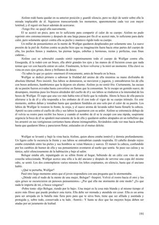 Aislinn rodó hasta quedar en su anterior posición y guardó silencio, pero no dejó de sentir sobre ella la
mirada implacable de él. Siguieron transcurriendo los momentos, aparentemente cada vez con mayor
lentitud, y él siguió sin hacer ademán de acercarse.
-Tengo frío -se quejó ella suavemente.
El se acercó un poco, pero no lo suficiente para compartir el calor de su cuerpo. Aislinn no pudo
reprimir otro estremecimiento y después de una larga pausa por fin él se acercó más, lo suficiente para darle
calor, pero solamente apoyó contra ella su pecho y mantuvo rígido todo su cuerpo.
Un millar de pensamientos en la mente de Wulfgar quedaron desplazados por solamente uno. La suave
presión de la piel de Aislinn contra su pecho hizo que su imaginación fuera hacia otras partes del cuerpo de
ella, los pechos llenos y maduros, las piernas largas, esbeltas y hermosas, rectas y perfectas, esas finas
caderas...
Aislinn casi se sobresaltó cuando sintió repentinamente todo el cuerpo de Wulfgar contra ella.
Enseguida, él la rodeó con un brazo, ella abrió grandes los ojos y las manos de él hicieron cosas que nada
tenían que ver con hacerla entrar en calor. Finalmente, la hizo volverse y la miró un momento. Ella clavó su
vista en esos ojos grises, duros y brillantes de deseo.
-Tú sabes lo que yo quiero -murmuró él roncamente, antes de besarla en la boca.
Wulfgar se dedicó primero a saborear la frialdad del animo de ella mientras su mano disfrutaba de
absoluta libertad. Pero insistió. Sus labios se demoraron, se movieron y jugaron, y entreabrieron los de ella
con besos ardientes, hambrientos que la dejaron sin aliento. Aislinn ya no sintió frío. Ciertamente, las ascuas
de su pasión fueron avivadas hasta convertirse en llamas que la consumían. Se le escapo un gemido suave, de
desamparo, mientras puso los brazos alrededor del cuello de él y sus labios se rindieron a la intensidad de los
besos de Wulfgar. Él supo que una vez más había roto el hielo que la rodeaba. Ahora la boca de ella parecía
aferrarse a la de él y ella respondía a los embates de él con todo el vigor de su cuerpo trémulo. En este
momento, ambos daban y tomaban hasta que quedaron fundidos en uno solo por el calor de su pasión. Los
labios de Wulfgar le rozaron la frente, la oreja, y el suave aroma de lavanda subió hasta llenarle la cabeza.
Apretó su cara contra el cuello de ella y sus labios la quemaron con su ardor. Aislinn se estremecía debajo de
él volvía su rostro para recibir los besos y cuando el nombre de él se le escapó con una rápida, suspirante
urgencia la boca de él se apoderó nuevamente de la de ella y quedaron ambos atrapados en un torbellino que
los arrastró en sus vertiginosas corrientes hasta alturas inimaginables, llevándolos cada vez mas hacia arriba,
hasta que quedaron libres y parecieron flotar, enlazados en el mutuo deleite.
Wulfgar se levantó y bajó la vista hacia Aislinn, quien ahora estaba inmóvil y dormía profundamente.
Un ligero ceño le oscurecía la frente y sus labios se entreabrían cuando respiraba. El cabello dorado rojizo
estaba extendido entre las pieles y sus hombros se veían blancos y suaves. Él meneó la cabeza, confundido
por los cambios de humor de ella y sus pensamientos aventaron al sueño que sentía. Se puso sus calzas y su
túnica, salió silenciosamente de la habitación y bajo al salón.
Bolsgar estaba allí, repantigado en su sillón frente al hogar, bebiendo de un cáliz con vino de una
cosecha seleccionada. Wulfgar acerco una silla a la del anciano y después de servirse una copa del mismo
odre, se sentó. Los dos contemplaron varios minutos los leños crepitantes, en silencio, hasta que el anciano
habló.
-¿Qué te perturba, Wulfgar?
Pasó otro largo momento antes que el joven respondiera con una pregunta que lo atormentaba.
-¿Dónde está el nudo de la mente de una mujer, Bolsgar? -Suspiró. Volvió el rostro hacia el otro y los
ojos grises se oscurecieron en penosos pensamientos.- ¿Por qué ella me atormenta de este modo? ¿Es que
nada le importa de mí, o busca vengarse?
-Pobre tonto -dijo Bolsgar, riendo por lo bajo-. Una mujer es la cosa más blanda y al mismo tiempo el
acero más filoso que puede producir esta tierra. Ella debe ser mimada y atendida sin cesar. Ella es un arma
para ser arrojada en la batalla más fiera pero para que te sirva bien, tiene que ser afilada y asentada y
protegida y, sobre todo, conservada a tu lado. -Sonrió.- Y hasta se dice que las mejores hojas deben ser
atadas por un juramento de lealtad.
191
 