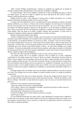 -¡Bah! -exclamó Wulfgar, desdeñosamente-. Siempre he comprado mis espadas por un puñado de
monedas y después ordené cuidadosamente cómo tenían que ser afiladas y templadas.
-Sí -repuso Bolsgar-. Pero con mis palabras, recuerda esto: la hoja es templada para quitar la vida de
una simple cáscara. La tarea de la mujer es empezar una nueva vida dentro de ella, traerla al mundo y
cuidarla y nutrirla desde entonces en adelante.
Wulfgar levantó las cejas y miró fijamente al anciano antes de hablar nuevamente. En su mente,
descartó la afirmación de Bolsgar. Irritado, clavó la vista en el fuego.
-Yo nada sé de estas supercherías y poca ^necesidad tengo de nuevos juramentos y alianzas. He jurado
lealtad a Guillermo y a su corona, y a Sweyn como un buen compañero. No siento deseos de aventurarme
más allá. Creo que debo vivir esta vida tan bien como me sea posible. -Su voz se volvió ronca y burlona.-
Las mujeres son solamente juguetes a quienes uso. Me dan placer y yo les doy placer en retribución, ¿qué
más? ¿Acaso es necesario atar esto con juramentos caprichosos y asentarlo en un tomo mohoso en alguna
oscura abadía? -Hizo una pausa en su tirada y después continuó, más suavemente.- Es mejor tener un
momento de esplendor y después separarse amigablemente y recordar con ternura.
Bolsgar se inclinó hacia adelante, algo irritado.
-Nosotros no hablamos de las mujeres, Wulfgar, sino de una mujer. En la vida de todo hombre llega un
momento en que él debe enfrentarse con la imagen de todo lo que ha hecho y saber cómo lo ha hecho de bien
o si ha fracasado. -Se encogió de hombros y se recostó en su sillón.- Yo fracasé. -Clavó la vista en el fuego.-
No encuentro ningún placer en lo que veo. Todo lo que hice ha causado dolor, o nada. No tengo tierras. No
tengo armas. No tengo hijos. Lo más que puedo reclamar como mío es una hija, amargada por este mundo.
Confundido por la ira, rechacé lo que hubiera debido conservar. –Se volvió hacia Wulfgar con un ruego
vehemente.- Tú tienes una oportunidad, una mujer hermosa, prudente, sabia, digna de caminar a tu lado hasta
las mismas puertas del cielo. ¿Por qué no quieres comprenderlo y actúas como un tonto? ¿Acaso la detestas?
¿Buscas vengarte de alguna afrenta imaginaria?
Puso una mano sobre un hombro de Wulfgar y lo hizo volverse, a fin de mirarlo a la cara.
-¿La torturas porque ella te ha injuriado? ¿Querrías verla de rodillas en el suelo, implorando
misericordia? La has usado, primero por la fuerza y ahora con candor. Abiertamente la posees todas las
noches, la haces quedar como una prostituta ante los ojos de todos y nada le prometes para el mañana. Si
buscas vengarte, arrójame de aquí. Yo te hice mal. O Gwyneth. Ella mete en todo momento su lengua filosa.
Pero esta muchacha, ¿qué ha hecho como no sea someterse a ti y obedecerte? Ciertamente, eres un tonto si la
arrojas de tu lado, o si en tu orgullo la injurias y haces que se marche. Si es eso lo que te propones, para mis
ojos eres lo mismo que un guerrero estúpido que se embriaga y se jacta del héroe que hubiese podido ser, si
no fuese...
Si Bolsgar hubiera sido otro hombre, hacía rato que hubiese estado buscando los restos de sus dientes
en el suelo. Pero Wulfgar miró ese rostro arrugado y no pudo levantarle la mano. Se encogió de hombros y
se puso de pie.
-No puedo tolerar más -dijo con los dientes apretados-. Primero ella, después Kerwick, ahora tú. Creo
que esa tonta de Hlynn se lanzará furiosa contra mí antes que pase esta noche. –Enderezó los hombros y miró
furioso a Bolsgar.- Ella tendrá a su hijo donde más le guste, y mío o de otro, yo lo enviaré donde más me
guste a mí.
Se detuvo al ver la sorpresa en el rostro del anciano.
-¿Dices que Aislinn ya está encinta? -preguntó Bolsgar.
-¿No lo sabías? -Ahora le tocó sorprenderse a Wulfgar.- Me pareció que todos los sabían, menos yo.
La actitud de Bolsgar se volvió insistente.
-¿Qué harás ahora? ¿Desposarás a la joven como debes?
La cólera de Wulfgar volvió y él hizo rechinar sus dientes y casi gritó.
-¡Haré lo que yo quiera!
Con una furibunda mirada final, dio media vuelta y subió rápidamente la escalera hacia su habitación.
Cuando entró en la estancia, Aislinn estaba sentada en la cama con expresión asustada, pero cuando lo vio
que regresaba, sonrió aliviada y volvió a acostarse. La cólera de él no podía durar y pronto se acostó junto a
ella y ambos se quedaron dormidos.
192
 