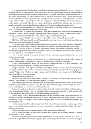 A la mañana siguiente, Wulfgar bajó la escalera un poco más tarde de lo habitual. Sweyn y Bolsgar ya
estaban comiendo, lo mismo que los otros hombres en la casa. Ante la aparición de él, los dos hombres
interrumpieron su conversación. Mientras Bolsgar dedicó su atención a su comida, Sweyn se recostó en su
silla y miró atrevidamente a su señor, con una chispa de humor en sus ojos azul claro. Una risa grave sacudió
sus anchos hombros mientras siguió mirándolo y Wulfgar no tuvo necesidad de que le dijeran que la novedad
de que Aislinn estaba encinta se había extendido un poco más. Cuando Wulfgar se sentó, el vikingo le
ofreció carne y huevos hervidos. Su voz retumbó en el salón cuando habló, haciendo que los siervos, y
aquellos normandos que entendían la lengua inglesa, se volvieran y escucharan con agudo interés.
-¿De modo que la muchacha está encinta, eh? -Rió otra vez.- ¿Qué tiene ella que decir en el asunto?
¿Está efectivamente domada y dispuesta a llamaros amo?
Wulfgar levantó la vista hacia sus hombres y supo por sus expresiones atónitas que ellos habían oído
claramente a Sweyn. Miderd y Haylan interrumpieron la tarea de servir y Hlynn se irguió sobre la olla, se
volvió y lo miró boquiabierta. Mientras tanto, Kerwick siguió concentrado en su tarea.
-Sweyn -murmuró Wulfgar-, hay ocasiones en que tu boca parece más grande que tu cerebro.
El vikingo echó la cabeza atrás y estalló en carcajadas hasta que estuvo a punto de ahogarse. Después,
palmeó vigorosamente la espalda de Wulfgar.
-Es un secreto que está destinado a ser conocido, tarde o temprano, milord. Sería distinto si la muchacha
fuera gorda, pero siendo esbelta, no tendrá posibilidades de mantener oculto su estado por mucho tiempo.
Su voz se suavizó un poco. Se inclinó, acercándose, aunque ahora todos estaban muy atentos a la
conversación y aguardaban ansiosamente sus palabras. Pero los oídos no tenían por qué esforzarse, porque la
voz de Sweyn parecía hacer vibrar todo el salón.
-Esa es la mejor manera de conservar a vuestro servicio a una zorra astuta, tenerla con un crío en la
barriga y semidesnuda.
Wulfgar lo miró en silencio, preguntándose si cerca habría alguna cueva donde poder encerrar al
vikingo. Malhumorado, cascó un huevo y empezó a pelarlo, mientras el vikingo continuaba.
-Tenéis razón al mostraros severo con estos sajones. Mostradles quién es el amo. Mantened a sus
mujeres en la cama y con pequeños bastardos pisándoles los talones.
Bolsgar levantó las cejas inquisitivamente y se volvió para clavar la vista en Sweyn. Wulfgar se ahogó
con la yema del huevo que acababa de meterse en la boca y Bolsgar lo ayudó, dándole fuertes golpes en la
espalda. Wulfgar miró ceñudo a su amigo, y cuando recobró el aliento, tomó un gran sorbo de leche para
hacer bajar al huevo hasta su estómago.
Sweyn asintió con vehemencia.
-Sí, tendrá que haber una celebración para castigar a la muchacha. Ah, ella era muy altanera, pero no
importa. Cuando se haya ido, habrá más para conquistar. No temáis.
Con esa última gota que hizo rebasar la copa, Wulfgar golpeo la mesa con las palmas de las manos y
permaneció un momento en silenciosa furia. Sin decir nada, se levantó, pasó junto a Sweyn, fue hasta la
puerta, la abrió y bajó casi corriendo la escalinata de la casa.
Sweyn se recostó en su silla, echó la cabeza atrás y dio rienda suelta a su buen humor. Bolsgar dejó de
mirar las espaldas de Wulfgar y clavó la vista en el vikingo. Lentamente comprendió el doble sentido oculto
en las palabras de Sweyn y él también se unió a las carcajadas del nórdico.
Aislinn bajó la escalera poco después de Gwyneth. Haylan no había perdido tiempo para informar a la
hermana de Wulfgar del esperado aumento de la familia. Gwyneth dirigió una mirada burlona a Aislinn
cuando habló como si se dirigiera exclusivamente a Haylan, pero en voz lo suficientemente alta para que
Aislinn pudiera oírla.
-Es mejor que una esclava soltera se aproveche de la ternura de su amo mientras pueda, porque el lord
pronto se cansará de su cuerpo deforme y la enviará a una choza o a algún lugar distante para que tenga su
niño sin avergonzarlo.
Aislinn unió las cejas al oír las palabras de la mujer, pero replicó con dignidad.
-Por lo menos, soy capaz de tener hijos -suspiró-. Hay algunas que no pueden, aunque lo intenten
ansiosamente. Es triste, ¿verdad?
Les volvió la espalda a las dos que quedaron boquiabiertas, con una pequeña sensación de victoria. Las
palabras de Gwyneth habían arruinado su espíritu ligero y ahora no pudo soportar la vista de la mesa cargada
193
 