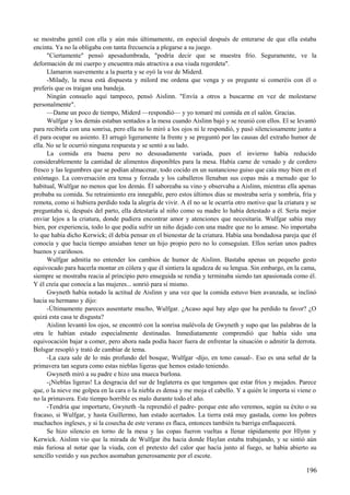 se mostraba gentil con ella y aún más últimamente, en especial después de enterarse de que ella estaba
encinta. Ya no la obligaba con tanta frecuencia a plegarse a su juego.
"Ciertamente" pensó apesadumbrada, "podría decir que se muestra frío. Seguramente, ve la
deformación de mi cuerpo y encuentra más atractiva a esa viuda regordeta".
Llamaron suavemente a la puerta y se oyó la voz de Miderd.
-Milady, la mesa está dispuesta y milord me ordena que venga y os pregunte si comeréis con él o
preferís que os traigan una bandeja.
Ningún consuelo aquí tampoco, pensó Aislinn. "Envía a otros a buscarme en vez de molestarse
personalmente".
—Dame un poco de tiempo, Miderd —respondió— y yo tomaré mi comida en el salón. Gracias.
Wulfgar y los demás estaban sentados a la mesa cuando Aislinn bajó y se reunió con ellos. El se levantó
para recibirla con una sonrisa, pero ella no lo miró a los ojos ni le respondió, y pasó silenciosamente junto a
él para ocupar su asiento. El arrugó ligeramente la frente y se preguntó por las causas del extraño humor de
ella. No se le ocurrió ninguna respuesta y se sentó a su lado.
La comida era buena pero no desusadamente variada, pues el invierno había reducido
considerablemente la cantidad de alimentos disponibles para la mesa. Había carne de venado y de cordero
fresco y las legumbres que se podían almacenar, todo cocido en un sustancioso guiso que caía muy bien en el
estómago. La conversación era tensa y forzada y los caballeros llenaban sus copas más a menudo que lo
habitual, Wulfgar no menos que los demás. Él saboreaba su vino y observaba a Aislinn, mientras ella apenas
probaba su comida. Su retraimiento era innegable, pero estos últimos días se mostraba seria y sombría, fría y
remota, como si hubiera perdido toda la alegría de vivir. A él no se le ocurría otro motivo que la criatura y se
preguntaba si, después del parto, ella detestaría al niño como su madre lo había detestado a él. Sería mejor
enviar lejos a la criatura, donde pudiera encontrar amor y atenciones que necesitaría. Wulfgar sabía muy
bien, por experiencia, todo lo que podía sufrir un niño dejado con una madre que no lo amase. No importaba
lo que había dicho Kerwick; él debía pensar en el bienestar de la criatura. Había una bondadosa pareja que él
conocía y que hacía tiempo ansiaban tener un hijo propio pero no lo conseguían. Ellos serían unos padres
buenos y cariñosos.
Wulfgar admitía no entender los cambios de humor de Aislinn. Bastaba apenas un pequeño gesto
equivocado para hacerla montar en cólera y que él sintiera la agudeza de su lengua. Sin embargo, en la cama,
siempre se mostraba reacia al principio pero enseguida se rendía y terminaba siendo tan apasionada como él.
Y él creía que conocía a las mujeres... sonrió para sí mismo.
Gwyneth había notado la actitud de Aislinn y una vez que la comida estuvo bien avanzada, se inclinó
hacia su hermano y dijo:
-Últimamente pareces ausentarte mucho, Wulfgar. ¿Acaso aquí hay algo que ha perdido tu favor? ¿O
quizá esta casa te disgusta?
Aislinn levantó los ojos, se encontró con la sonrisa malévola de Gwyneth y supo que las palabras de la
otra le habían estado especialmente destinadas. Inmediatamente comprendió que había sido una
equivocación bajar a comer, pero ahora nada podía hacer fuera de enfrentar la situación o admitir la derrota.
Bolsgar resopló y trató de cambiar de tema.
-La caza sale de lo más profundo del bosque, Wulfgar -dijo, en tono casual-. Eso es una señal de la
primavera tan segura como estas nieblas ligeras que hemos estado teniendo.
Gwyneth miró a su padre e hizo una mueca burlona.
-¡Nieblas ligeras! La desgracia del sur de Inglaterra es que tengamos que estar fríos y mojados. Parece
que, o la nieve me golpea en la cara o la niebla es densa y me moja el cabello. Y a quién le importa si viene o
no la primavera. Este tiempo horrible es malo durante todo el año.
-Tendría que importarte, Gwyneth -la reprendió el padre- porque este año veremos, según su éxito o su
fracaso, si Wulfgar, y hasta Guillermo, han estado acertados. La tierra está muy gastada, como los pobres
muchachos ingleses, y si la cosecha de este verano es flaca, entonces también tu barriga enflaquecerá.
Se hizo silencio en torno de la mesa y las copas fueron vueltas a llenar rápidamente por Hlynn y
Kerwick. Aislinn vio que la mirada de Wulfgar iba hacia donde Haylan estaba trabajando, y se sintió aún
más furiosa al notar que la viuda, con el pretexto del calor que hacía junto al fuego, se había abierto su
sencillo vestido y sus pechos asomaban generosamente por el escote.
196
 
