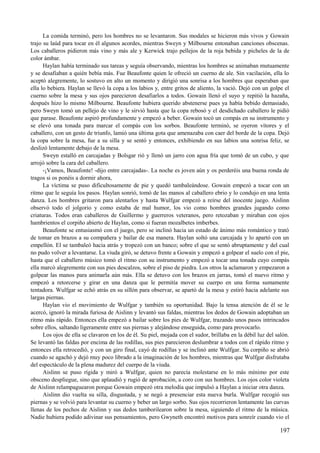 La comida terminó, pero los hombres no se levantaron. Sus modales se hicieron más vivos y Gowain
trajo su laúd para tocar en él algunos acordes, mientras Sweyn y Milbourne entonaban canciones obscenas.
Los caballeros pidieron más vino y más ale y Kerwick trajo pellejos de la roja bebida y picheles de la de
color ámbar.
Haylan había terminado sus tareas y seguía observando, mientras los hombres se animaban mutuamente
y se desafiaban a quién bebía más. Fue Beaufonte quien le ofreció un cuerno de ale. Sin vacilación, ella lo
aceptó alegremente, lo sostuvo en alto un momento y dirigió una sonrisa a los hombres que esperaban que
ella lo bebiera. Haylan se llevó la copa a los labios y, entre gritos de aliento, la vació. Dejó con un golpe el
cuerno sobre la mesa y sus ojos parecieron desafiarlos a todos. Gowain llenó el suyo y repitió la hazaña,
después hizo lo mismo Milbourne. Beaufonte hubiera querido abstenerse pues ya había bebido demasiado,
pero Sweyn tomó un pellejo de vino y le sirvió hasta que la copa rebosó y el desdichado caballero le pidió
que parase. Beaufonte aspiró profundamente y empezó a beber. Gowain tocó un compás en su instrumento y
se elevó una tonada para marcar el compás con los sorbos. Beaufonte terminó, se oyeron vítores y el
caballero, con un gesto de triunfo, lamió una última gota que amenazaba con caer del borde de la copa. Dejó
la copa sobre la mesa, fue a su silla y se sentó y entonces, exhibiendo en sus labios una sonrisa feliz, se
deslizó lentamente debajo de la mesa.
Sweyn estalló en carcajadas y Bolsgar rió y llenó un jarro con agua fría que tomó de un cubo, y que
arrojó sobre la cara del caballero.
-¡Vamos, Beaufonte! -dijo entre carcajadas-. La noche es joven aún y os perderéis una buena ronda de
tragos si os ponéis a dormir ahora,
La víctima se puso dificultosamente de pie y quedó tambaleándose. Gowain empezó a tocar con un
ritmo que le seguía los pasos. Haylan sonrió, tomó de las manos al caballero ebrio y lo condujo en una lenta
danza. Los hombres gritaron para alentarlos y hasta Wulfgar empezó a reírse del inocente juego. Aislinn
observó todo el jolgorio y como estaba de mal humor, los vio como hombres grandes jugando como
criaturas. Todos eran caballeros de Guillermo y guerreros veteranos, pero retozaban y miraban con ojos
hambrientos el corpiño abierto de Haylan, como si fueran mozalbetes imberbes.
Beaufonte se entusiasmó con el juego, pero se inclinó hacia un estado de ánimo más romántico y trató
de tomar en brazos a su compañera y bailar de esa manera. Haylan soltó una carcajada y lo apartó con un
empellón. El se tambaleó hacia atrás y tropezó con un banco; sobre el que se sentó abruptamente y del cual
no pudo volver a levantarse. La viuda giró, se detuvo frente a Gowain y empezó a golpear el suelo con el pie,
hasta que el caballero músico tomó el ritmo con su instrumento y empezó a tocar una tonada cuyo compás
ella marcó alegremente con sus pies descalzos, sobre el piso de piedra. Los otros la aclamaron y empezaron a
golpear las manos para animarla aún más. Ella se detuvo con los brazos en jarras, tomó el nuevo ritmo y
empezó a retorcerse y girar en una danza que le permitía mover su cuerpo en una forma sumamente
tentadora. Wulfgar se echó atrás en su sillón para observar, se apartó de la mesa y estiró hacia adelante sus
largas piernas.
Haylan vio el movimiento de Wulfgar y también su oportunidad. Bajo la tensa atención de él se le
acercó, ignoró la mirada furiosa de Aislinn y levantó sus faldas, mientras los dedos de Gowain adoptaban un
ritmo más rápido. Entonces ella empezó a bailar sobre los pies de Wulfgar, trazando unos pasos intrincados
sobre ellos, saltando ligeramente entre sus piernas y alejándose enseguida, como para provocarlo.
Los ojos de ella se clavaron en los de él. Su piel, mojada con el sudor, brillaba en la débil luz del salón.
Se levantó las faldas por encima de las rodillas, sus pies parecieron deslumbrar a todos con el rápido ritmo y
entonces ella retrocedió, y con un giro final, cayó de rodillas y se inclinó ante Wulfgar. Su corpiño se abrió
cuando se agachó y dejó muy poco librado a la imaginación de los hombres, mientras que Wulfgar disfrutaba
del espectáculo de la plena madurez del cuerpo de la viuda.
Aislinn se puso rígida y miró a Wulfgar, quien no parecía molestarse en lo más mínimo por este
obsceno despliegue, sino que aplaudió y rugió de aprobación, a coro con sus hombres. Los ojos color violeta
de Aislinn relampaguearon porque Gowain empezó otra melodía que impulsó a Haylan a iniciar otra danza.
Aislinn dio vuelta su silla, disgustada, y se negó a presenciar esta nueva burla. Wulfgar recogió sus
piernas y se volvió para levantar su cuerno y beber un largo sorbo. Sus ojos recorrieron lentamente las curvas
llenas de los pechos de Aislinn y sus dedos tamborilearon sobre la mesa, siguiendo el ritmo de la música.
Nadie hubiera podido adivinar sus pensamientos, pero Gwyneth encontró motivos para sonreír cuando vio el
197
 
