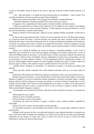 a gusto en Normandía. Apoyó la frente en una mano y supo que la decisión estaba siéndole impuesta a la
fuerza.
—Aja —dijo suavemente, y su madre tuvo que esforzarse para oír sus palabras—. Será lo mejor. Si él
no puede encontrarme, entonces no podrá enviarme lejos de Inglaterra.
Maida unió las manos regocijada y bailó una giga en la reducida y atestada habitación.
—¡Bastardo! ¡Bastardo! ¡Enemigo normando! Nos iremos antes que te enteres.
Su regocijo no fue compartido por Aislinn, quien se levantó atontada y fue hasta la puerta.
—Reúne tus pertenencias al romper el día, madre mía. Por la mañana él irá a Cregan y poco después
nosotras partiremos hacia los climas norteños. Prepárate. Yo debo regresar a mi lecho por última vez, a fin de
que él no nos descubra y estropee nuestros planes.
Aislinn se marchó sin decir nada más y regresó a la casa, dejando a Maida cacareando y riendo ante el
hogar.
Se detuvo ante la gran puerta de roble, la abrió y la cerró suavemente tras de sí. Wulfgar estaba apoyado
en la pared de piedra del hogar y Gowain punteaba una melodía más suave, mientras Haylan se mecía
delante de ellos como si fuera una cortesana del Nilo. Su vestido caía flojamente alrededor de sus hombros y
sus pechos se sacudían, pero la tela se sostenía en las puntas de los pezones. Aislinn se pregunto si esa tela
no caía por algún hechizo que se les escapaba a los hombres, quienes parecían esperar la caída con fascinada
atención.
Aislinn vio la mirada de Wulfgar que recorría la estancia y terminaba posándose en ella. Cruzó la
habitación bajo la mirada de él, pero antes que llegara al arranque de la escalera, Haylan giró, vio que el
interés de Wulfgar estaba en otra parte y vino a bailar frente a Aislinn, como para comparar sus talentos con
los de la joven. Aislinn la miro con frialdad; entonces, súbitamente la música cesó y Gowain dejo a un lado
su instrumento, con cierto embarazo. Haylan se volvió rápidamente hacia él, evidentemente irritada, y así
dejó que Aislinn pudiera subir la escalera con serena dignidad. Wulfgar pasó junto a la airada viuda en su
prisa por seguir a Aislinn y sólo aminoró sus pasos cuando la alcanzó en la cima de la escalera.
-¿Adónde fuiste? -preguntó él suavemente-. Te marchaste de repente y yo pensé que podrías estar
enferma.
-Estoy muy bien, milord -respondió ella-. Siento haberte molestado. Sólo fui a ver cómo estaba mi
madre.
Él abrió para ella la puerta de la habitación, dejó que lo precediera, entró y cerró suavemente tras de sí.
Wulfgar se apoyó en la puerta y vio que ella iba hasta un rincón más oscuro donde empezó a desvestirse
dándole la espalda. Los ojos de él parecieron beberla lentamente, recorrieron las piernas largas y esbeltas
pasaron sobre las caderas y llegaron a la cintura, que todavía se veía fina y hermosa. Cuando ella se volvió,
él pudo verle los pechos. Pero Aislinn se metió rápidamente en la cama y se cubrió con las pieles hasta el
mentón. Wulfgar fue hasta la cama, se acostó de través, la tomo en brazos y empezó a besarla. Puso sus
labios contra el cabello fragante y murmuró.
-Ah, muchacha, eres la delicia más hermosa. ¿Que haría yo para satisfacer mis deseos si te separaran de
mí?
Aislinn apartó la cara y suspiró.
-Milord, yo no lo sé. Dímelo, por favor.
Él rió por lo bajo y la besó en un hombro.
-Encontraría una mujer tan hermosa y sensual, y entonces, quizá, quedaría contento -respondió él,
bromeando.
Aislinn no lo tomó a broma, sino que replicó, en tono mesurado.
-Te convendría encontrar a una tan dotada como Haylan. Nunca se puede saber cuándo hay motivos
para divertirse.
Wulfgar rió del sarcasmo de ella y se levantó para quitarse la ropa. Regresó desnudo, un momento más
tarde. Ahora ella le daba la espalda, pero Wulfgar no se inmutó, pues muchas de sus noches más placenteras
empezaban de esta manera. Se acercó más a ella, le acarició los rizos de la nuca y la besó con labios
hambrientos y ansiosos de sentir el sabor de ella.
199
 