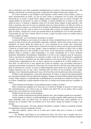 ellas su mirada fría, cruel, ellas se apartaban inmediatamente de su camino y huían para ponerse a salvo. Sin
embargo, esta damisela, con mucho que perder, se había atrevido a llegar más lejos que cualquier otra.
En el breve momento en que Wulfgar la miró fijamente, Aislinn recobró el buen sentido y sintió un
súbito estremecimiento de miedo. Los ojos de color violeta se encontraron con los grises. Ella quedó
horrorizada por su acción, él quedó atónito. Ragnor pareció complacido, pues no conocía al hombre. Sin
ninguna palabra de advertencia, las manos de Wulfgar se cerraron alrededor de los brazos de ella como
anillos de acero y la atrajeron y aplastaron contra él en un fuerte abrazo. Ragnor le había parecido a ella
fuerte y musculoso, pero esto era como ser aplastada contra una estatua de hierro. Los labios de Aislinn se
entreabrieron por la sorpresa y su exclamación de asombro fue abruptamente silenciada cuando la boca de él
descendió sobre la de ella, como se lanza un ave de rapiña sobre su presa. Los hombres aullaron y dieron
gritos de aliento, y Ragnor fue el único que encontró motivos de insatisfacción. Con el rostro encendido y
contorsionado por una cólera violenta, observó la escena, y apretó los puños contra sus costados, para no
lanzarse y separar a la pareja.
El vikingo gritó: -¡Jo! ¡La hembra ha encontrado a su macho!
La mano de Wulfgar se movió detrás de la cabeza de Aislinn, forzándola hacia la de él, y sus labios se
retorcieron sobre la boca de ella, lastimándola, explorando, exigiendo. Aislinn sintió contra su pecho, como
martillazos, los fuertes latidos del corazón de él, y tuvo conciencia de ese cuerpo, duro, amenazador,
apretado con fuerza contra su esbelta silueta. El brazo de él le rodeó la cintura como una garra inmisericorde,
y detrás de su cabeza sintió esa mano, grande y capaz de aplastarle sin esfuerzo el cráneo. Pero en algún
lugar, en alguna parte de lo más recóndito, lo más oscuro, lo más desconocido y profundo de su ser, una
pequeña chispa se encendió y subió, despertando a su cuerpo, arrancándolo de su reserva fríamente
mantenida, abrasándolos, incendiándolos, fundiéndolos a los dos en una vertiginosa masa de sensaciones.
Toda su conciencia fue estimulada por la sensación, el sabor, el olor de él, todo placentero y agudamente
excitante. Sus nervios se inundaron con una cálida excitación y ella cesó de luchar. Como si tuvieran una
voluntad propia, independiente de ella, sus brazos subieron por la espalda de él y el hielo fundióse en un
fiero ardor a la altura del de él. Poco importó que él fuera un enemigo o que sus hombres observaran y
expresaran groseramente su aprobación. Parecía que solo existían ellos dos. Kerwick nunca había tenido ese
poder de arrancarla de sí misma, sus besos no habían despertado pasión dentro de su pecho, ningún deseo,
ninguna impaciencia por ser suya. Ahora, estrechada entre los brazos de este normando, ella se rendía,
indefensa, a una voluntad más grande que la suya y devolvía el beso con una pasión que nunca creyó poseer.
Wulfgar la soltó abruptamente, y para gran desconcierto de Aislinn, no pareció para nada perturbado
por lo que para ella había sido una experiencia arrasadora. Ninguna otra fuerza hubiera podido hacerla llegar
tan bajo. Sintió vergüenza y comprendió que su debilidad ante este normando no se basaba en el temor sino
en el deseo. Pasmada por su propia respuesta al beso de él, lo fustigó con la última arma que le quedaba: su
lengua.
-¡Perro bastardo de Normandía! ¿En qué albañal encontró tu padre a tu madre?
Hubo exclamaciones ahogadas en el salón, pero en la frente de Wulfgar, la reacción al insulto aleteó
sólo momentáneamente. ¿Fue cólera lo que vio Aislinn? ¿Fue dolor? Oh, eso era dudoso. Ella no podía
esperar herir a este caballero de corazón de hierro.
Wulfgar levantó una ceja y la miró fijamente.
-Es muy extraña tu demostración de gratitud, damisela -dijo- ¿Has olvidado tu pedido de un sacerdote?.
Aislinn, agotada su violencia, se quedó apabullada por su propia estupidez. Había jurado que las tumbas
serían bendecidas, pero, por idiotez suya, los muertos de Darkenwald ahora serían sepultados sin la
bendición de un sacerdote. Miró al normando con la boca abierta, incapaz de formular un ruego o una
disculpa.
Wulfgar rió brevemente. -No temas, damisela. Mi palabra es sagrada. Tendrás a tu anhelado sacerdote
tan seguramente como que compartirás mi cama.
Ante estas palabras, sonaron risas en el salón, pero Aislinn sintió que el corazón se le sacudía
dolorosamente.
— ¡No, Wulfgar! -gritó Ragnor en una explosión de cólera-, Por todo lo que es sagrado, aquí no te
saldrás con la tuya. ¿Has olvidado la promesa que me hiciste de dejarme escoger como recompensa cualquier
20
 