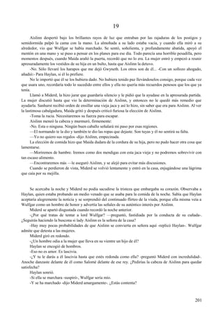 19
Aislinn despertó bajo los brillantes rayos de luz que entraban por las rajaduras de los postigos y
semidormida palpó la cama con la mano. La almohada a su lado estaba vacía, y cuando ella miró a su
alrededor, vio que Wulfgar se había marchado. Se sentó, soñolienta, y profundamente abatida, apoyó el
mentón en una mano y se puso a pensar en los planes para ese día. Todo parecía una horrible pesadilla, pero
momentos después, cuando Maida arañó la puerta, recordó que no lo era. La mujer entró y empezó a reunir
apresuradamente los vestidos de su hija en un bulto, hasta que Aislinn la detuvo.
-No. Sólo llevaré los harapos que me dejó Gwyneth. Los otros son de él... -Con un sollozo ahogado,
añadió:- Para Haylan, si él lo prefiere.
No le importó que él se los hubiera dado. No hubiera tenido paz llevándoselos consigo, porque cada vez
que usara uno, recordaría todo lo sucedido entre ellos y ella no quería más recuerdos penosos que los que ya
tenía.
Llamó a Miderd, la hizo jurar que guardaría silencio y le pidió que la ayudase en la apresurada partida.
La mujer discutió hasta que vio la determinación de Aislinn, y entonces no le quedó más remedio que
ayudarla. Sanhurst recibió orden de ensillar una vieja jaca y así lo hizo, sin saber que era para Aislinn. Al ver
la lastimosa cabalgadura, Maida gritó y después criticó furiosa la elección de Aislinn.
-Toma la rucia. Necesitaremos su fuerza para escapar.
Aislinn meneó la cabeza y murmuró, firmemente:
-No. Esta o ninguna. Ningún buen caballo señalará mi paso por esas regiones.
—El normando te la dio y también te dio las ropas que dejaste. Son tuyas y él no sentirá su falta.
—Yo no quiero sus regalos -dijo Aislinn, empecinada.
La elección de comida hizo que Maida dudara de la cordura de su hija, pero no pudo hacer otra cosa que
lamentarse.
—Moriremos de hambre. Iremos como dos mendigas con esta jaca vieja y no podremos sobrevivir con
tan escaso alimento.
—Encontraremos más —le aseguró Aislinn, y se alejó para evitar más discusiones.
Cuando se perdieron de vista, Miderd se volvió lentamente y entró en la casa, enjugándose una lágrima
que caía por su mejilla.
Se acercaba la noche y Miderd no podía sacudirse la tristeza que embargaba su corazón. Observaba a
Haylan, quien estaba probando un medio venado que se asaba para la comida de la noche. Sabía que Haylan
aceptaría alegremente la noticia y se sorprendió del continuado flirteo de la viuda, porque ella misma veía a
Wulfgar como un hombre de honor y advertía las señales de su auténtico interés por Aislinn.
Miderd se apartó disgustada cuando recordó la noche anterior.
-¿Por qué tratas de tentar a lord Wulfgar? —preguntó, fastidiada por la conducta de su cuñada-.
¿Seguirás haciendo la buscona si lady Aislinn es la señora de la casa?
-Hay muy pocas probabilidades de que Aislinn se convierta en señora aquí -replicó Haylan-. Wulfgar
admite que detesta a las mujeres.
Miderd giró en redondo.
-¿Un hombre odia a la mujer que lleva en su vientre un hijo de él?
Haylan se encogió de hombros.
-Eso no es amor. Es lascivia.
-¿Y tu le darás a él lascivia hasta que estés redonda como ella? -preguntó Miderd con incredulidad-.
Anoche danzaste delante de él como Salomé delante de ese rey. ¿Pedirías la cabeza de Aislinn para quedar
satisfecha?
Haylan sonrió.
-Si ella se marchara -suspiró-, Wulfgar sería mío.
-Y se ha marchado -dijo Miderd amargamente-. ¿Estás contenta?
201
 