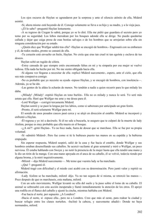 Los ojos oscuros de Haylan se agrandaron por la sorpresa y ante el silencio atónito de ella, Miderd
asintió.
-Sí, ahora mismo está huyendo de él. Consigo solamente se lleva a su hijo y su madre, y a la vieja jaca.
-¿Él lo sabe? -preguntó Haylan lentamente.
-A su regreso de Cregan lo sabrá, porque yo se lo diré. Ella me pidió que guardara el secreto pero yo
temo por su seguridad. Los lobos merodean por los bosques adonde ella se dirige. No puedo quedarme
callada y dejar que caiga presa de esas bestias salvajes o de los hombres que se arrojarían sobre ella sin
ninguna consideración por su estado.
-¿Quién dice que Wulfgar saldrá tras ella? -Haylan se encogió de hombros.- Engrosará con su embarazo
y él, de todos modos, pronto se cansará de ella.
-Tu corazón está envuelto en hielo, Haylan. No creía que eras tan cruel ni tan egoísta y esclava de tus
deseos.
Haylan soltó un rugido de cólera.
-Estoy cansada de que siempre estés encontrando faltas en mí y tu simpatía por esa mujer se vuelve
tediosa. Ella nada ha hecho por mí. No me siento obligada hacia ella.
-Si alguna vez llegaras a necesitar de ella -replicó Miderd suavemente-, espero, ante el cielo, que ella
sea más compasiva contigo.
-No es probable que yo necesite su ayuda -repuso Haylan, y se encogió de hombros, con insolencia—.
Además, ya se ha ido.
-Las gentes de la aldea la echarán de menos. No tendrán a nadie a quien recurrir para lo que milady les
daba.
-¡Milady! ¡Milady! -repitió Haylan en tono burlón-. Ella no es milady y nunca lo será. Yo seré más
astuta que ella. Haré que Wulfgar me ame y me desee para él.
-Lord Wulfgar —corrigió tercamente Miderd.
Haylan sonrió y se pasó la lengua por los labios, como si saboreara por anticipado un gran festín.
-Pronto, él será solamente Wulfgar para mí.
El sonido de unos pesados cascos pasó cerca y se alejó en dirección al establo. Miderd se incorporó y
enfrentó a Haylan.
-Él regresa y yo iré a decírselo. Si él no sale a buscarla, te aseguro que te culparé de la muerte de lady
Aislinn, porque es muy probable que ella muera en el bosque.
-¡¿A mí?! -gritó Haylan-. Yo no hice nada, fuera de desear que se marchase. Ella se fue por su propia
voluntad.
-Sí -admitió Miderd-. Pero fue como si tú le hubieses puesto tus manos en su espalda y la hubieras
empujado.
Sin esperar respuesta, Miderd suspiró, salió de la casa y fue hacia el establo, donde Wulfgar y sus
hombres estaban desensillando sus caballos. Se acercó vacilante al gran semental y miró a Wulfgar, un poco
nerviosa. Él estaba hablando con Sweyn y no notó la presencia de la mujer hasta que ella tendió una mano y
le dio un tirón de la manga. Con una mano apoyada en el anca de su caballo, él se volvió, todavía riendo por
alguna broma, y la miró inquisitivamente.
-Milord —dijo Miderd suavemente—. Me temo que vuestra lady se ha marchado.
-¿Qué ? -preguntó él.
Miderd tragó con dificultad y el miedo casi acabó con su determinación. Pero juntó valor y repitió su
afirmación.
-Lady Aislinn se ha marchado, milord -dijo. Ya no tan segura de sí misma, se retorció las manos—.
Poco después de que os marchaseis, esta mañana, milord.
Con un solo movimiento, Wulfgar levantó su silla del suelo y la puso sobre el lomo de su caballo. El
animal se sobresaltó con esta acción inesperada y llamó inmediatamente la atención de los otros. Él apoyó
una rodilla en el flanco del caballo y ajustó la cincha, mientras hablaba con Miderd.
-Fue hacia el norte, por supuesto. ¿A Londres?
-Hacia el norte, sí -repuso ella-, pero no a Londres. Creo que más al oeste, para rodear la ciudad y
buscar refugio entre los clanes norteños. -Inclinó la cabeza, y suavemente añadió:- Donde no haya
normandos, milord.
202
 