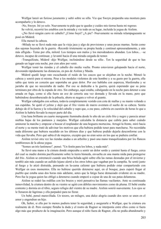 Wulfgar lanzó un furioso juramento y saltó sobre su silla. Vio que Sweyn preparaba una montura para
acompañarlo y lo detuvo.
-No, Sweyn. Iré yo solo. Nuevamente te pido que te quedes y cuides mis tierras hasta mi regreso.
Se volvió, recorrió los establos con la mirada y vio todo en su lugar, incluida la yegua de Aislinn.
-¿No llevó ningún carro ni caballo? ¿Cómo huyó? ¿A pie? -Nuevamente su mirada relampagueante se
posó en Miderd.
Ella meneó la cabeza.
-Milady no se llevó nada más que la vieja jaca y algo de provisiones y unas pocas mantas. Serán como
dos sajonas huyendo de la guerra. -Recordó tristemente su propia huida y continuó apresuradamente, y aún
más afligida.- Temo por ella, milord. Los tiempos son malos y los merodeadores abundan. Los lobos... –se
detuvo, incapaz de continuar, y levantó hacia él una mirada cargada de temor.
-Tranquilízate, Miderd -dijo Wulfgar, inclinándose desde su silla-. Ten la seguridad de que te has
ganado un lugar esta noche, por cien años por venir.
Wulfgar tomó las riendas y el caballo dio media vuelta. Pronto estuvieron galopando hacia el norte,
devorando rápidamente las distancias, en pos de Aislinn y Maida.
Miderd quedó largo rato escuchando el ruido de los cascos que se alejaban en la noche. Meneó la
cabeza y sonrió para sí misma. Pese a los modales violentos de este hombre y a su gusto por la guerra, ella
sabía que tenía un corazón que soportaba un gran dolor. Por eso hablaba con aspereza, blasfemaba y se
jactaba de que no necesitaba de nadie. Por eso se dedicaba a la guerra, quizá esperando que su pena
terminara por obra de la espada de otro. Sin embargo, aquí estaba, cabalgando en la noche para detener a una
amada en fuga, como si ella fuera un ave de cetrería una vez domada y llevada en la mano, pero que
habiéndose desembarazado de la pihuela, ahora se negara a volver al guante.
Wulfgar cabalgaba con soltura, todavía completamente vestido con cota de mallas y su manto volando a
sus espaldas. Se quitó el yelmo y dejó que el frío viento de marzo aventara el sueño de su cabeza. Sentía
debajo de él la fuerza y la velocidad del caballo y supo que, a ese paso, cubriría en cuestión de horas lo que a
Aislinn le habría llevado la mayor parte del día.
Una luna brillante en cuarto menguante iluminaba desde lo alto de un cielo frío y negro y parecía atraer
nieblas bajas de los pantanos y marjales. Wulfgar calculaba la distancia que cubría para saber cuándo
aminorar la marcha y empezar a buscar el resplandor de una hoguera mortecina. Arrugó la frente, miró hacia
el norte y su mente trató de adivinar los motivos que ella hubiera podido tener para marcharse. No recordaba
nada diferente que hubiera sucedido en los últimos días y que hubiese podido dejarla desconforme con la
vida que llevaba. Pero qué sabía él de mujeres, excepto que no eran seres en los que se pudiera confiar.
Aislinn revisó otra vez las riendas atadas a un arbolito y pasó una mano tranquilizadora por los flancos
temblorosos de la añosa yegua.
"Somos un trío lastimoso", pensó. "Un festín para los lobos, y nada más".
Se llevó una mano a la cintura donde empezaba a sentir un dolor sordo y caminó hasta el fuego, cerca
del cual su madre dormía pacíficamente sobre la tierra húmeda, envuelta en una manta raída para protegerse
del frío. Aislinn se estremeció cuando una brisa helada agitó sobre ella las ramas desnudas por el invierno y
tembló aún más cuando un aullido lejano alertó a los otros lobos que vagaban por la campiña. Se sentó junto
al fuego y lo atizó distraída, pensando en la-cama caliente que hubiera podido estar compartiendo con
Wulfgar en esos momentos. Ella no hubiese querido detenerse aquí, en el bosque, pues esperó llegar al
pueblo que estaba unas dos horas más adelante, antes que la fatiga fuese demasiado evidente en su madre.
Pero fue la yegua quien las obligó a detenerse cuando empezó a cojear de una de sus patas delanteras.
Aislinn se rodeó las rodillas con los brazos y miró pensativa las llamas vacilantes. Ante su continuada
inmovilidad, la criatura dentro de su vientre se agitó con débiles movimientos como de pluma. El bebé estaba
contento y dormía en el tibio, seguro refugio del vientre de su madre. Aislinn sonrió suavemente. Los ojos se
le llenaron de lágrimas y ella parpadeó para no llorar.
Un bebé, pensó maravillada. Un tesoro, un milagro, una dulce alegría cuando dos seres se unen en el
amor y engendran un hijo.
Oh, Señor, si ella por lo menos pudiera tener la seguridad, y asegurarle a Wulfgar, que la criatura era
realmente de él. Pero siempre flotaba la duda y el rostro de Ragnor se interponía entre ellos como si fuera
algo más que producto de la imaginación. Pero aunque el niño fuera de Ragnor, ella no podía abandonarlo y
203
 