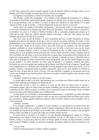enviarlo lejos, porque ella misma no podía soportar la idea de hallarse aislada de su hogar. Ahora, con su
partida, por lo menos Wulfgar no tendría que mirarla y hacerse esa pregunta.
Las lágrimas recomenzaron y rodaron incontenibles por sus mejillas.
-Oh, Wulfgar -suspiró ella, acongojada—. Si yo hubiera estado debidamente prometida a ti y si Ragnor
no me hubiese deshonrado, quizá hubiera podido conquistar tu corazón. Pero veo que tus ojos ya se apartan
de mi cuerpo hinchado como un melón y van hacia la figura más esbelta de la viuda Haylan. Yo no pude
soportar la forma en que la mirabas... ¿o fue mi imaginación la que puso lascivia en tus ojos?
Aislinn apoyó una mejilla en las rodillas, desesperada, y miró pensativa hacia la oscuridad del bosque,
con la visión esfumada por las lágrimas que ahora fluían más abundantes. Todo estaba inmóvil y silencioso a
su alrededor. Era como si el tiempo se hubiese detenido y ella se encontrara atrapada para siempre en el
limbo del presente. Hasta las estrellas parecían haberse extraviado y caído del cielo, porque dos luces
brillantes aparecieron más allá, en la oscuridad.
Algo hizo erizar la piel de Aislinn y la puso sumamente nerviosa. Levantó lentamente la cabeza,
parpadeó para eliminar las lágrimas de sus ojos y clavó la vista en esos puntos brillantes. El miedo se clavó
profundamente en las sombras de su mente, porque ahora supo que no se trataba de estrellas sino de dos ojos
que la observaban. Pronto se les unieron otros y otros más, hasta que las tinieblas, más allá del fuego,
quedaron sembradas de ascuas incandescentes. Uno por uno, los lobos se acercaron más, con las fauces
abiertas, las lenguas colgantes, como si se rieran del desamparo de ella. La pobre yegua vieja relinchó y
tembló, pero ya no le quedaban fuerzas para nada más. Aislinn añadió otro leño al fuego y después tomó un
tizón encendido con una mano, y con la otra desenvainó su aguda daga. Ahora podía contar alrededor de una
docena de cuerpos peludos. Los lobos se acercaron más, abriendo y cerrando las bocas y ladrando, como si
entre ellos se disputaran la mejor posición para atacar. Súbitamente, una voz más fuerte desgarró la noche
con un gruñido y los lobos metieron sus colas entre las piernas y se apartaron, mientras una bestia,
fácilmente dos veces más grande que cualquiera de los demás, trotó hacia la luz de la hoguera. Cuando llegó
miró tranquilamente a su alrededor como estudiando la escena, después se puso delante de la jauría, volvió la
espalda a Aislinn y nuevamente lanzó un gruñido amenazador, hasta que los otros animales se retiraron al
borde del claro. El gran lobo se volvió y la miró, y los ojos amarillos y sesgados se encontraron con los de
ella con una inteligencia que resultó pasmosa. Ella movió sus labios y formó la palabra antes de darse cuenta
de lo que decía.
-¡Wulfgar! -escapó de los labios en un ronco susurro.
La bestia negra se echó en el suelo, aparentemente tan a sus anchas que hubiera podido tratarse de un
podenco bien entrenado para obedecer las órdenes de ella.
Aislinn dejó el tizón y volvió su cuchillo a la vaina. El lobo abrió sus fauces como si sonriera y
confirmara la tregua. Apoyó la cabeza sobre sus zarpas extendidas, pero sus ojos permanecieron alertas y no
se apartaron de ella. Aislinn se apoyó en el árbol y tuvo la sensación de que en este bosque salvaje se hallaba
segura, tan segura como hubiera podido estar en Darkenwald.
Un lobo gruñó en la oscuridad y Aislinn despertó completamente y comprendió que había dormitado
cierto tiempo. El gran lobo levantó la cabeza y clavó sus ojos en la oscuridad, detrás de Aislinn, pero no hizo
otro movimiento. Aislinn aguardó temblorosa mientras crecía la tensión. Entonces rodó una piedra y ella se
volvió lentamente.
-¡Wulfgar! -exclamó.
El se acercaba conduciendo a su caballo y la miró. Después, sus ojos pasaron a la enorme bestia más
allá del fuego. Ella sintió alivio y sorpresa cuando él quedó completamente dentro del círculo de luz, porque
casi se había convencido de que Wulfgar era un hombre lobo, como afirmaban los rumores, y que en alguna
forma se había convertido en ese gran lobo negro que la había cuidado tan bien.
El animal ahora se incorporó y se sacudió, y sus ojos dorados relampaguearon cuando él y Wulfgar
intercambiaron una mirada a través de las llamas moribundas. Por fin, el lobo negro se volvió, y con un
ladrido, condujo a su jauría lejos, hacia la noche. El bosque quedó en silencio un largo momento y Aislinn
esperó mientras Wulfgar la miraba con atención. Finalmente, él suspiró y habló con un poco de humor en su
voz.
-Eres una tonta.
Aislinn levantó ligeramente el mentón y replicó, secamente:
204
 
