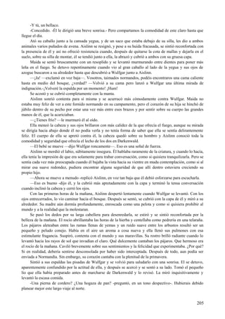 -Y tú, un bellaco.
-Concedido. -Él le dirigió una breve sonrisa.- Pero compartamos la comodidad de este claro hasta que
llegue el día.
Ató su caballo junto a la cansada yegua, y de un saco que estaba debajo de su silla, les dio a ambos
animales varios puñados de avena. Aislinn se resignó, y pese a su huida fracasada, se sintió reconfortada con
la presencia de él y así no ofreció resistencia cuando, después de quitarse la cota de mallas y dejarla en el
suelo, sobre su silla de montar, él se tendió junto a ella, la abrazó y cubrió a ambos con su gruesa capa.
Maida se sentó bruscamente con un resoplido y se levantó murmurando entre dientes para poner más
leña en el fuego. Se detuvo repentinamente cuando vio al gran caballo al lado de la yegua y sus ojos de
azogue buscaron a su alrededor hasta que descubrió a Wulfgar junto a Aislinn.
—¡Ja! —exclamó en voz baja—. Vosotros, taimados normandos, podéis encontraros una cama caliente
hasta en medio del bosque, ¿verdad? —Volvió a su cama pero lanzó a Wulfgar una última mirada de
indignación.-¡Volveré la espalda por un momento! ¡Hum!
Se acostó y se cubrió completamente con la manta.
Aislinn sonrió contenta para sí misma y se acurrucó más cómodamente contra Wulfgar. Maida no
estaba muy feliz de ver a este fornido normando en su campamento, pero el corazón de su hija se hinchó de
júbilo dentro de su pecho por estar una vez más entre esos brazos y por sentir sobre su cuerpo las grandes
manos de él, que la acariciaban.
—¿Tienes frío? —le murmuró él al oído.
Ella meneó la cabeza y sus ojos brillaron con más calidez de la que ofrecía el fuego, aunque su mirada
se dirigía hacia abajo donde él no podía verla y no tenía forma de saber que ella se sentía delirantemente
feliz. El cuerpo de ella se apretó contra él, la cabeza quedó sobre su hombro y Aislinn conoció toda la
comodidad y seguridad que ofrecía el lecho de los dos en Darkenwald.
—El bebé se mueve —dijo Wulfgar roncamente—. Eso es una señal de fuerza.
Aislinn se mordió el labio, súbitamente insegura. Él hablaba raramente de la criatura, y cuando lo hacía,
ella tenía la impresión de que era solamente para trabar conversación, como si quisiera tranquilizarla. Pero se
sentía cada vez más preocupada cuando él bajaba la vista hacia su vientre en muda contemplación, como si al
mirar esa suave redondez, pudiera encontrar alguna seguridad de que allí dentro estuviera creciendo su
propio hijo.
—Ahora se mueve a menudo -replicó Aislinn, en voz tan baja que él debió esforzarse para escucharla.
—Eso es bueno -dijo él, y la cubrió más apretadamente con la capa y terminó la tensa conversación
cuando inclinó la cabeza y cerró los ojos.
Con las primeras horas de la mañana, Aislinn despertó lentamente cuando Wulfgar se levantó. Con los
ojos entrecerrados, lo vio caminar hacia el bosque. Después se sentó, se cubrió con la capa de él y miró a su
alrededor. Su madre aún dormía profundamente, enroscada como una pelota y como si quisiera prohibir al
mundo y a la realidad que la molestaran.
Se pasó los dedos por su larga cabellera para desenredarla, se estiró y se sintió reconfortada por la
belleza de la mañana. El rocío abrillantaba las horas de la hierba y centellaba como pedrería en una telaraña.
Los pájaros aleteaban entre las ramas llenas de yemas y un ruido suave entre los arbustos resultó ser un
pequeño y peludo conejo. Había en el aire un aroma a cosa nueva y ella llenó sus pulmones con esa
estimulante fragancia. Suspiró, contenta con el mundo y sus maravillas. Su rostro brilló radiante cuando lo
levantó hacia los rayos de sol que invadían el claro. Qué dulcemente cantaban los pájaros. Que hermoso era
el rocío de la mañana. Caviló brevemente sobre sus sentimientos y la felicidad que experimentaba. ¿Por qué?
Si en realidad, debería sentirse desconsolada por haber sido interceptada. Después de todo, aun podía ser
enviada a Normandía. Sin embargo, su corazón cantaba con la plenitud de la primavera.
Sintió a sus espaldas las pisadas de Wulfgar y se volvió para saludarlo con una sonrisa. El se detuvo,
aparentemente confundido por la actitud de ella, y después se acercó y se sentó a su lado. Tomó el pequeño
lío que ella había preparado antes de marcharse de Darkenwald y lo revisó. La miró inquisitivamente y
levantó la escasa comida.
-Una pierna de cordero? ¿Una hogaza de pan? -preguntó, en un tono despectivo-. Hubierais debido
planear mejor este largo viaje al norte.
205
 