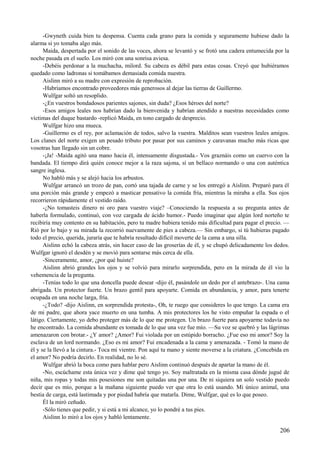 -Gwyneth cuida bien tu despensa. Cuenta cada grano para la comida y seguramente hubiese dado la
alarma si yo tomaba algo más.
Maida, despertada por el sonido de las voces, ahora se levantó y se frotó una cadera entumecida por la
noche pasada en el suelo. Los miró con una sonrisa aviesa.
-Debéis perdonar a la muchacha, milord. Su cabeza es débil para estas cosas. Creyó que hubiéramos
quedado como ladronas si tomábamos demasiada comida nuestra.
Aislinn miró a su madre con expresión de reprobación.
-Habríamos encontrado proveedores más generosos al dejar las tierras de Guillermo.
Wulfgar soltó un resoplido.
-¿En vuestros bondadosos parientes sajones, sin duda? ¿Esos héroes del norte?
-Esos amigos leales nos habrían dado la bienvenida y habrían atendido a nuestras necesidades como
víctimas del duque bastardo -replicó Maida, en tono cargado de desprecio.
Wulfgar hizo una mueca.
-Guillermo es el rey, por aclamación de todos, salvo la vuestra. Malditos sean vuestros leales amigos.
Los clanes del norte exigen un pesado tributo por pasar por sus caminos y caravanas mucho más ricas que
vosotras han llegado sin un cobre.
-¡Ja! -Maida agitó una mano hacia él, intensamente disgustada.- Vos graznáis como un cuervo con la
bandada. El tiempo dirá quién conoce mejor a la raza sajona, sí un bellaco normando o una con auténtica
sangre inglesa.
No habló más y se alejó hacia los arbustos.
Wulfgar arrancó un trozo de pan, cortó una tajada de carne y se los entregó a Aislinn. Preparó para él
una porción más grande y empezó a masticar pensativo la comida fría, mientras la miraba a ella. Sus ojos
recorrieron rápidamente el vestido raído.
-¿No tomasteis dinero ni oro para vuestro viaje? –Conociendo la respuesta a su pregunta antes de
haberla formulado, continuó, con voz cargada de ácido humor.- Puedo imaginar que algún lord norteño te
recibiría muy contento en su habitación, pero tu madre hubiera tenido más dificultad para pagar el precio. —
Rió por lo bajo y su mirada la recorrió nuevamente de pies a cabeza.— Sin embargo, si tú hubieras pagado
todo el precio, querida, juraría que te habría resultado difícil moverte de la cama a una silla.
Aislinn echó la cabeza atrás, sin hacer caso de las groserías de él, y se chupó delicadamente los dedos.
Wulfgar ignoró el desdén y se movió para sentarse más cerca de ella.
-Sinceramente, amor, ¿por qué huiste?
Aislinn abrió grandes los ojos y se volvió para mirarlo sorprendida, pero en la mirada de él vio la
vehemencia de la pregunta.
-Tenías todo lo que una doncella puede desear -dijo él, pasándole un dedo por el antebrazo-. Una cama
abrigada. Un protector fuerte. Un brazo gentil para apoyarte. Comida en abundancia, y amor, para tenerte
ocupada en una noche larga, fría.
-¿Todo? -dijo Aislinn, en sorprendida protesta-, Oh, te ruego que consideres lo que tengo. La cama era
de mi padre, que ahora yace muerto en una tumba. A mis protectores los he visto empuñar la espada o el
látigo. Ciertamente, yo debo proteger más de lo que me protegen. Un brazo fuerte para apoyarme todavía no
he encontrado. La comida abundante es tomada de lo que una vez fue mío. —Su voz se quebró y las lágrimas
amenazaron con brotar.- ¿Y amor? ¿Amor? Fui violada por un estúpido borracho. ¿Fue eso mi amor? Soy la
esclava de un lord normando. ¿Eso es mi amor? Fui encadenada a la cama y amenazada. - Tomó la mano de
él y se la llevó a la cintura.- Toca mi vientre. Pon aquí tu mano y siente moverse a la criatura. ¿Concebida en
el amor? No podría decirlo. En realidad, no lo sé.
Wulfgar abrió la boca como para hablar pero Aislinn continuó después de apartar la mano de él.
-No, escúchame esta única vez y dime qué tengo yo. Soy maltratada en la misma casa dónde jugué de
niña, mis ropas y todas mis posesiones me son quitadas una por una. De ni siquiera un solo vestido puedo
decir que es mío, porque a la mañana siguiente puedo ver que otra lo está usando. Mi único animal, una
bestia de carga, está lastimada y por piedad habría que matarla. Dime, Wulfgar, qué es lo que poseo.
Él la miró ceñudo.
-Sólo tienes que pedir, y si está a mi alcance, yo lo pondré a tus pies.
Aislinn lo miró a los ojos y habló lentamente.
206
 