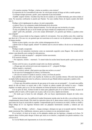 -¿Te casarías conmigo, Wulfgar, y darías un nombre a esta criatura?
La expresión de él se ensombreció aún más. Se volvió para arrojar al fuego un leño a medio quemar.
-La trampa siempre presente -gruñó-, para sorprender al pie descuidado.
-Aaahhh -suspiró Aislinn-. Gozabas muy bien de mí cuando yo no estaba hinchada, pero ahora eludes el
tema. No necesitas confesarme tu pasión por Haylan. Tus ojos estaban llenos de lujuria cuando ella bailó
ante ti.
Wulfgar volvió rápidamente la cabeza y la miró sorprendido.
-¿Lujuria? Pero si yo solamente estaba disfrutando de la diversión.
-¡Diversión! ¡Ja! -dijo Aislinn, despectivamente-. Eso fue más que una invitación a la cama.
-Te doy mi palabra de que yo no he notado que hayas tratado de complacerme ni la mitad.
-¿Qué? -gritó ella, pasmada-. ¿Con este cuerpo deformado? ¿Te gustaría que bailara y quedara como
una estúpida?
-Ofreces excusas donde no hay ninguna -replicó él, torvamente-. Eres tan esbelta como ella y nada hay
que decir de ti. Por una vez, me gustaría que me acariciaras en la cama en vez de pelearme y castigarme con
tu lengua mordaz.
Aislinn se puso rígida y sus ojos color violeta relampaguearon de ira.
-¿Quién tiene la lengua aguda, milord? Yo debería usar tu cota de mallas a fin de no ser lastimada por
tus agudezas.
Wulfgar resopló, exasperado.
-No está en mi naturaleza mostrarme como un enamorado engreído como Ragnor. Me resulta difícil
mimar a una doncella, pero contigo he sido generoso.
—¿Quizá me amas un poquito? —preguntó Aislinn suavemente.
Él le acarició el brazo.
—Por supuesto, Aislinn —murmuró-. Te amaré todas las noches hasta hacerte pedir a gritos que cese de
hacerlo.
Aislinn cerró los ojos y un gemido escapó entre sus dientes apretados.
—¿Niegas que mis caricias provocan una respuesta en ti? —preguntó Wulfgar.
Aislinn suspiró, y murmuró:
—Soy tu esclava, milord. ¿Qué quieres que diga una esclava a su amo?
En los ojos de él relampagueó la cólera y la frustración.
—¡No eres mi esclava! Cuando te acaricio, vienes a mí llena de pasión.
Esas palabras hicieron subir a las mejillas de Aislinn un color escarlata intenso. Ella miró hacia donde
su madre había desaparecido entre los arbustos, temerosa de que Maida hubiera regresado y pudiera oírlo.
Él rió burlonamente.
—¿Temes que ella pudiera enterarse de que gozas en la cama con un normando? —Levantó una rodilla,
apoyó en ella un brazo, se acercó más a ella e inclinó su cabeza cuando ella inclinó la suya.— Podrás
engañar a tu madre, pero yo sé. No fue solamente mi forma de hacerte el amor lo que te hizo huir.
Con un grito de furia, Aislinn levantó la mano para golpearlo pero él se la aferró a tiempo, la puso de
espaldas sobre el suelo y allí la sujetó con su peso, todo en un solo y rápido movimiento.
—De modo que tu honor ha sido ultrajado. ¿Por eso huyes repentinamente después de todos estos
meses?
Aislinn luchó en vano. La rodilla de él estaba firmemente metida entre las de ella y con su brazo la tenía
completamente inmovilizada. Ella sintió los músculos duros de él, ahora tensos contra el cuerpo de ella, y la
gran mano de él que le acariciaba la espalda. Comprendiendo que la resistencia era inútil, Aislinn se rindió y
aflojó debajo de él. Las lágrimas brotaron entre sus párpados fuertemente cerrados y rodaron por sus
mejillas.
—Eres cruel, Wulfgar —sollozó—. Juegas conmigo y denigras eso que yo no puedo reprimir. Desearía
poder mostrarme fría e indiferente, entonces, quizá, tu contacto no me atormentaría tanto.
El se inclinó y la besó en la nariz, en los párpados salados por las lágrimas y después en la boca. Ni
siquiera ahora Aislinn pudo ahogar el deseo que nacía en su interior y respondió con pasión auténtica a las
caricias de él.
La voz de Maida sonó ásperamente en el aire de la mañana.
207
 