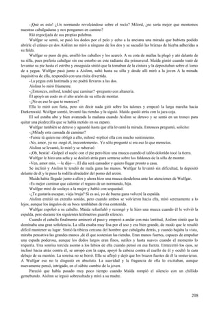 -¡Qué es esto! ¿Un normando revolcándose sobre el rocío? Milord, ¿no sería mejor que montemos
nuestras cabalgaduras y nos pongamos en camino?
Rió regocijada de sus propias palabras.
Wulfgar se sentó, se pasó los dedos por el pelo y echo a la anciana una mirada que hubiera podido
abrirle el cráneo en dos Aislinn no miró a ninguno de los dos y se sacudió las briznas de hierba adheridas a
su falda.
Wulfgar se puso de pie, ensilló los caballos y los acercó. A su cota de mallas la plegó y ató delante de
su silla, pues prefería cabalgar sin ese estorbo en este radiante día primaveral. Maida gimió cuando trató de
levantar su pie hasta el estribo y enseguida sintió que la tomaban de la cintura y la depositaban sobre el lomo
de a yegua. Wulfgar pasó junto a Aislinn, saltó hasta su silla y desde allí miró a la joven A la mirada
inquisitiva de ella, respondió con una risita divertida.
-La yegua está lastimada y no podrá llevaros a las dos.
Aislinn lo miró fríamente.
-¿Entonces, milord, tendré que caminar? -pregunto con altanería.
Él apoyó un codo en el alto arzón de su silla de montar.
-¿No es eso lo que te mereces?
Ella lo miró con furia, pero sin decir nada giró sobre los talones y empezó la larga marcha hacia
Darkenwald. Wulfgar sonrió, levantó las riendas y la siguió. Maida quedó atrás con la jaca coja.
El sol estaba alto y bien avanzada la mañana cuando Aislinn se detuvo y se sentó en un tronco para
quitar una piedrecilla que se había metido en su zapato.
Wulfgar también se detuvo y aguardó hasta que ella levantó la mirada. Entonces preguntó, solícito:
-¿Milady esta cansada de caminar?
-Fuiste tú quien me obligó a ello, milord -replicó ella con mucho sentimiento.
-No, amor, yo no -negó él, inocentemente-. Yo sólo pregunté si era eso lo que merecías.
Aislinn se levantó, lo miró y se ruborizó
-¡Oh, bestia! -Golpeó el suelo con el pie pero hizo una mueca cuando el talón dolorido tocó la tierra.
Wulfgar le hizo una seña y se deslizó atrás para sentarse sobre los faldones de la silla de montar.
-Ven, amor mío, —le dijo—. El día será cansador y quiero llegar pronto a casa.
Se inclinó y Aislinn le tendió de mala gana las manos. Wulfgar la levantó sin dificultad, la depositó
delante de él y le puso la rodilla alrededor del pomo del arzón.
Maida había llegado junto a ellos y ahora hizo una mueca desdeñosa ante las atenciones de Wulfgar.
-Es mejor caminar que calentar el regazo de un normando, hija.
Wulfgar miró de soslayo a la mujer y habló con sequedad.
-¿Te gustaría escapar, vieja bruja? Si es así, yo de buena gana volveré la espalda.
Aislinn emitió un extraño sonido, pero cuando ambos se volvieron hacia ella, miró serenamente a lo
lejos, aunque los ángulos de su boca temblaban de risa contenida.
Wulfgar espoleó a su caballo. Maida refunfuñó y rezongó y le hizo una mueca cuando él le volvió la
espalda, pero durante los siguientes kilómetros guardó silencio.
Cuando el caballo finalmente aminoró el paso y empezó a andar con más lentitud, Aislinn sintió que la
dominaba una gran soñolencia. La silla estaba muy lisa por el uso y era bien grande, de modo que le resultó
difícil mantener su lugar. Sintió la tibieza cercana del hombre que cabalgaba detrás, y cuando bajaba la vista,
miraba pensativa las grandes manos ,de él que sostenían las riendas. Eran manos fuertes, capaces de empuñar
una espada poderosa, aunque los dedos largos eran finos, sutiles y hasta suaves cuando el momento lo
requería. Una sonrisa torcida asomó a los labios de ella cuando pensó en esa fuerza. Entrecerró los ojos, se
inclinó hacia atrás contra él, se arropó con la capa, apoyó la cabeza contra el cuello de él y ocultó la cara
debajo de su mentón. La sonrisa no se borró. Ella se aflojó y dejó que los brazos fuertes de él la sostuvieran.
A Wulfgar eso no le disgustó en absoluto. La suavidad y la fragancia de ella lo excitaban, aunque
nuevamente pensó, intrigado, en el súbito cambio de la joven.
Pareció que había pasado muy poco tiempo cuando Maida rompió el silencio con un chillido
gemebundo. Aislinn se irguió sobresaltada y miró a su madre.
208
 