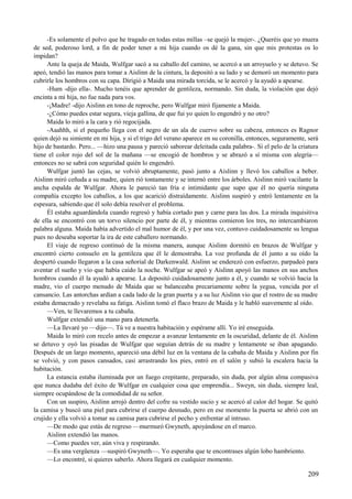 -Es solamente el polvo que he tragado en todas estas millas –se quejó la mujer-. ¿Queréis que yo muera
de sed, poderoso lord, a fin de poder tener a mi hija cuando os dé la gana, sin que mis protestas os lo
impidan?
Ante la queja de Maida, Wulfgar sacó a su caballo del camino, se acercó a un arroyuelo y se detuvo. Se
apeó, tendió las manos para tomar a Aislinn de la cintura, la depositó a su lado y se demoró un momento para
cubrirle los hombros con su capa. Dirigió a Maida una mirada torcida, se le acercó y la ayudó a apearse.
-Hum -dijo ella-. Mucho tenéis que aprender de gentileza, normando. Sin duda, la violación que dejó
encinta a mi hija, no fue nada para vos.
-¡Madre! -dijo Aislinn en tono de reproche, pero Wulfgar miró fijamente a Maida.
-¿Cómo puedes estar segura, vieja gallina, de que fui yo quien lo engendró y no otro?
Maida lo miró a la cara y rió regocijada.
-Aaahhh, si el pequeño llega con el negro de un ala de cuervo sobre su cabeza, entonces es Ragnor
quien dejó su simiente en mi hija, y si el trigo del verano aparece en su coronilla, entonces, seguramente, será
hijo de bastardo. Pero... —hizo una pausa y pareció saborear deleitada cada palabra-. Si el pelo de la criatura
tiene el color rojo del sol de la mañana —se encogió de hombros y se abrazó a sí misma con alegría—
entonces no se sabrá con seguridad quién lo engendró.
Wulfgar juntó las cejas, se volvió abruptamente, pasó junto a Aislinn y llevó los caballos a beber.
Aislinn miró ceñuda a su madre, quien rió tontamente y se internó entre los árboles. Aislinn miró vacilante la
ancha espalda de Wulfgar. Ahora le pareció tan fría e intimidante que supo que él no quería ninguna
compañía excepto los caballos, a los que acarició distraídamente. Aislinn suspiró y entró lentamente en la
espesura, sabiendo que él solo debía resolver el problema.
Él estaba aguardándola cuando regresó y había cortado pan y carne para las dos. La mirada inquisitiva
de ella se encontró con un torvo silencio por parte de él, y mientras comieron los tres, no intercambiaron
palabra alguna. Maida había advertido el mal humor de él, y por una vez, contuvo cuidadosamente su lengua
pues no deseaba soportar la ira de este caballero normando.
El viaje de regreso continuó de la misma manera, aunque Aislinn dormitó en brazos de Wulfgar y
encontró cierto consuelo en la gentileza que él le demostraba. La voz profunda de él junto a su oído la
despertó cuando llegaron a la casa señorial de Darkenwald. Aislinn se enderezó con esfuerzo, parpadeó para
aventar el sueño y vio que había caído la noche. Wulfgar se apeó y Aislinn apoyó las manos en sus anchos
hombros cuando él la ayudó a apearse. La depositó cuidadosamente junto a él, y cuando se volvió hacia la
madre, vio el cuerpo menudo de Maida que se balanceaba precariamente sobre la yegua, vencida por el
cansancio. Las antorchas ardían a cada lado de la gran puerta y a su luz Aislinn vio que el rostro de su madre
estaba demacrado y revelaba su fatiga. Aislinn tomó el flaco brazo de Maida y le habló suavemente al oído.
—Ven, te llevaremos a tu cabaña.
Wulfgar extendió una mano para detenerla.
—La llevaré yo —dijo—. Tú ve a nuestra habitación y espérame allí. Yo iré enseguida.
Maida lo miró con recelo antes de empezar a avanzar lentamente en la oscuridad, delante de él. Aislinn
se detuvo y oyó las pisadas de Wulfgar que seguían detrás de su madre y lentamente se iban apagando.
Después de un largo momento, apareció una débil luz en la ventana de la cabaña de Maida y Aislinn por fin
se volvió, y con pasos cansados, casi arrastrando los pies, entró en el salón y subió la escalera hacia la
habitación.
La estancia estaba iluminada por un fuego crepitante, preparado, sin duda, por algún alma compasiva
que nunca dudaba del éxito de Wulfgar en cualquier cosa que emprendía... Sweyn, sin duda, siempre leal,
siempre ocupándose de la comodidad de su señor.
Con un suspiro, Aislinn arrojó dentro del cofre su vestido sucio y se acercó al calor del hogar. Se quitó
la camisa y buscó una piel para cubrirse el cuerpo desnudo, pero en ese momento la puerta se abrió con un
crujido y ella volvió a tomar su camisa para cubrirse el pecho y enfrentar al intruso.
—De modo que estás de regreso —murmuró Gwyneth, apoyándose en el marco.
Aislinn extendió las manos.
—Como puedes ver, aún viva y respirando.
—Es una vergüenza —suspiró Gwyneth—. Yo esperaba que te encontrases algún lobo hambriento.
—Lo encontré, si quieres saberlo. Ahora llegará en cualquier momento.
209
 