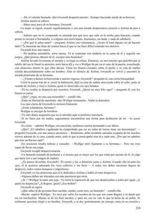 —Ah, el valiente bastardo -dijo Gwyneth despectivamente-. Siempre haciendo alarde de su bravura.
Aislinn meneó la cabeza.
—Sabes muy poco de tu hermano, Gwyneth.
La mujer se irguió, avanzó orgullosamente y con una mirada despreciativa recorrió a Aislinn de pies a
cabeza.
—Admito que no lo comprendo ni entiendo por qué tuvo que salir en la noche para buscarte, cuando
pronto te enviará a Normandía, o a alguna otra tierra lejana. Insensatez, sin duda, y nada de sabiduría.
—¿Por qué lo odias tanto? —preguntó Aislinn con vehemencia-. ¿Acaso él trató alguna vez de hacerte
daño? Te muestras tan llena de veneno hacia él que se me hace difícil entender tus motivos.
Gwyneth hizo una mueca.
—No podrías entenderlo, zorra sajona. Tú te contentas con tenderte en la cama de él y seguirle sus
juegos. ¿Qué piensas obtener de él, excepto más bastardos?
Aislinn levantó levemente el mentón y se tragó su cólera. Entonces, un movimiento que percibió por el
rabillo del ojo le llamó la atención, miró hacia allí y vio a Wulfgar de pie en el vano de la puerta, escuchando
con silencioso interés lo que ellas decían. Tenía los brazos cruzados sobre el pecho y su cota de mallas
echada descuidadamente sobre un hombro. Ante el silencio de Aislinn, Gwyneth se volvió y encontró la
mirada penetrante de su hermano.
—¿Vienes a darnos la bienvenida a nuestro regreso, Gwyneth? -preguntó él, con cierta brusquedad.
Cerró la puerta tras de sí, cruzó la habitación, dejó su cota de mallas atravesada sobre el cofre, junto al
vestido de Aislinn, y miró a Aislinn, quien lo observaba con ojos helados.
-Tú no ocultas tu desprecio por nosotros, Gwyneth. ¿Quizá no eres feliz aquí? —preguntó él, con los
brazos en jarras.
-¿Qué? ¿Aquí, en esta casa miserable? —estalló ella.
-Estás en libertad de marcharte -dijo Wulfgar lentamente-. Nadie te detendría.
Los ojos claros de Gwyneth lo miraron fríamente.
-¿Estás echándome, hermano?
Wulfgar se encogió de hombros.
-Yo sólo deseo asegurarte que no te retendré aquí si prefieres marcharte.
-Si no fuera por mi madre, seguramente encontrarías una forma para deshacerte de mí —lo acusó
Gwyneth.
-Es cierto —admitió Wulfgar, con una lenta, sardónica sonrisa asomando a sus labios.
-¿Qué? ¿El caballero vagabundo ha comprobado que ser un señor de tierras tiene sus desventajas? —
preguntó Gwyneth, con una mueca sarcástica—. Realmente, debe resultarte cansador ocuparte de tus muchos
siervos además de tu casa, cuando antes, todo lo que te preocupaba eras tú y nada más. ¿Por qué no admites
que eres un fracaso aquí?
-En ocasiones resulta tedioso y cansador. —Wulfgar miró fijamente a su hermana.— Pero me creo
capaz de llevar esa carga.
Gwyneth resopló despectivamente.
-Un bastardo tratando de probarse a sí mismo que es mejor que los que están por encima de él. Es algo
que haría reír a una imagen de madera.
-¿Te parece divertido, Gwyneth? -Él sonrió y fue a detenerse junto a Aislinn. Cuando ella levantó los
ojos, él le acarició admirado los rizos cobrizos y los besó.— A todos nos debes encontrar dignos de
desprecio, todos somos humanos e imperfectos.
Gwyneth vio las atenciones que él le dedicaba a Aislinn y habló en tono despectivo.
-Algunos deben ser tolerados con más paciencia que otros.
-¿Sí ? -Wulfgar levantó una ceja.- Yo tenía la impresión de que nos despreciabas a todos por igual. ¿A
quién no desprecias? ¿A Ragnor, quizá? ¿Ese bribón?
Gwyneth se irguió.
-¿Qué sabes tú de personas bien nacidas, siendo, como eres, un bastardo? —estalló ella.
-Mucho -replicó Wulfgar-. Yo tuve que sufrir los insultos de los que son como Ragnor y tú desde que
era un muchachito. Mucho sé de los bien nacidos, y para mí, eso no vale lo que la bolsa de un pobre. Si
realmente quisieras elegir a un hombre, Gwyneth, y te doy gratuitamente un consejo, mira en su corazón y
210
 