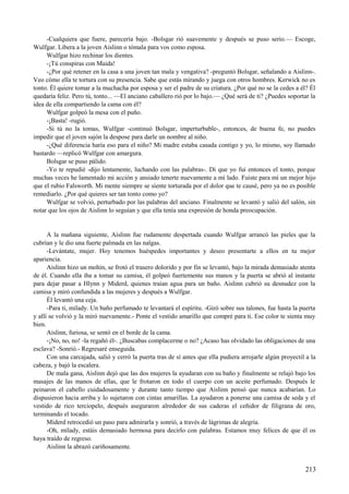 -Cualquiera que fuere, parecería bajo. -Bolsgar rió suavemente y después se puso serio.— Escoge,
Wulfgar. Libera a la joven Aislinn o tómala para vos como esposa.
Wulfgar hizo rechinar los dientes.
-¡Tú conspiras con Maida!
-¿Por qué retener en la casa a una joven tan mala y vengativa? -preguntó Bolsgar, señalando a Aislinn-.
Veo cómo ella te tortura con su presencia. Sabe que estás mirando y juega con otros hombres. Kerwick no es
tonto. Él quiere tomar a la muchacha por esposa y ser el padre de su criatura. ¿Por qué no se la cedes a él? Él
quedaría feliz. Pero tú, tonto... —El anciano caballero rió por lo bajo.— ¿Qué será de ti? ¿Puedes soportar la
idea de ella compartiendo la cama con él?
Wulfgar golpeó la mesa con el puño.
-¡Basta! -rugió.
-Si tú no la tomas, Wulfgar -continuó Bolsgar, imperturbable-, entonces, de buena fe, no puedes
impedir que el joven sajón la despose para darle un nombre al niño.
-¿Qué diferencia haría eso para el niño? Mi madre estaba casada contigo y yo, lo mismo, soy llamado
bastardo —replicó Wulfgar con amargura.
Bolsgar se puso pálido.
-Yo te repudié -dijo lentamente, luchando con las palabras-. Di que yo fui entonces el tonto, porque
muchas veces he lamentado mi acción y ansiado tenerte nuevamente a mi lado. Fuiste para mí un mejor hijo
que el rubio Falsworth. Mi mente siempre se siente torturada por el dolor que te causé, pero ya no es posible
remediarlo. ¿Por qué quieres ser tan tonto como yo?
Wulfgar se volvió, perturbado por las palabras del anciano. Finalmente se levantó y salió del salón, sin
notar que los ojos de Aislinn lo seguían y que ella tenía una expresión de honda preocupación.
A la mañana siguiente, Aislinn fue rudamente despertada cuando Wulfgar arrancó las pieles que la
cubrían y le dio una fuerte palmada en las nalgas.
-Levántate, mujer. Hoy tenemos huéspedes importantes y deseo presentarte a ellos en tu mejor
apariencia.
Aislinn hizo un mohín, se frotó el trasero dolorido y por fin se levantó, bajo la mirada demasiado atenta
de él. Cuando ella iba a tomar su camisa, él golpeó fuertemente sus manos y la puerta se abrió al instante
para dejar pasar a Hlynn y Miderd, quienes traían agua para un baño. Aislinn cubrió su desnudez con la
camisa y miró confundida a las mujeres y después a Wulfgar.
Él levantó una ceja.
-Para ti, milady. Un baño perfumado te levantará el espíritu. -Giró sobre sus talones, fue hasta la puerta
y allí se volvió y la miró nuevamente.- Ponte el vestido amarillo que compré para ti. Ese color te sienta muy
bien.
Aislinn, furiosa, se sentó en el borde de la cama.
-¡No, no, no! -la regañó él-. ¿Buscabas complacerme o no? ¿Acaso has olvidado las obligaciones de una
esclava? -Sonrió.- Regresaré enseguida.
Con una carcajada, salió y cerró la puerta tras de sí antes que ella pudiera arrojarle algún proyectil a la
cabeza, y bajó la escalera.
De mala gana, Aislinn dejó que las dos mujeres la ayudaran con su baño y finalmente se relajó bajo los
masajes de las manos de ellas, que le frotaron en todo el cuerpo con un aceite perfumado. Después le
peinaron el cabello cuidadosamente y durante tanto tiempo que Aislinn pensó que nunca acabarían. Lo
dispusieron hacia arriba y lo sujetaron con cintas amarillas. La ayudaron a ponerse una camisa de seda y el
vestido de rico terciopelo, después aseguraron alrededor de sus caderas el ceñidor de filigrana de oro,
terminando el tocado.
Miderd retrocedió un paso para admirarla y sonrió, a través de lágrimas de alegría.
-Oh, milady, estáis demasiado hermosa para decirlo con palabras. Estamos muy felices de que él os
haya traído de regreso.
Aislinn la abrazó cariñosamente.
213
 