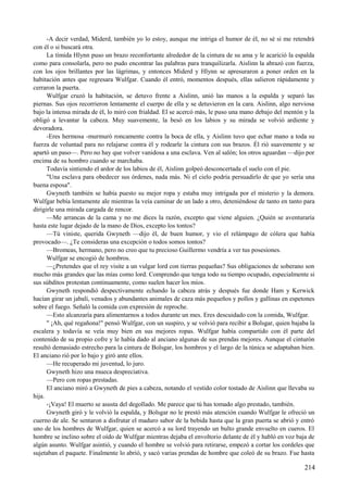 -A decir verdad, Miderd, también yo lo estoy, aunque me intriga el humor de él, no sé si me retendrá
con él o si buscará otra.
La tímida Hlynn puso un brazo reconfortante alrededor de la cintura de su ama y le acarició la espalda
como para consolarla, pero no pudo encontrar las palabras para tranquilizarla. Aislinn la abrazó con fuerza,
con los ojos brillantes por las lágrimas, y entonces Miderd y Hlynn se apresuraron a poner orden en la
habitación antes que regresara Wulfgar. Cuando él entró, momentos después, ellas salieron rápidamente y
cerraron la puerta.
Wulfgar cruzó la habitación, se detuvo frente a Aislinn, unió las manos a la espalda y separó las
piernas. Sus ojos recorrieron lentamente el cuerpo de ella y se detuvieron en la cara. Aislinn, algo nerviosa
bajo la intensa mirada de él, lo miró con frialdad. El se acercó más, le puso una mano debajo del mentón y la
obligó a levantar la cabeza. Muy suavemente, la besó en los labios y su mirada se volvió ardiente y
devoradora.
-Eres hermosa -murmuró roncamente contra la boca de ella, y Aislinn tuvo que echar mano a toda su
fuerza de voluntad para no relajarse contra él y rodearle la cintura con sus brazos. Él rió suavemente y se
apartó un paso—. Pero no hay que volver vanidosa a una esclava. Ven al salón; los otros aguardan —dijo por
encima de su hombro cuando se marchaba.
Todavía sintiendo el ardor de los labios de él, Aislinn golpeó desconcertada el suelo con el pie.
"Una esclava para obedecer sus órdenes, nada más. Ni el cielo podría persuadirlo de que yo sería una
buena esposa".
Gwyneth también se había puesto su mejor ropa y estaba muy intrigada por el misterio y la demora.
Wulfgar bebía lentamente ale mientras la veía caminar de un lado a otro, deteniéndose de tanto en tanto para
dirigirle una mirada cargada de rencor.
—Me arrancas de la cama y no me dices la razón, excepto que viene alguien. ¿Quién se aventuraría
hasta este lugar dejado de la mano de Dios, excepto los tontos?
—Tú viniste, querida Gwyneth —dijo él, de buen humor, y vio el relámpago de cólera que había
provocado—. ¿Te consideras una excepción o todos somos tontos?
—Bromeas, hermano, pero no creo que tu precioso Guillermo vendría a ver tus posesiones.
Wulfgar se encogió de hombros.
—¿Pretendes que el rey visite a un vulgar lord con tierras pequeñas? Sus obligaciones de soberano son
mucho más grandes que las mías como lord. Comprendo que tenga todo su tiempo ocupado, especialmente si
sus súbditos protestan continuamente, como suelen hacer los míos.
Gwyneth respondió despectivamente echando la cabeza atrás y después fue donde Ham y Kerwick
hacían girar un jabalí, venados y abundantes animales de caza más pequeños y pollos y gallinas en espetones
sobre el fuego. Señaló la comida con expresión de reproche.
—Esto alcanzaría para alimentarnos a todos durante un mes. Eres descuidado con la comida, Wulfgar.
" ¡Ah, qué regañona!" pensó Wulfgar, con un suspiro, y se volvió para recibir a Bolsgar, quien bajaba la
escalera y todavía se veía muy bien en sus mejores ropas. Wulfgar había compartido con él parte del
contenido de su propio cofre y le había dado al anciano algunas de sus prendas mejores. Aunque el cinturón
resultó demasiado estrecho para la cintura de Bolsgar, los hombros y el largo de la túnica se adaptaban bien.
El anciano rió por lo bajo y giró ante ellos.
—He recuperado mi juventud, lo juro.
Gwyneth hizo una mueca despreciativa.
—Pero con ropas prestadas.
El anciano miró a Gwyneth de pies a cabeza, notando el vestido color tostado de Aislinn que llevaba su
hija.
-¡Vaya! El muerto se asusta del degollado. Me parece que tú has tomado algo prestado, también.
Gwyneth giró y le volvió la espalda, y Bolsgar no le prestó más atención cuando Wulfgar le ofreció un
cuerno de ale. Se sentaron a disfrutar el maduro sabor de la bebida hasta que la gran puerta se abrió y entró
uno de los hombres de Wulfgar, quien se acercó a su lord trayendo un bulto grande envuelto en cueros. El
hombre se inclino sobre el oído de Wulfgar mientras dejaba el envoltorio delante de él y habló en voz baja de
algún asunto. Wulfgar asintió, y cuando el hombre se volvió para retirarse, empezó a cortar los cordeles que
sujetaban el paquete. Finalmente lo abrió, y sacó varias prendas de hombre que coleó de su brazo. Fue hasta
214
 