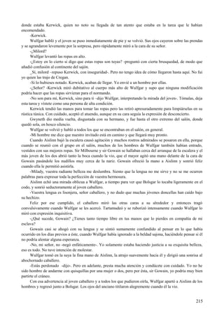 donde estaba Kerwick, quien no noto su llegada de tan atento que estaba en la tarea que le habían
encomendado.
-Kerwick.
Wulfgar habló y el joven se puso inmediatamente de pie y se volvió. Sus ojos cayeron sobre las prendas
y se agrandaron levemente por la sorpresa, pero rápidamente miró a la cara de su señor.
-¿Milord?
Wulfgar levantó las ropas en alto.
-¿Estoy en lo cierto si digo que estas ropas son tuyas? -preguntó con cierta brusquedad, de modo que
añadió confusión al continente del sajón.
_Sí, milord –repuso Kerwick, con inseguridad-. Pero no tengo idea de cómo llegaron hasta aquí. No fui
yo quien las trajo de Cregan.
-Si lo hubieses notado. Kerwick, acaban de llegar. Yo envié a un hombre por ellas.
-¿Señor? -Kerwick miró dubitativo al cuerpo más alto de Wulfgar y supo que ninguna modificación
podría hacer que las ropas sirvieran para el normando.
-No son para mí, Kerwick, sino para ti –dijo Wulfgar, interpretando la mirada del joven-. Tómalas, deja
esta tarea y vístete como una persona de alta condición.
Kerwick tendió las manos para tomar las ropas pero las retiró apresuradamente para limpiárselas en su
rústica túnica. Con cuidado, aceptó el atuendo, aunque en su cara seguía la expresión de desconcierto.
Gwyneth dio media vuelta, disgustada con su hermano, y fue hasta el otro extremo del salón, donde
quedó sola, en hosco silencio.
Wulfgar se volvió y habló a todos los que se encontraban en el salón, en general.
-Mi hombre me dice que nuestro invitado está en camino y que llegará muy pronto.
Cuando Aislinn bajó la escalera causó agitación y muchos rostros admirados se posaron en ella, porque
cuando se reunió con el grupo en el salón, muchos de los hombres de Wulfgar también habían entrado,
vestidos con sus mejores ropas. Sir Milbourne y sir Gowain se hallaban cerca del arranque de la escalera y el
más joven de los dos abrió tanto la boca cuando la vio, que el mayor agitó una mano delante de la cara de
Gowain pasándole los nudillos muy cerca de la nariz. Gowain ofreció la mano a Aislinn y sonrió feliz
cuando ella le permitió asistirla.
-Milady, vuestra radiante belleza me deslumbra. Siento que la lengua no me sirve y no se me ocurren
palabras para expresar toda la perfección de vuestra hermosura.
Aislinn echó una mirada oblicua a Wulfgar, a tiempo para ver que Bolsgar lo tocaba ligeramente en el
codo, y sonrió seductoramente al joven caballero.
-Vuestra lengua es lisonjera, señor caballero, y no dudo que muchas jóvenes doncellas han caído bajo
su hechizo.
Feliz por ese cumplido, el caballero miró las otras caras a su alrededor y entonces tragó
convulsivamente cuando Wulfgar se les acercó. Tartamudeó y se ruborizó intensamente cuando Wulfgar lo
miró con expresión inquisitiva.
-¿Qué sucede, Gowain? ¿Tienes tanto tiempo libre en tus manos que lo pierdes en compañía de mi
esclava?
Gowain casi se ahogó con su lengua y se sintió sumamente confundido al pensar en lo que había
ocurrido en los días previos a éste, cuando Wulfgar había ignorado a la beldad sajona, haciéndole pensar si él
no podría alentar alguna esperanza.
-No, mi señor, no -negó enfáticamente-. Yo solamente estaba haciendo justicia a su exquisita belleza,
eso es todo. No tuve intención de molestar.
Wulfgar tomó en la suya la fina mano de Aislinn, la atrajo suavemente hacia él y dirigió una sonrisa al
abochornado caballero.
-Estás perdonado -dijo-. Pero en adelante, presta mucha atención y condúcete con cuidado. Yo no he
sido hombre de andarme con quisquillas por una mujer o dos, pero por ésta, sir Gowain, yo podría muy bien
partirte el cráneo.
Con esa advertencia al joven caballero y a todos los que pudieron oírla, Wulfgar apartó a Aislinn de los
hombres y regresó junto a Bolsgar. Los ojos del anciano titilaron alegremente cuando él la vio.
215
 