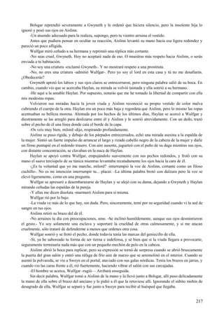 Bolsgar reprendió severamente a Gwyneth y le ordenó que hiciera silencio, pero la insolente hija lo
ignoró y posó sus ojos en Aislinn.
-Un atuendo adecuado para la realeza, supongo, pero tu vientre arruina el vestido.
Antes que pudiera pensar en ocultar su reacción, Aislinn levantó su mano hacia esa ligera redondez y
pareció un poco afligida.
Wulfgar miró ceñudo a su hermana y reprimió una réplica más cortante.
-No seas cruel, Gwyneth. Hoy no aceptaré nada de eso. O muestras más respeto hacia Aislinn, o serás
enviada a tu habitación.
-No soy una criatura -exclamó Gwyneth-. Y no mostraré respeto a una prostituta.
-No, no eres una criatura -admitió Wulfgar-. Pero yo soy el lord en esta casa y tú no me desafiarás.
¿Obedecerás?
Gwyneth apretó los labios y sus ojos claros se entrecerraron, pero ninguna palabra salió de su boca. En
cambio, cuando vio que se acercaba Haylan, su mirada se volvió taimada y ella sonrió a su hermano.
-He aquí a la amable Haylan. Por supuesto, notarás que me he tomado la libertad de compartir con ella
mis modestas ropas.
Volvieron sus miradas hacia la joven viuda y Aislinn reconoció su propio vestido de color malva
cubriendo el cuerpo de la otra. Haylan era un poco más baja y regordeta que Aislinn, pero lo mismo las ropas
acentuaban su belleza morena. Alentada por los hechos de los últimos días, Haylan se acercó a Wulfgar y
diestramente se las arregló para deslizarse entre él y Aislinn y le sonrió atrevidamente. Con un dedo, trazó
sobre el pecho de él una línea donde caía el borde de la capa.
-Os veis muy bien, milord -dijo, respirando profundamente.
Aislinn se puso rígida, y debajo de los párpados entrecerrados, echó una mirada asesina a la espalda de
la mujer. Sintió un fuerte impulso de arrancar el largo y rizado cabello negro de la cabeza de la mujer y darle
un firme puntapié en el redondo trasero. Con aire ausente, jugueteó con el puño de su daga mientras sus ojos,
con distante concentración, se clavaban en la nuca de Haylan.
Haylan se apoyó contra Wulfgar, empujándolo suavemente con sus pechos redondos, y frotó con su
mano el suave terciopelo de su túnica mientras levantaba recatadamente los ojos hacia la cara de él.
-¿Es tu voluntad que yo me marche, milord? -interrumpió la voz de Aislinn, cortante como un filoso
cuchillo-. No es mi intención interrumpir tu... placer. -La última palabra brotó con dulzura pero la voz se
elevó ligeramente, como en una pregunta.
Wulfgar se apresuró a desembarazarse de Haylan y se alejó con su dama, dejando a Gwyneth y Haylan
mirando ceñudas las espaldas de la pareja.
-Y ellas me dicen disoluta -murmuró Aislinn para sí misma.
Wulfgar rió por lo bajo.
-La viuda ve más de lo que hay, sin duda. Pero, sinceramente, temí por su seguridad cuando vi la sed de
sangre en tus ojos.
Aislinn retiró su brazo del de él.
-No arruines tu día con preocupaciones, amo. -Se inclinó humildemente, aunque sus ojos desmintieron
el gesto.- Yo soy solamente una esclava y soportaré la crueldad de otras calmosamente, y si me atacan
cruelmente, sólo trataré de defenderme a menos que ordenes otra cosa.
Wulfgar sonrió y se frotó el pecho, donde todavía tenía las marcas del geniecillo de ella.
-Sí, ya he saboreado tu forma de ser tierna e indefensa, y sé bien que si la viuda llegara a provocarte,
seguramente terminaría nada más que con un pequeño mechón de pelo en la cabeza.
Aislinn abrió la boca para replicar, pero su expresión se tornó de sorpresa cuando se abrió bruscamente
la puerta del gran salón y entró una ráfaga de frío aire de marzo que se arremolinó en el interior. Cuando se
asentó la polvareda, se vio a Sweyn en el portal, ataviado con sus galas nórdicas. Tenía los brazos en jarras, y
cuando vio las caras frente a él, rió fuertemente, haciendo vibrar el salón con sus carcajadas.
-El hombre se acerca, Wulfgar -rugió— Arribará enseguida.
Sin decir palabra, Wulfgar tomó a Aislinn de la mano y la llevó junto a Bolsgar, allí puso delicadamente
la mano de ella sobre el brazo del anciano y le pidió a él que la retuviese allí. Ignorando el súbito mohín de
desagrado de ella, Wulfgar se separó y fue junto a Sweyn para recibir al huésped que llegaba.
217
 