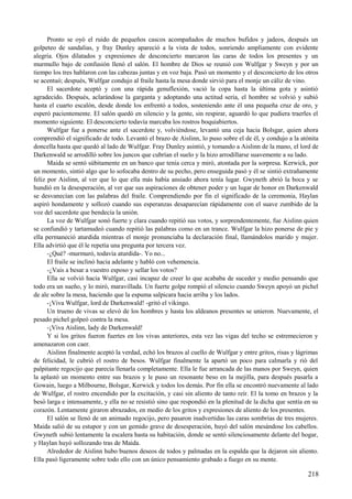 Pronto se oyó el ruido de pequeños cascos acompañados de muchos bufidos y jadeos, después un
golpeteo de sandalias, y fray Dunley apareció a la vista de todos, sonriendo ampliamente con evidente
alegría. Ojos dilatados y expresiones de desconcierto marcaron las caras de todos los presentes y un
murmullo bajo de confusión llenó el salón. El hombre de Dios se reunió con Wulfgar y Sweyn y por un
tiempo los tres hablaron con las cabezas juntas y en voz baja. Pasó un momento y el desconcierto de los otros
se acentuó; después, Wulfgar condujo al fraile hasta la mesa donde sirvió para el monje un cáliz de vino.
El sacerdote aceptó y con una rápida genuflexión, vació la copa hasta la última gota y asintió
agradecido. Después, aclarándose la garganta y adoptando una actitud seria, el hombre se volvió y subió
hasta el cuarto escalón, desde donde los enfrentó a todos, sosteniendo ante él una pequeña cruz de oro, y
esperó pacientemente. El salón quedó en silencio y la gente, sin respirar, aguardó lo que pudiera traerles el
momento siguiente. El desconcierto todavía marcaba los rostros boquiabiertos.
Wulfgar fue a ponerse ante el sacerdote y, volviéndose, levantó una ceja hacia Bolsgar, quien ahora
comprendió el significado de todo. Levantó el brazo de Aislinn, lo puso sobre el de él, y condujo a la atónita
doncella hasta que quedó al lado de Wulfgar. Fray Dunley asintió, y tomando a Aislinn de la mano, el lord de
Darkenwald se arrodilló sobre los juncos que cubrían el suelo y la hizo arrodillarse suavemente a su lado.
Maida se sentó súbitamente en un banco que tenía cerca y miró, atontada por la sorpresa. Kerwick, por
un momento, sintió algo que lo sofocaba dentro de su pecho, pero enseguida pasó y él se sintió extrañamente
feliz por Aislinn, al ver que lo que ella más había ansiado ahora tenía lugar. Gwyneth abrió la boca y se
hundió en la desesperación, al ver que sus aspiraciones de obtener poder y un lugar de honor en Darkenwald
se desvanecían con las palabras del fraile. Comprendiendo por fin el significado de la ceremonia, Haylan
aspiró hondamente y sollozó cuando sus esperanzas desaparecían rápidamente con el suave zumbido de la
voz del sacerdote que bendecía la unión.
La voz de Wulfgar sonó fuerte y clara cuando repitió sus votos, y sorprendentemente, fue Aislinn quien
se confundió y tartamudeó cuando repitió las palabras como en un trance. Wulfgar la hizo ponerse de pie y
ella permaneció aturdida mientras el monje pronunciaba la declaración final, llamándolos marido y mujer.
Ella advirtió que él le repetía una pregunta por tercera vez.
-¿Qué? -murmuró, todavía aturdida-. Yo no...
El fraile se inclinó hacia adelante y habló con vehemencia.
-¿Vais a besar a vuestro esposo y sellar los votos?
Ella se volvió hacia Wulfgar, casi incapaz de creer lo que acababa de suceder y medio pensando que
todo era un sueño, y lo miró, maravillada. Un fuerte golpe rompió el silencio cuando Sweyn apoyó un pichel
de ale sobre la mesa, haciendo que la espuma salpicara hacia arriba y los lados.
-¡Viva Wulfgar, lord de Darkenwald! -gritó el vikingo.
Un trueno de vivas se elevó de los hombres y hasta los aldeanos presentes se unieron. Nuevamente, el
pesado pichel golpeó contra la mesa.
-¡Viva Aislinn, lady de Darkenwald!
Y si los gritos fueron fuertes en los vivas anteriores, esta vez las vigas del techo se estremecieron y
amenazaron con caer.
Aislinn finalmente aceptó la verdad, echó los brazos al cuello de Wulfgar y entre gritos, risas y lágrimas
de felicidad, le cubrió el rostro de besos. Wulfgar finalmente la apartó un poco para calmarla y rió del
palpitante regocijo que parecía llenarla completamente. Ella le fue arrancada de las manos por Sweyn, quien
la aplastó un momento entre sus brazos y le puso un resonante beso en la mejilla, para después pasarla a
Gowain, luego a Milbourne, Bolsgar, Kerwick y todos los demás. Por fin ella se encontró nuevamente al lado
de Wulfgar, el rostro encendido por la excitación, y casi sin aliento de tanto reír. El la tomo en brazos y la
besó larga e intensamente, y ella no se resistió sino que respondió en la plenitud de la dicha que sentía en su
corazón. Lentamente giraron abrazados, en medio de los gritos y expresiones de aliento de los presentes.
El salón se llenó de un animado regocijo, pero pasaron inadvertidas las caras sombrías de tres mujeres.
Maida salió de su estupor y con un gemido grave de desesperación, huyó del salón mesándose los cabellos.
Gwyneth subió lentamente la escalera hasta su habitación, donde se sentó silenciosamente delante del hogar,
y Haylan huyó sollozando tras de Maida.
Alrededor de Aislinn hubo buenos deseos de todos y palmadas en la espalda que la dejaron sin aliento.
Ella pasó ligeramente sobre todo ello con un único pensamiento grabado a fuego en su mente.
218
 