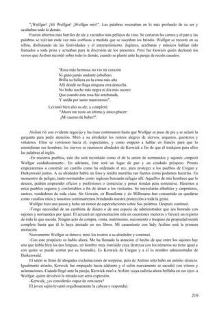 "¡Wulfgar! ¡Mi Wulfgar! ¡Wulfgar mío!". Las palabras resonaban en lo más profundo de su ser y
ocultaban todo lo demás.
Fueron abiertos más barriles de ale y vaciados más pellejos de vino. Se cortaron las carnes y el pan y las
palabras se volvían cada vez más confusas a medida que se sucedían los brindis. Wulfgar se recostó en su
sillón, disfrutando de las festividades y el entretenimiento. Juglares, acróbatas y músicos habían sido
llamados a toda prisa y actuaban para la diversión de los presentes. Pero fue Gowain quien declamó los
versos que Aislinn recordó sobre todo lo demás, cuando se plantó ante la pareja de recién casados.
"Rosa más hermosa no vio mi corazón
Ni ganó jamás andante caballero.
Brilla su belleza en la cima más alta
Allí donde no llega ninguna otra doncella.
No hubo noche más negra ni día más oscuro
Que cuando esta rosa fue arrebatada,
Y unida por santo matrimonio".
Levantó bien alto su ale, y completó:
"Ahora me resta un último y único placer:
¡Mi cuerno de beber!".
Aislinn rió con evidente regocijo y las risas continuaron hasta que Wulfgar se puso de pie y se aclaró la
garganta para pedir atención. Miró a su alrededor los rostros alegres de siervos, arqueros, guerreros y
viñateros. Ellos se volvieron hacia él, expectantes, y como empezó a hablar en francés para que lo
entendieran sus hombres, los siervos se reunieron alrededor de Kerwick a fin de que él tradujera para ellos
las palabras al inglés.
-En nuestros pueblos, este día será recordado como el de la unión de normandos y sajones -empezó
Wulfgar cuidadosamente-. En adelante, éste será un lugar de paz y un condado próspero. Pronto
empezaremos a construir un castillo como ha ordenado el rey, para proteger a los pueblos de Cregan y
Darkenwald juntos. A su alrededor habrá un foso y tendrá murallas tan fuertes como podamos hacerlas. En
momentos de peligro, tanto normandos como ingleses buscarán refugio allí. Aquellos de mis hombres que lo
deseen, podrán emprender oficios y profesiones o comerciar y poner tiendas para sostenerse. Haremos a
estos pueblos seguros y confortables a fin de atraer a los visitantes. Se necesitarán albañiles y carpinteros,
sastres, vendedores de toda clase. Sir Gowain, sir Beaufonte y sir Milbourne han consentido en quedarse
como vasallos míos y nosotros continuaremos brindando nuestra protección a toda la gente.
Wulfgar hizo una pausa y hubo un rumor de especulaciones sobre Sus palabras. Después continuó.
-Tengo necesidad de un cambista de dinero o de una especie de administrador que sea honrado con
sajones y normandos por igual. Él actuará en representación mía en cuestiones menores y llevará un registro
de todo lo que suceda. Ningún acto de compra, venta, matrimonio, nacimiento o traspaso de propiedad estará
completo hasta que él lo haya anotado en sus libros. Mi casamiento con lady Aislinn será la primera
anotación.
Nuevamente Wulfgar se detuvo, miró los rostros a su alrededor y continuó.
-Con este propósito os hablo ahora. Me ha llamado la atención el hecho de que entre los sajones hay
uno que habla bien las dos lenguas, un hombre muy instruido cuya destreza con los números no tiene igual y
con quien se puede contar por su honradez. Es Kerwick de Cregan y a él lo nombro administrador de
Darkenwald.
El salón se llenó de ahogadas exclamaciones de sorpresa, pero de Aislinn sólo hubo un atónito silencio.
Igualmente atónito, Kerwick fue empujado hacia adelante y el salón nuevamente se sacudió con vítores y
aclamaciones. Cuando llegó ante la pareja, Kerwick miró a Aislinn -cuya euforia ahora brillaba en sus ojos- a
Wulfgar, quien devolvió la mirada con seria expresión.
-Kerwick, ¿os consideráis capaz de esta tarea?
El joven sajón levantó orgullosamente la cabeza y respondió:
219
 