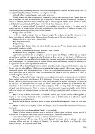 cubriese la de ella con hambre y enseguida sintió la ardiente respuesta a sus besos. La atrajo más y sintió las
suaves curvas de ella contra sus miembros, y su sangre se encendió.
-¡Milord, habéis tomado a la mujer equivocada! -gritó otro.
Wulfgar levantó una mano y se arrancó la venda de los ojos sin interrumpir sus besos. Cuando abrió los
ojos, se encontró con otros de color violeta que le devolvían la mirada. Aislinn se deshizo en carcajadas, y
cuando se separaron, se sacudió de los hombros la capa de lana que alguien le había puesto encima. Su mano
se deslizó otra vez dentro de la de Wulfgar y sir Gowain le dio a él un cuerno de ale.
-¿Cuál es tu secreto, milord? -preguntó el joven caballero con una sonrisa—. Es seguro que la
reconociste antes de tocarla, aunque tenías una venda sobre los ojos. Dinos ahora la verdad, te lo ruego, a fin
de que nosotros podamos jugar este juego tan bien como tú.
Wulfgar sonrió lentamente.
-Te diré la verdad. Una mujer tiene una fragancia propia. Hay perfumes que pueden comprarse en las
ferias, pero debajo de todo eso está el dulcísimo aroma de mujer, que es diferente para cada una.
Sir Gowain echó la cabeza atrás y rió deleitado.
-Eres muy astuto, milord.
Wulfgar sonrió.
-Concedido, pero habíais hecho de mí un hombre desesperado. Yo no deseaba pasar esta noche
calentando la paja de mi caballo.
El caballero levantó una ceja finamente arqueada y miró a Aislinn.
-Ciertamente, milord, comprendo tus motivos.
Ligeramente ruborizada por el cumplido, Aislinn se apartó de Wulfgar, se liberó de los alegres
parrandistas y se dirigió a la escalera. A mitad de camino se detuvo y una vez más buscó a Wulfgar con la
mirada. Él la miró por encima del hombro de sir Gowain, y aunque asentía a las preguntas del joven, sus ojos
eran solamente para ella y estaban llenos de ternura. Aislinn sonrió suavemente y sintió que la mirada de él
la siguió hasta que ella cerró la puerta de la habitación.
Miderd y Hlynn habían llegado antes y estaban aguardándola. La abrazaron afectuosamente antes de
llevarla cerca del calor del fuego. Allí la ayudaron a quitarse el vestido amarillo y la camisa y la envolvieron
en una seda suave y sutil. Aislinn se sentó ante el fuego con expresión soñadora mientras Miderd la peinaba.
Hlynn puso orden en la habitación, dobló cuidadosamente las ropas de ella que guardó en el cofre, y
acomodó las pieles sobre la cama.
Afuera la noche estaba oscura y los postigos fueron dejados entreabiertos para que una corriente de aire
fresco agitara suavemente las colgaduras de la habitación. Con una última expresión de buenos deseos,
Miderd y Hlynn se marcharon y Aislinn, ahora sola, quedó esperando con agitada anticipación. Alcanzaba a
oír las risas y las manifestaciones de alegría del salón y sintió ganas de bailar por la habitación. Rió,
recordando el desconcierto de todos cuando llegó el pequeño fraile. Fue muy propio de Wulfgar tenerla
intrigada hasta último momento. Ahora su corazón se hinchó de orgullo cuando pensó en los planes de él y
en la benevolencia que había demostrado con Kerwick. Wulfgar era un hombre cabal, no había mejor señor
que él.
Perdida en sus dichosas cavilaciones, se sobresaltó cuando llegó un leve sonido desde la puerta, y
levantó la vista y vio que la misma se abría lentamente. Maida se deslizó dentro de la habitación y cerró
cuidadosamente la puerta tras de sí.
-Esas dos que acaban de marcharse -gimió la mujer-, con su charla tonta pueden cortar a la leche más
dulce.
-Madre, no hables así de Hlynn y Miderd. Son amigas y me han dado mucho consuelo en momentos de
necesidad.
Aislinn miró las ropas desgarradas de Maida y se puso ceñuda.
-Madre, Wulfgar no estará contento con tu apariencia. ¿Quieres que los demás piensen que él te
maltrata? No es así, porque te ha tratado bondadosamente pese a tus comentarios hirientes.
Maida hizo una mueca y habló como si no hubiera escuchado a su hija.
-¡Casada! ¡Casada! ¡El más negro de los días! -Levantó las manos sobre su cabeza.— Mi mejor
venganza hubiera sido que tú tuvieras un bastardo. Un bastardo para dárselo a un bastardo —dijo
despectivamente, y se estremeció ante la idea.
221
 
