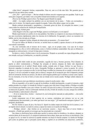 -¿Qué dices? -preguntó Aislinn, sorprendida-. Para mí, este es el día más feliz. Me gustaría que te
alegrases de que ahora estoy casada.
-¡No! ¡No! —gritó la mujer—. Me has robado la última onza de venganza que me quedaba. Todo lo que
tenía para vengarme, por haber visto a mi pobre Erland retorciéndose en la agonía.
-Pero no fue Wulfgar quien lo hizo. Fue Ragnor quien blandió la espada.
-¡Bah! —La madre rechazó las palabras con un movimiento de la mano.— Todos son normandos y
todos son lo mismo. No importa quien empuñó la espada. Todos ellos deben cargar con la culpa.
Maida continuó protestando y quejándose, y lanzando gritos de furia. Se estrujaba las manos y eran
vanos todos los esfuerzos de Aislinn por tranquilizarla.
Exasperada, Aislinn gritó:
-¡Pero Ragnor se ha ido y aquí está Wulfgar, quien es un lord justo y es mi esposo!
Maida experimentó un cambio al oír esas palabras. Sus labios se crisparon en una mueca de desprecio y
sus ojos recorrieron rápidamente todos los rincones de la habitación. Se agazapó y estuvo un momento sin
hablar, con la vista clavada en el fuego.
-¿Madre? -preguntó Aislinn, después de observarla un momento-. ¿Te sientes bien?
Vio que los labios de Maida se movían, se inclinó hacia su madre y apenas alcanzó a oír las palabras
suavemente susurradas.
-Sí, este normando está al alcance de la mano... aquí, en mi propia cama. -Los ojos de la mujer
relampaguearon y ella se volvió súbitamente, como si Aislinn la hubiese sorprendido. Sus ojos se dilataron y
enseguida se entrecerraron, y rió por lo bajo para sí misma.
Se detuvo y miró a Aislinn como si no la reconociera. Después se acomodó sus ropas desgarradas, pasó
una mirada vacía por la habitación y se marchó corriendo.
En el pasillo hubo ruidos de pies arrastrados, seguido de risas y bromas groseras. Poco después, la
puerta se abrió violentamente y Wulfgar fue arrojado al interior, después de haber sido depositado
ceremoniosamente en el umbral. Desde donde estaba, sentada ante el fuego, Aislinn vio que Sweyn y
Kerwick impedían la entrada de los otros. Enseguida Wulfgar se apresuró a cerrar la puerta. Se volvió,
jadeante, y sus ojos se posaron en ella. La luz del fuego revelaba los contornos de su cuerpo a través del velo
de gasa y a él se le encendió la sangre, pero se detuvo, inseguro de la recepción que ella le depararía, porque
ahora la actitud de Aislinn era serena y de ella no salió ninguna palabra que lo alentase a actuar como esposo.
En ese momento, él no fue el lord y el amo sino un tímido novio recién casado. Wulfgar señaló indeciso la
puerta.
-Ellos parecen creer que debemos encontrarnos y pasar la noche juntos –dijo.
Ella no respondió y él se quitó la capa de los hombros, la dobló prolijamente, se quitó el cinturón y dejó
ambas prendas en su lugar. La mirada de Aislinn lo seguía, pero ella tenía el fuego detrás y Wulfgar no podía
ver la ternura que llenaba a esos ojos violetas. Se sentó a los pies de la cama y se levantó otra vez para colgar
su túnica de un gancho. Ante el continuado mutismo de ella, él trató de mirarla a la cara, aunque las sombras
eran profundas y nada alcanzó a discernir.
—Si no te sientes bien, Aislinn —murmuró él, con la decepción marcada en cada palabra—, esta noche
no te exigiré nada.
Luchó torpemente con el lazo superior de su camisa, sintiéndose por primera vez en su vida
completamente desconcertado y sin saber qué hacer con una mujer. "¿El matrimonio estropea el placer?", se
preguntó, desalentado.
Por fin Aislinn se puso de pie y fue hacia él. Apartó los dedos torpes de él del lazo de la camisa y con
un rápido tirón lo desató. Levantó la camisa y apoyó las manos en el pecho de Wulfgar.
—Wulfgar, milord —dijo Aislinn en un suavísimo susurro—, haces muy bien el novio tímido e
inexperto. ¿Tendré que guiarte en un juego que has practicado tan a menudo?
Sus manos se deslizaron hacia arriba para sacarle la camisa sobre los hombros y la cabeza y después se
unieron detrás de la nuca de él y lo atrajeron lentamente hacia abajo, hasta que sus bocas se encontraron. Ella
se apoyó en él y su mano le acarició la espalda mientras sus besos lo hacían suspirar. La mente de Wulfgar
giró como un peñasco que se precipita cuesta abajo y explotó en un torbellino de emociones: confusión,
222
 