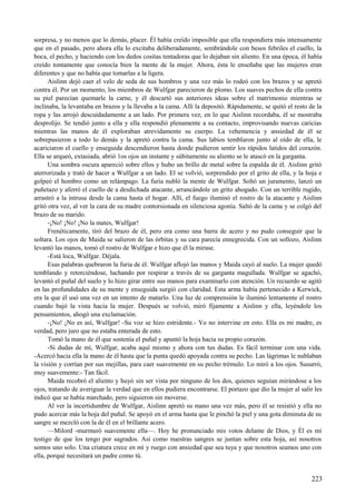 sorpresa, y no menos que lo demás, placer. Él había creído imposible que ella respondiera más intensamente
que en el pasado, pero ahora ella lo excitaba deliberadamente, sembrándole con besos febriles el cuello, la
boca, el pecho, y haciendo con los dedos cositas tentadoras que lo dejaban sin aliento. En una época, él había
creído tontamente que conocía bien la mente de la mujer. Ahora, ésta le enseñaba que las mujeres eran
diferentes y que no había que tomarlas a la ligera.
Aislinn dejó caer el velo de seda de sus hombros y una vez más lo rodeó con los brazos y se apretó
contra él. Por un momento, los miembros de Wulfgar parecieron de plomo. Los suaves pechos de ella contra
su piel parecían quemarle la carne, y él descartó sus anteriores ideas sobre el matrimonio mientras se
inclinaba, la levantaba en brazos y la llevaba a la cama. Allí la depositó. Rápidamente, se quitó el resto de la
ropa y las arrojó descuidadamente a un lado. Por primera vez, en lo que Aislinn recordaba, él se mostraba
desprolijo. Se tendió junto a ella y ella respondió plenamente a su contacto, improvisando nuevas caricias
mientras las manos de él exploraban atrevidamente su cuerpo. La vehemencia y ansiedad de él se
sobrepusieron a todo lo demás y la apretó contra la cama. Sus labios temblaron junto al oído de ella, le
acariciaron el cuello y enseguida descendieron hasta donde pudieron sentir los rápidos latidos del corazón.
Ella se arqueó, extasiada, abrió 1os ojos un instante y súbitamente su aliento se le atascó en la garganta.
Una sombra oscura apareció sobre ellos y hubo un brillo de metal sobre la espalda de él. Aislinn gritó
aterrorizada y trató de hacer a Wulfgar a un lado. El se volvió, sorprendido por el grito de ella, y la hoja e
golpeó el hombro como un relámpago. La furia nubló la mente de Wulfgar. Soltó un juramento, lanzó un
puñetazo y aferró el cuello de a desdichada atacante, arrancándole un grito ahogado. Con un terrible rugido,
arrastró a la intrusa desde la cama hasta el hogar. Allí, el fuego iluminó el rostro de la atacante y Aislinn
gritó otra vez, al ver la cara de su madre contorsionada en silenciosa agonía. Saltó de la cama y se colgó del
brazo de su marido.
-¡No! ¡No! ¡No la mates, Wulfgar!
Frenéticamente, tiró del brazo de él, pero era como una barra de acero y no pudo conseguir que la
soltara. Los ojos de Maida se salieron de las órbitas y su cara parecía ennegrecida. Con un sollozo, Aislinn
levantó las manos, tomó el rostro de Wulfgar e hizo que él la mirase.
-Está loca, Wulfgar. Déjala.
Esas palabras quebraron la furia de él. Wulfgar aflojó las manos y Maida cayó al suelo. La mujer quedó
temblando y retorciéndose, luchando por respirar a través de su garganta magullada. Wulfgar se agachó,
levantó el puñal del suelo y lo hizo girar entre sus manos para examinarlo con atención. Un recuerdo se agitó
en las profundidades de su mente y enseguida surgió con claridad. Esta arma había pertenecido a Kerwick,
era la que él usó una vez en un intento de matarlo. Una luz de comprensión le iluminó lentamente el rostro
cuando bajó la vista hacia la mujer. Después se volvió, miró fijamente a Aislinn y ella, leyéndole los
pensamientos, ahogó una exclamación.
-¡No! ¡No es así, Wulfgar! -Su voz se hizo estridente.- Yo no intervine en esto. Ella es mi madre, es
verdad, pero juro que no estaba enterada de esto.
Tomó la mano de él que sostenía el puñal y apuntó la hoja hacia su propio corazón.
-Si dudas de mí, Wulfgar, acaba aquí mismo y ahora con tus dudas. Es fácil terminar con una vida.
-Acercó hacia ella la mano de él hasta que la punta quedó apoyada contra su pecho. Las lágrimas le nublaban
la visión y corrían por sus mejillas, para caer suavemente en su pecho trémulo. Lo miró a los ojos. Susurró,
muy suavemente:- Tan fácil.
Maida recobró el aliento y huyó sin ser vista por ninguno de los dos, quienes seguían mirándose a los
ojos, tratando de averiguar la verdad que en ellos pudiera encontrarse. El portazo que dio la mujer al salir les
indicó que se había marchado, pero siguieron sin moverse.
Al ver la incertidumbre de Wulfgar, Aislinn apretó su mano una vez más, pero él se resistió y ella no
pudo acercar más la hoja del puñal. Se apoyó en el arma hasta que le pinchó la piel y una gota diminuta de su
sangre se mezcló con la de él en el brillante acero.
—Milord -murmuró suavemente ella—. Hoy he pronunciado mis votos delante de Dios, y Él es mi
testigo de que los tengo por sagrados. Así como nuestras sangres se juntan sobre esta hoja, así nosotros
somos uno solo. Una criatura crece en mí y ruego con ansiedad que sea tuya y que nosotros seamos uno con
ella, porqué necesitará un padre como tú.
223
 